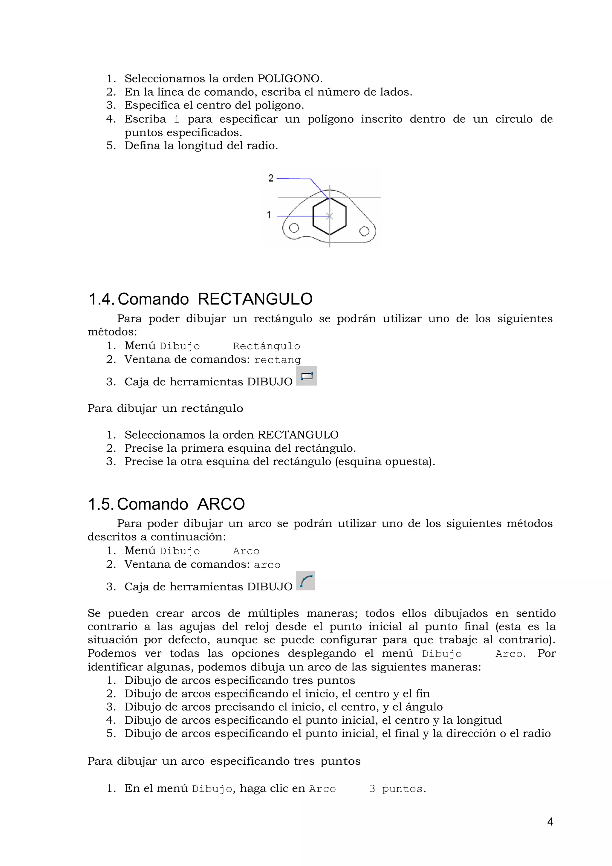 1. Seleccionamos la orden POLIGONO.
   2. En la línea de comando, escriba el número de lados.
   3. Especifica el centro del polígono.
   4. Escriba i para especificar un polígono inscrito dentro de un círculo de
      puntos especificados.
   5. Defina la longitud del radio.




1.4. Comando RECTANGULO
    Para poder dibujar un rectángulo se podrán utilizar uno de los siguientes
métodos:
  1. Menú Dibujo       Rectángulo
  2. Ventana de comandos: rectang
   3. Caja de herramientas DIBUJO

Para dibujar un rectángulo

   1. Seleccionamos la orden RECTANGULO
   2. Precise la primera esquina del rectángulo.
   3. Precise la otra esquina del rectángulo (esquina opuesta).


1.5. Comando ARCO
     Para poder dibujar un arco se podrán utilizar uno de los siguientes métodos
descritos a continuación:
   1. Menú Dibujo         Arco
   2. Ventana de comandos: arco
   3. Caja de herramientas DIBUJO

Se pueden crear arcos de múltiples maneras; todos ellos dibujados en sentido
contrario a las agujas del reloj desde el punto inicial al punto final (esta es la
situación por defecto, aunque se puede configurar para que trabaje al contrario).
Podemos ver todas las opciones desplegando el menú Dibujo                     Arco. Por
identificar algunas, podemos dibuja un arco de las siguientes maneras:
    1. Dibujo de arcos especificando tres puntos
    2. Dibujo de arcos especificando el inicio, el centro y el fin
    3. Dibujo de arcos precisando el inicio, el centro, y el ángulo
    4. Dibujo de arcos especificando el punto inicial, el centro y la longitud
    5. Dibujo de arcos especificando el punto inicial, el final y la dirección o el radio

Para dibujar un arco especificando tres puntos

   1. En el menú Dibujo, haga clic en Arco           3 puntos.

                                                                                       4
 