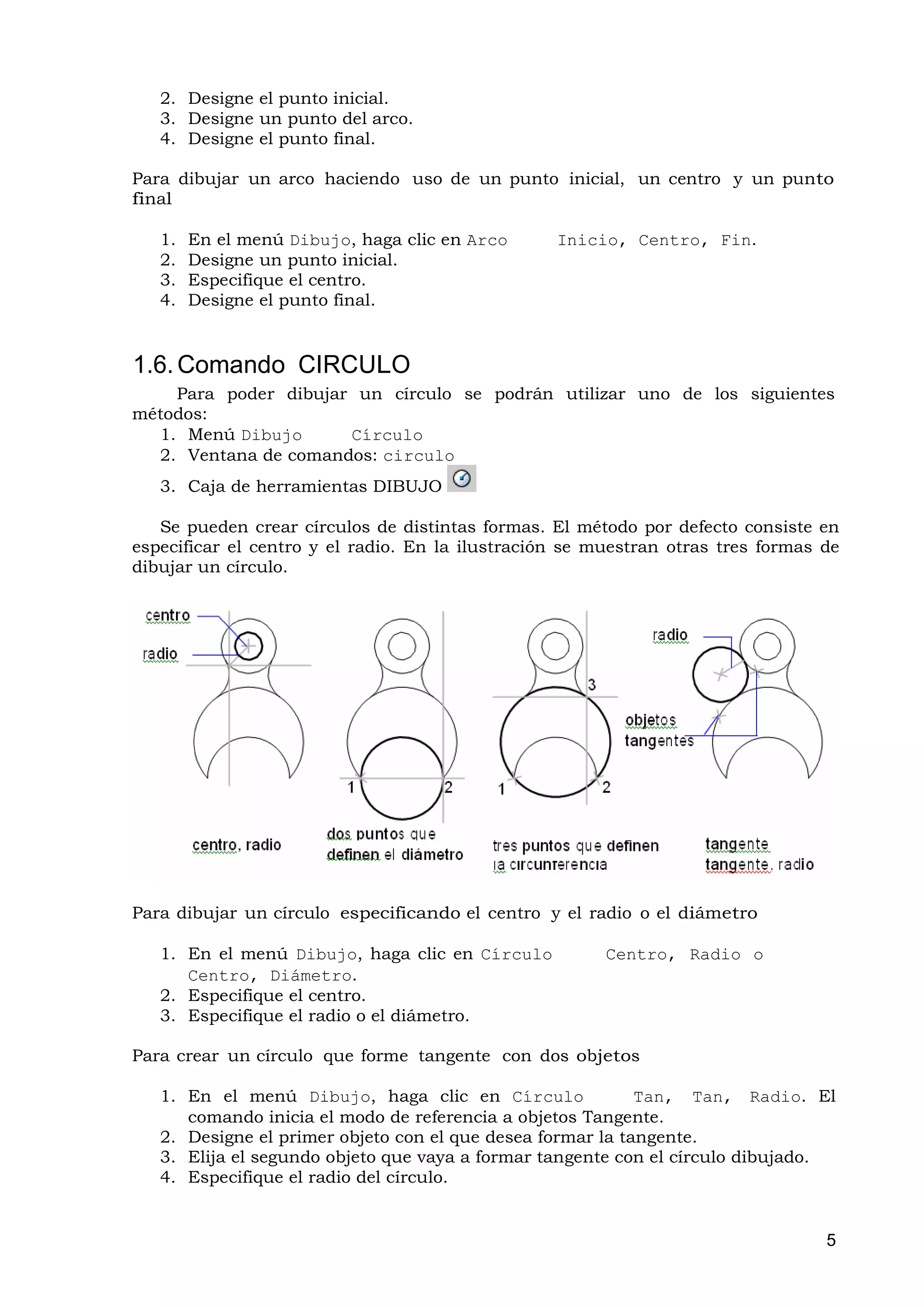 2. Designe el punto inicial.
   3. Designe un punto del arco.
   4. Designe el punto final.

Para dibujar un arco haciendo uso de un punto inicial, un centro y un punto
final

   1.   En el menú Dibujo, haga clic en Arco      Inicio, Centro, Fin.
   2.   Designe un punto inicial.
   3.   Especifique el centro.
   4.   Designe el punto final.


1.6. Comando CIRCULO
    Para poder dibujar un círculo se podrán utilizar uno de los siguientes
métodos:
  1. Menú Dibujo      Círculo
  2. Ventana de comandos: circulo
   3. Caja de herramientas DIBUJO

   Se pueden crear círculos de distintas formas. El método por defecto consiste en
especificar el centro y el radio. En la ilustración se muestran otras tres formas de
dibujar un círculo.




Para dibujar un círculo especificando el centro y el radio o el diámetro

   1. En el menú Dibujo, haga clic en Círculo           Centro, Radio o
      Centro, Diámetro.
   2. Especifique el centro.
   3. Especifique el radio o el diámetro.

Para crear un círculo que forme tangente con dos objetos

   1. En el menú Dibujo, haga clic en Círculo               Tan, Tan, Radio. El
      comando inicia el modo de referencia a objetos Tangente.
   2. Designe el primer objeto con el que desea formar la tangente.
   3. Elija el segundo objeto que vaya a formar tangente con el círculo dibujado.
   4. Especifique el radio del círculo.


                                                                                  5
 
