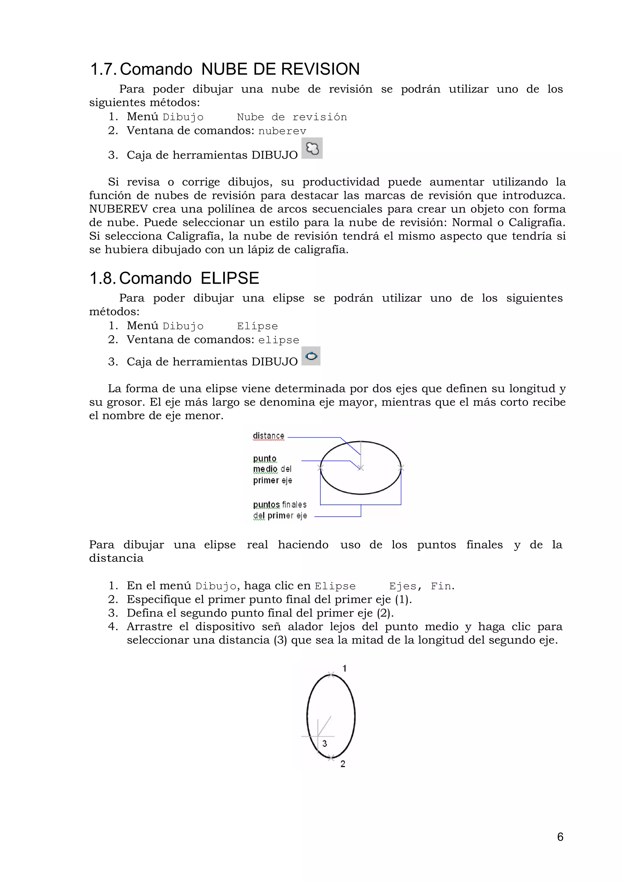 1.7. Comando NUBE DE REVISION
      Para poder dibujar una nube de revisión se podrán utilizar uno de los
siguientes métodos:
   1. Menú Dibujo       Nube de revisión
   2. Ventana de comandos: nuberev

   3. Caja de herramientas DIBUJO

    Si revisa o corrige dibujos, su productividad puede aumentar utilizando la
función de nubes de revisión para destacar las marcas de revisión que introduzca.
NUBEREV crea una polilínea de arcos secuenciales para crear un objeto con forma
de nube. Puede seleccionar un estilo para la nube de revisión: Normal o Caligrafía.
Si selecciona Caligrafía, la nube de revisión tendrá el mismo aspecto que tendría si
se hubiera dibujado con un lápiz de caligrafía.

1.8. Comando ELIPSE
    Para poder dibujar una elipse se podrán utilizar uno de los siguientes
métodos:
  1. Menú Dibujo      Elípse
  2. Ventana de comandos: elipse
   3. Caja de herramientas DIBUJO

    La forma de una elipse viene determinada por dos ejes que definen su longitud y
su grosor. El eje más largo se denomina eje mayor, mientras que el más corto recibe
el nombre de eje menor.




Para dibujar una elipse real haciendo         uso de los puntos finales y de la
distancia

   1.   En el menú Dibujo, haga clic en Elipse          Ejes, Fin.
   2.   Especifique el primer punto final del primer eje (1).
   3.   Defina el segundo punto final del primer eje (2).
   4.   Arrastre el dispositivo señ alador lejos del punto medio y haga clic para
        seleccionar una distancia (3) que sea la mitad de la longitud del segundo eje.




                                                                                     6
 