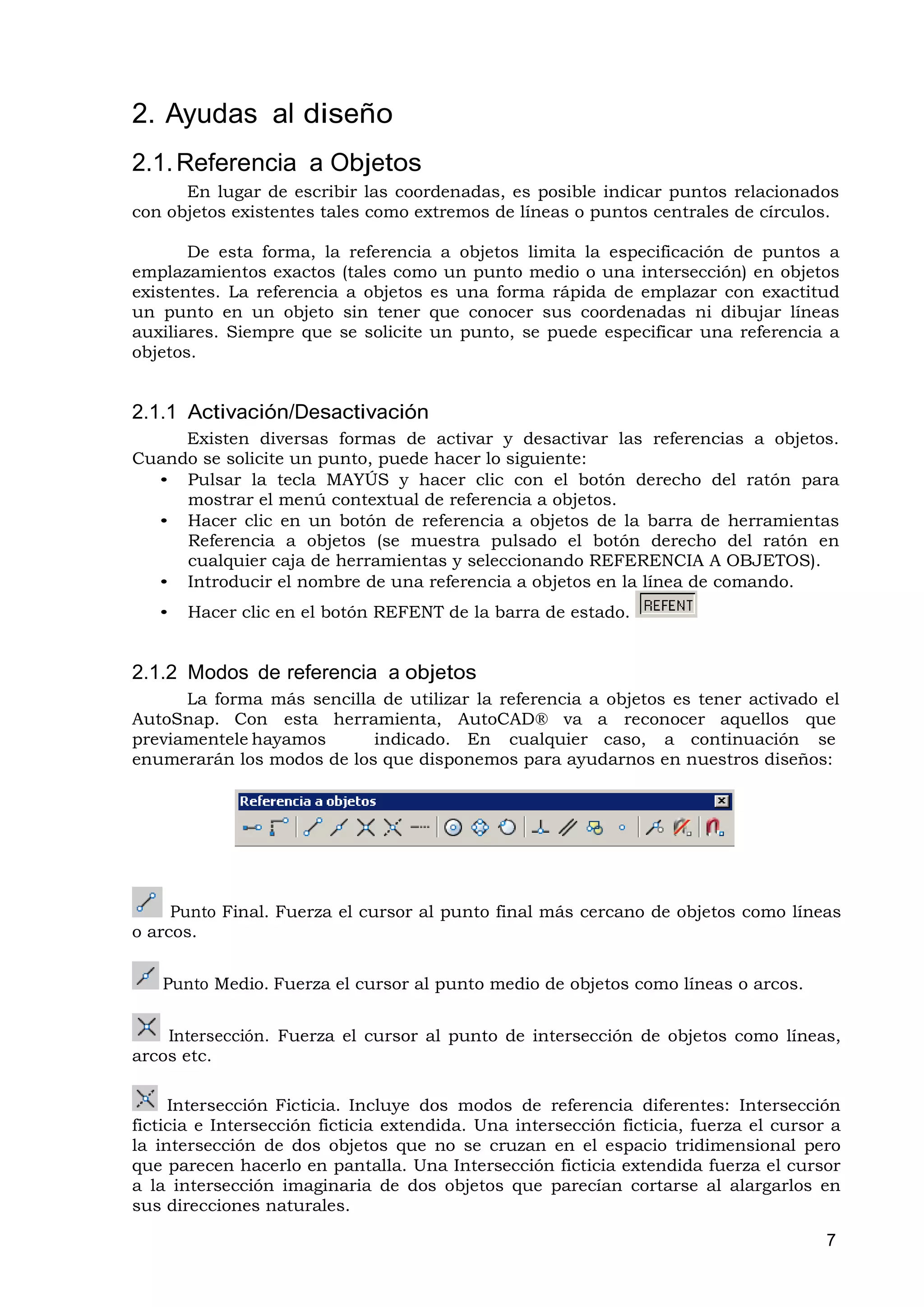 2. Ayudas al diseño
2.1. Referencia a Objetos
      En lugar de escribir las coordenadas, es posible indicar puntos relacionados
con objetos existentes tales como extremos de líneas o puntos centrales de círculos.

       De esta forma, la referencia a objetos limita la especificación de puntos a
emplazamientos exactos (tales como un punto medio o una intersección) en objetos
existentes. La referencia a objetos es una forma rápida de emplazar con exactitud
un punto en un objeto sin tener que conocer sus coordenadas ni dibujar líneas
auxiliares. Siempre que se solicite un punto, se puede especificar una referencia a
objetos.


2.1.1 Activación/Desactivación
     Existen diversas formas de activar y desactivar las referencias a objetos.
Cuando se solicite un punto, puede hacer lo siguiente:
  • Pulsar la tecla MAYÚS y hacer clic con el botón derecho del ratón para
     mostrar el menú contextual de referencia a objetos.
  • Hacer clic en un botón de referencia a objetos de la barra de herramientas
     Referencia a objetos (se muestra pulsado el botón derecho del ratón en
     cualquier caja de herramientas y seleccionando REFERENCIA A OBJETOS).
  • Introducir el nombre de una referencia a objetos en la línea de comando.
   •   Hacer clic en el botón REFENT de la barra de estado.


2.1.2 Modos de referencia a objetos
      La forma más sencilla de utilizar la referencia a objetos es tener activado el
AutoSnap. Con esta herramienta, AutoCAD® va a reconocer aquellos que
previamentele hayamos      indicado. En cualquier caso, a continuación se
enumerarán los modos de los que disponemos para ayudarnos en nuestros diseños:




     Punto Final. Fuerza el cursor al punto final más cercano de objetos como líneas
o arcos.


   Punto Medio. Fuerza el cursor al punto medio de objetos como líneas o arcos.


    Intersección. Fuerza el cursor al punto de intersección de objetos como líneas,
arcos etc.

     Intersección Ficticia. Incluye dos modos de referencia diferentes: Intersección
ficticia e Intersección ficticia extendida. Una intersección ficticia, fuerza el cursor a
la intersección de dos objetos que no se cruzan en el espacio tridimensional pero
que parecen hacerlo en pantalla. Una Intersección ficticia extendida fuerza el cursor
a la intersección imaginaria de dos objetos que parecían cortarse al alargarlos en
sus direcciones naturales.

                                                                                       7
 