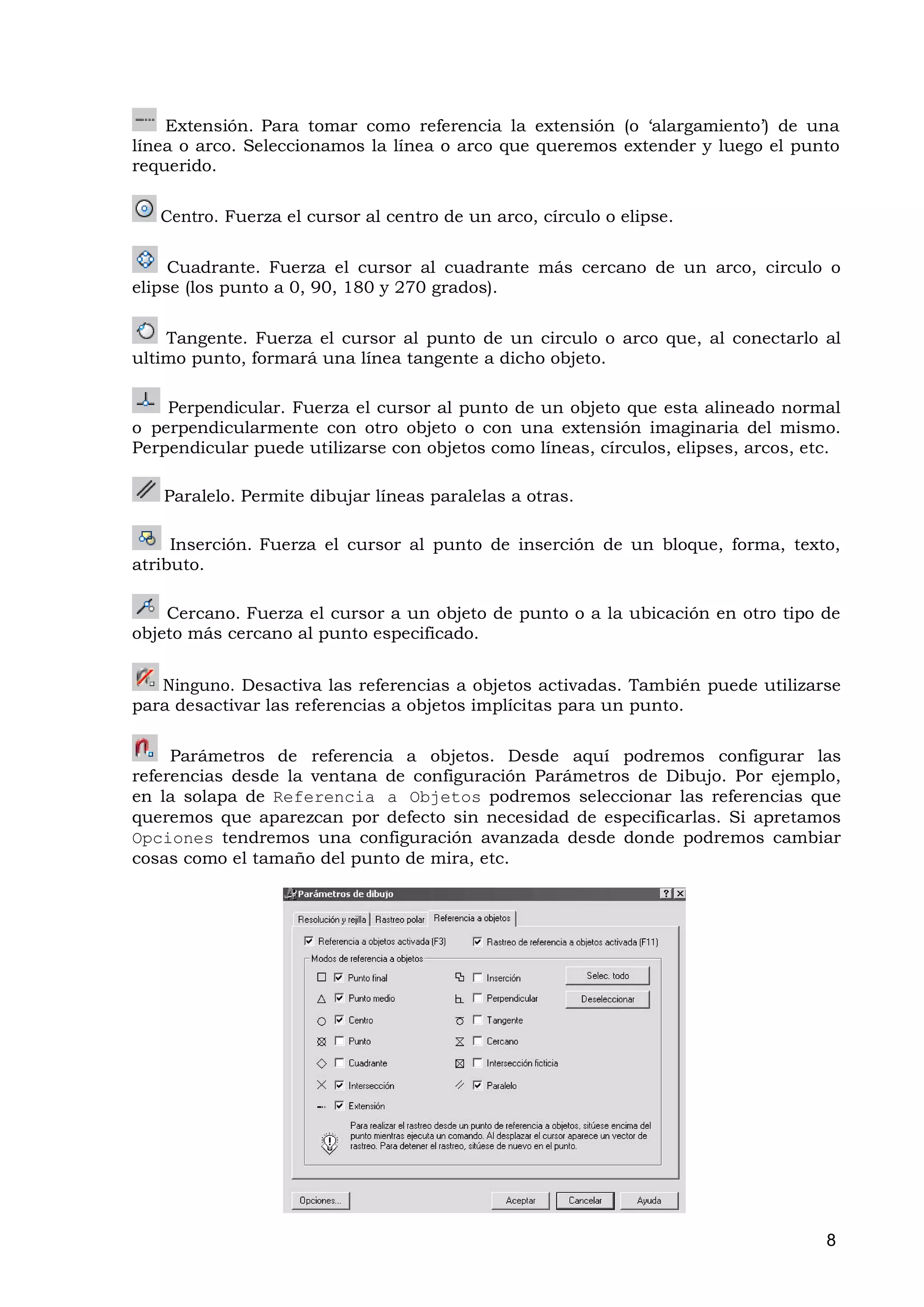 Extensión. Para tomar como referencia la extensión (o ‘alargamiento’) de una
línea o arco. Seleccionamos la línea o arco que queremos extender y luego el punto
requerido.

   Centro. Fuerza el cursor al centro de un arco, círculo o elipse.

     Cuadrante. Fuerza el cursor al cuadrante más cercano de un arco, circulo o
elipse (los punto a 0, 90, 180 y 270 grados).

    Tangente. Fuerza el cursor al punto de un circulo o arco que, al conectarlo al
ultimo punto, formará una línea tangente a dicho objeto.

    Perpendicular. Fuerza el cursor al punto de un objeto que esta alineado normal
o perpendicularmente con otro objeto o con una extensión imaginaria del mismo.
Perpendicular puede utilizarse con objetos como líneas, círculos, elipses, arcos, etc.

   Paralelo. Permite dibujar líneas paralelas a otras.

     Inserción. Fuerza el cursor al punto de inserción de un bloque, forma, texto,
atributo.

    Cercano. Fuerza el cursor a un objeto de punto o a la ubicación en otro tipo de
objeto más cercano al punto especificado.


   Ninguno. Desactiva las referencias a objetos activadas. También puede utilizarse
para desactivar las referencias a objetos implícitas para un punto.

     Parámetros de referencia a objetos. Desde aquí podremos configurar las
referencias desde la ventana de configuración Parámetros de Dibujo. Por ejemplo,
en la solapa de Referencia a Objetos podremos seleccionar las referencias que
queremos que aparezcan por defecto sin necesidad de especificarlas. Si apretamos
Opciones tendremos una configuración avanzada desde donde podremos cambiar
cosas como el tamaño del punto de mira, etc.




                                                                                    8
 