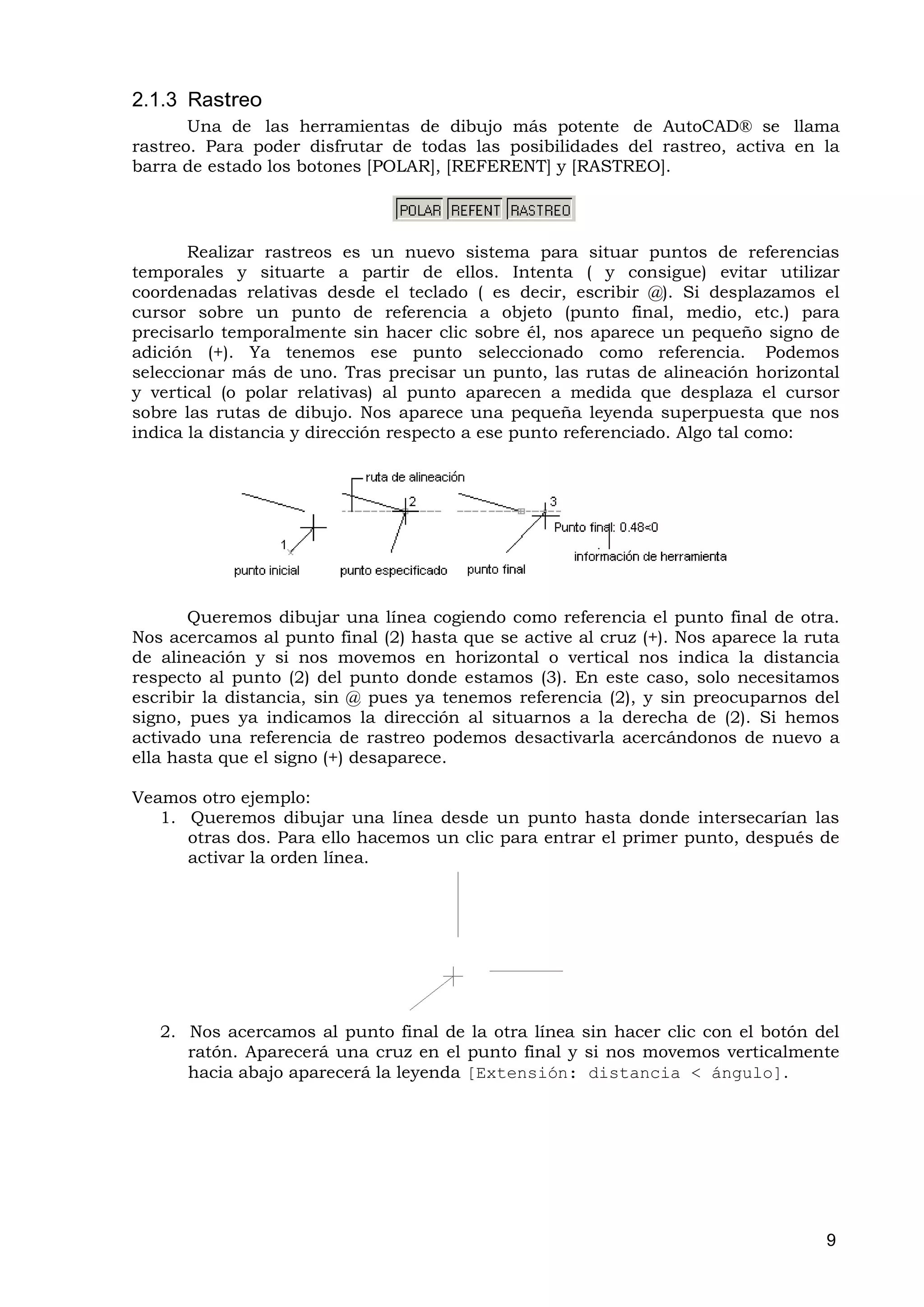 2.1.3 Rastreo
       Una de las herramientas de dibujo más potente de AutoCAD® se llama
rastreo. Para poder disfrutar de todas las posibilidades del rastreo, activa en la
barra de estado los botones [POLAR], [REFERENT] y [RASTREO].




       Realizar rastreos es un nuevo sistema para situar puntos de referencias
temporales y situarte a partir de ellos. Intenta ( y consigue) evitar utilizar
coordenadas relativas desde el teclado ( es decir, escribir @). Si desplazamos el
cursor sobre un punto de referencia a objeto (punto final, medio, etc.) para
precisarlo temporalmente sin hacer clic sobre él, nos aparece un pequeño signo de
adición (+). Ya tenemos ese punto seleccionado como referencia. Podemos
seleccionar más de uno. Tras precisar un punto, las rutas de alineación horizontal
y vertical (o polar relativas) al punto aparecen a medida que desplaza el cursor
sobre las rutas de dibujo. Nos aparece una pequeña leyenda superpuesta que nos
indica la distancia y dirección respecto a ese punto referenciado. Algo tal como:




       Queremos dibujar una línea cogiendo como referencia el punto final de otra.
Nos acercamos al punto final (2) hasta que se active al cruz (+). Nos aparece la ruta
de alineación y si nos movemos en horizontal o vertical nos indica la distancia
respecto al punto (2) del punto donde estamos (3). En este caso, solo necesitamos
escribir la distancia, sin @ pues ya tenemos referencia (2), y sin preocuparnos del
signo, pues ya indicamos la dirección al situarnos a la derecha de (2). Si hemos
activado una referencia de rastreo podemos desactivarla acercándonos de nuevo a
ella hasta que el signo (+) desaparece.

Veamos otro ejemplo:
   1. Queremos dibujar una línea desde un punto hasta donde intersecarían las
      otras dos. Para ello hacemos un clic para entrar el primer punto, después de
      activar la orden línea.




   2. Nos acercamos al punto final de la otra línea sin hacer clic con el botón del
      ratón. Aparecerá una cruz en el punto final y si nos movemos verticalmente
      hacia abajo aparecerá la leyenda [Extensión: distancia < ángulo].




                                                                                   9
 