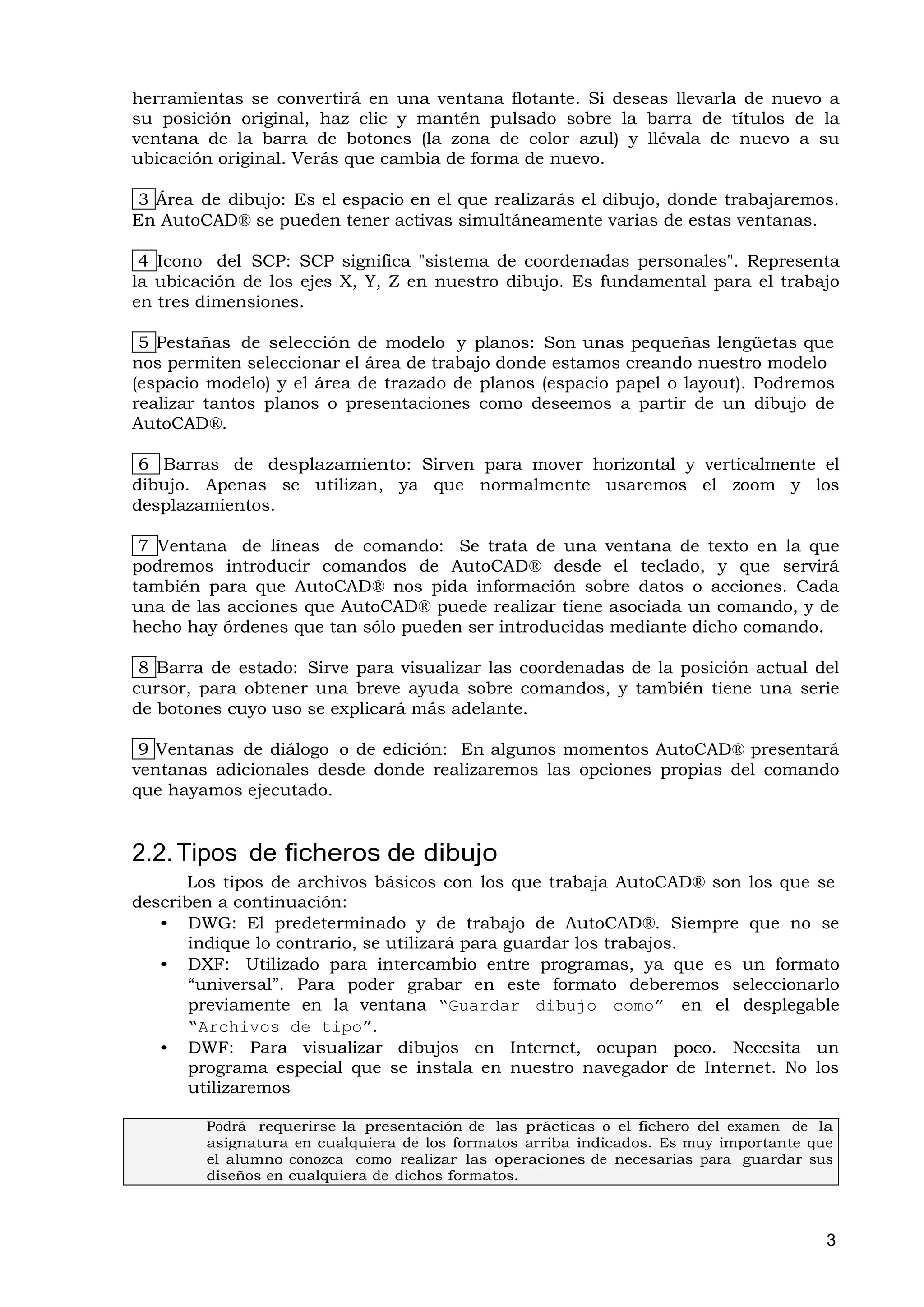 herramientas se convertirá en una ventana flotante. Si deseas llevarla de nuevo a
su posición original, haz clic y mantén pulsado sobre la barra de títulos de la
ventana de la barra de botones (la zona de color azul) y llévala de nuevo a su
ubicación original. Verás que cambia de forma de nuevo.

 3 Área de dibujo: Es el espacio en el que realizarás el dibujo, donde trabajaremos.
En AutoCAD® se pueden tener activas simultáneamente varias de estas ventanas.

 4 Icono del SCP: SCP significa "sistema de coordenadas personales". Representa
la ubicación de los ejes X, Y, Z en nuestro dibujo. Es fundamental para el trabajo
en tres dimensiones.

 5 Pestañas de selección de modelo y planos: Son unas pequeñas lengüetas que
nos permiten seleccionar el área de trabajo donde estamos creando nuestro modelo
(espacio modelo) y el área de trazado de planos (espacio papel o layout). Podremos
realizar tantos planos o presentaciones como deseemos a partir de un dibujo de
AutoCAD®.

 6 Barras de desplazamiento: Sirven para mover horizontal y verticalmente el
dibujo. Apenas se utilizan, ya que normalmente usaremos el zoom y los
desplazamientos.

 7 Ventana de líneas de comando: Se trata de una ventana de texto en la que
podremos introducir comandos de AutoCAD® desde el teclado, y que servirá
también para que AutoCAD® nos pida información sobre datos o acciones. Cada
una de las acciones que AutoCAD® puede realizar tiene asociada un comando, y de
hecho hay órdenes que tan sólo pueden ser introducidas mediante dicho comando.

 8 Barra de estado: Sirve para visualizar las coordenadas de la posición actual del
cursor, para obtener una breve ayuda sobre comandos, y también tiene una serie
de botones cuyo uso se explicará más adelante.

 9 Ventanas de diálogo o de edición: En algunos momentos AutoCAD® presentará
ventanas adicionales desde donde realizaremos las opciones propias del comando
que hayamos ejecutado.


2.2. Tipos de ficheros de dibujo
      Los tipos de archivos básicos con los que trabaja AutoCAD® son los que se
describen a continuación:
   • DWG: El predeterminado y de trabajo de AutoCAD®. Siempre que no se
       indique lo contrario, se utilizará para guardar los trabajos.
   • DXF: Utilizado para intercambio entre programas, ya que es un formato
       “universal”. Para poder grabar en este formato deberemos seleccionarlo
       previamente en la ventana “Guardar dibujo como” en el desplegable
       “Archivos de tipo”.
   • DWF: Para visualizar dibujos en Internet, ocupan poco. Necesita un
       programa especial que se instala en nuestro navegador de Internet. No los
       utilizaremos

        Podrá requerirse la presentación de las prácticas o el fichero del examen de la
        asignatura en cualquiera de los formatos arriba indicados. Es muy importante que
        el alumno conozca como realizar las operaciones de necesarias para guardar sus
        diseños en cualquiera de dichos formatos.



                                                                                       3
 