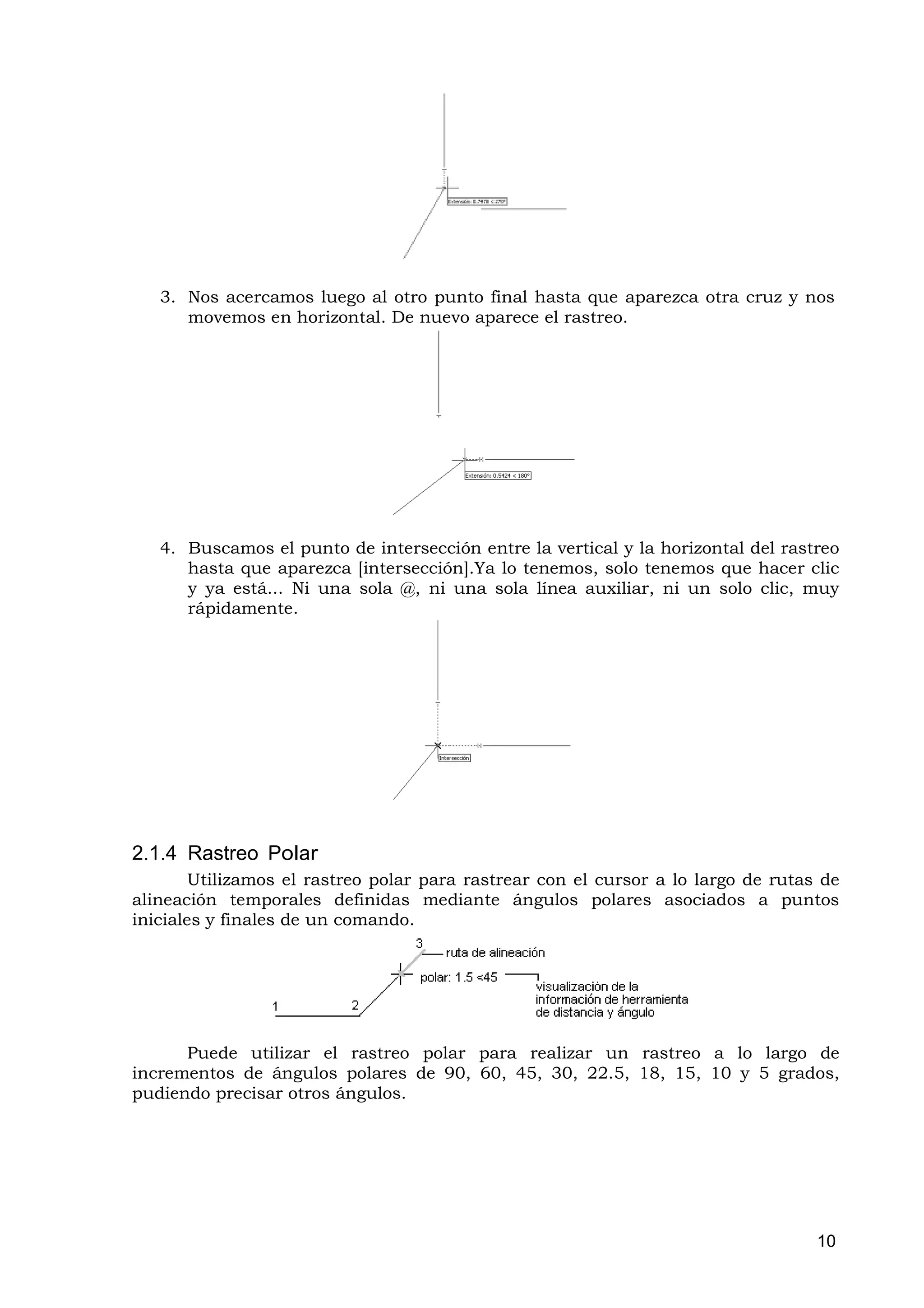 3. Nos acercamos luego al otro punto final hasta que aparezca otra cruz y nos
      movemos en horizontal. De nuevo aparece el rastreo.




   4. Buscamos el punto de intersección entre la vertical y la horizontal del rastreo
      hasta que aparezca [intersección].Ya lo tenemos, solo tenemos que hacer clic
      y ya está... Ni una sola @, ni una sola línea auxiliar, ni un solo clic, muy
      rápidamente.




2.1.4 Rastreo Polar
        Utilizamos el rastreo polar para rastrear con el cursor a lo largo de rutas de
alineación temporales definidas mediante ángulos polares asociados a puntos
iniciales y finales de un comando.




      Puede utilizar el rastreo polar para realizar un rastreo a lo largo de
incrementos de ángulos polares de 90, 60, 45, 30, 22.5, 18, 15, 10 y 5 grados,
pudiendo precisar otros ángulos.




                                                                                   10
 