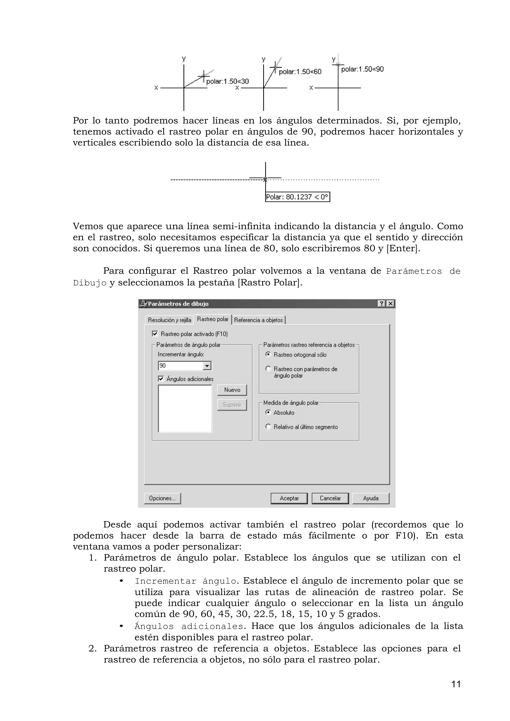 Por lo tanto podremos hacer líneas en los ángulos determinados. Si, por ejemplo,
tenemos activado el rastreo polar en ángulos de 90, podremos hacer horizontales y
verticales escribiendo solo la distancia de esa línea.




Vemos que aparece una línea semi-infinita indicando la distancia y el ángulo. Como
en el rastreo, solo necesitamos especificar la distancia ya que el sentido y dirección
son conocidos. Si queremos una línea de 80, solo escribiremos 80 y [Enter].

     Para configurar el Rastreo polar volvemos a la ventana de Parámetros de
Dibujo y seleccionamos la pestaña [Rastro Polar].




      Desde aquí podemos activar también el rastreo polar (recordemos que lo
podemos hacer desde la barra de estado más fácilmente o por F10). En esta
ventana vamos a poder personalizar:
   1. Parámetros de ángulo polar. Establece los ángulos que se utilizan con el
      rastreo polar.
         • Incrementar ángulo. Establece el ángulo de incremento polar que se
             utiliza para visualizar las rutas de alineación de rastreo polar. Se
             puede indicar cualquier ángulo o seleccionar en la lista un ángulo
             común de 90, 60, 45, 30, 22.5, 18, 15, 10 y 5 grados.
         • Ángulos adicionales. Hace que los ángulos adicionales de la lista
             estén disponibles para el rastreo polar.
   2. Parámetros rastreo de referencia a objetos. Establece las opciones para el
      rastreo de referencia a objetos, no sólo para el rastreo polar.

                                                                                   11
 