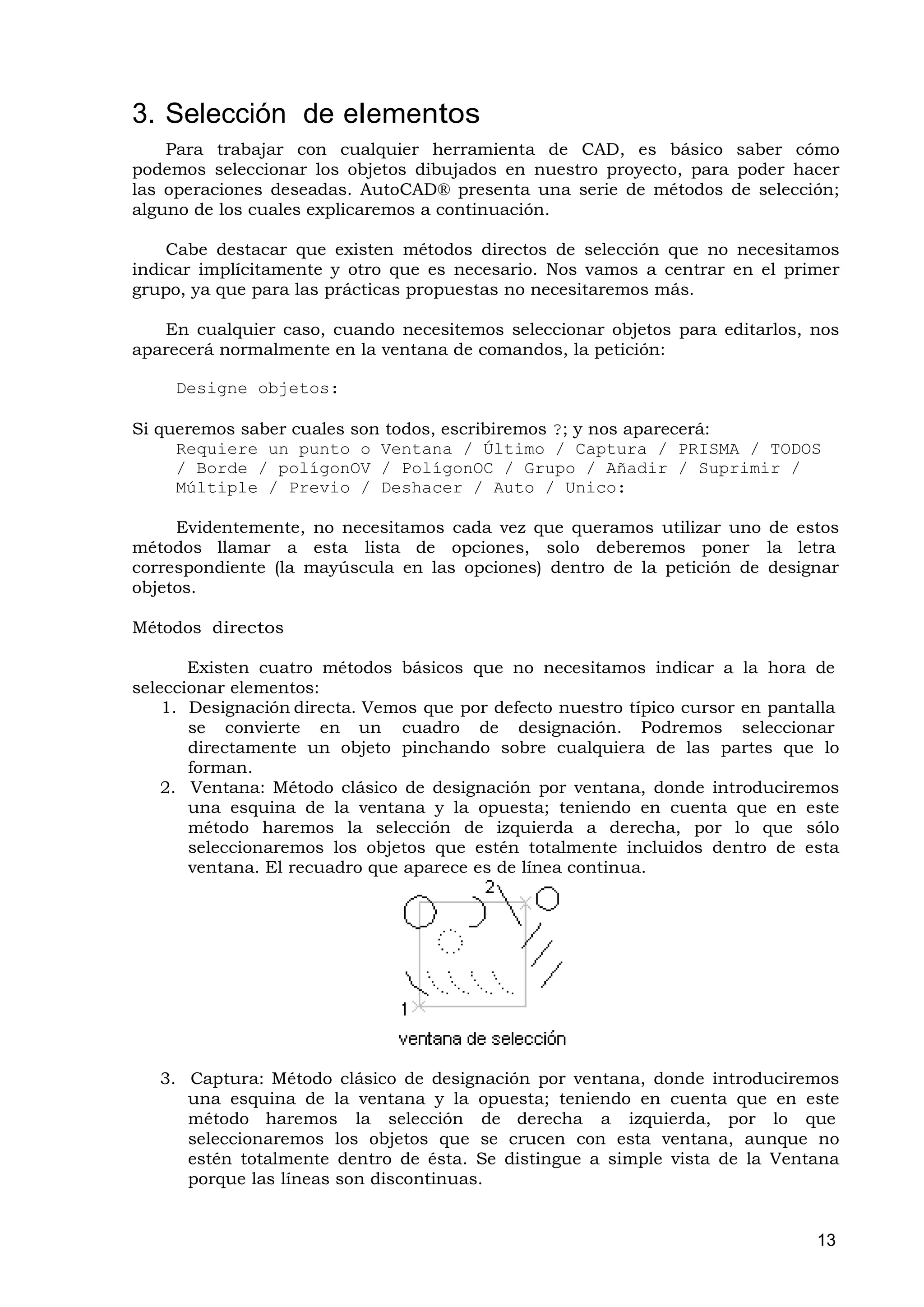 3. Selección de elementos
    Para trabajar con cualquier herramienta de CAD, es básico saber cómo
podemos seleccionar los objetos dibujados en nuestro proyecto, para poder hacer
las operaciones deseadas. AutoCAD® presenta una serie de métodos de selección;
alguno de los cuales explicaremos a continuación.

    Cabe destacar que existen métodos directos de selección que no necesitamos
indicar implícitamente y otro que es necesario. Nos vamos a centrar en el primer
grupo, ya que para las prácticas propuestas no necesitaremos más.

   En cualquier caso, cuando necesitemos seleccionar objetos para editarlos, nos
aparecerá normalmente en la ventana de comandos, la petición:

     Designe objetos:

Si queremos saber cuales son todos, escribiremos ?; y nos aparecerá:
     Requiere un punto o Ventana / Último / Captura / PRISMA / TODOS
     / Borde / polígonOV / PolígonOC / Grupo / Añadir / Suprimir /
     Múltiple / Previo / Deshacer / Auto / Unico:

     Evidentemente, no necesitamos cada vez que queramos utilizar uno de estos
métodos llamar a esta lista de opciones, solo deberemos poner la letra
correspondiente (la mayúscula en las opciones) dentro de la petición de designar
objetos.

Métodos directos

       Existen cuatro métodos básicos que no necesitamos indicar a la hora de
seleccionar elementos:
    1. Designación directa. Vemos que por defecto nuestro típico cursor en pantalla
       se convierte en un cuadro de designación. Podremos seleccionar
       directamente un objeto pinchando sobre cualquiera de las partes que lo
       forman.
    2. Ventana: Método clásico de designación por ventana, donde introduciremos
       una esquina de la ventana y la opuesta; teniendo en cuenta que en este
       método haremos la selección de izquierda a derecha, por lo que sólo
       seleccionaremos los objetos que estén totalmente incluidos dentro de esta
       ventana. El recuadro que aparece es de línea continua.




   3. Captura: Método clásico de designación por ventana, donde introduciremos
      una esquina de la ventana y la opuesta; teniendo en cuenta que en este
      método haremos la selección de derecha a izquierda, por lo que
      seleccionaremos los objetos que se crucen con esta ventana, aunque no
      estén totalmente dentro de ésta. Se distingue a simple vista de la Ventana
      porque las líneas son discontinuas.


                                                                                13
 