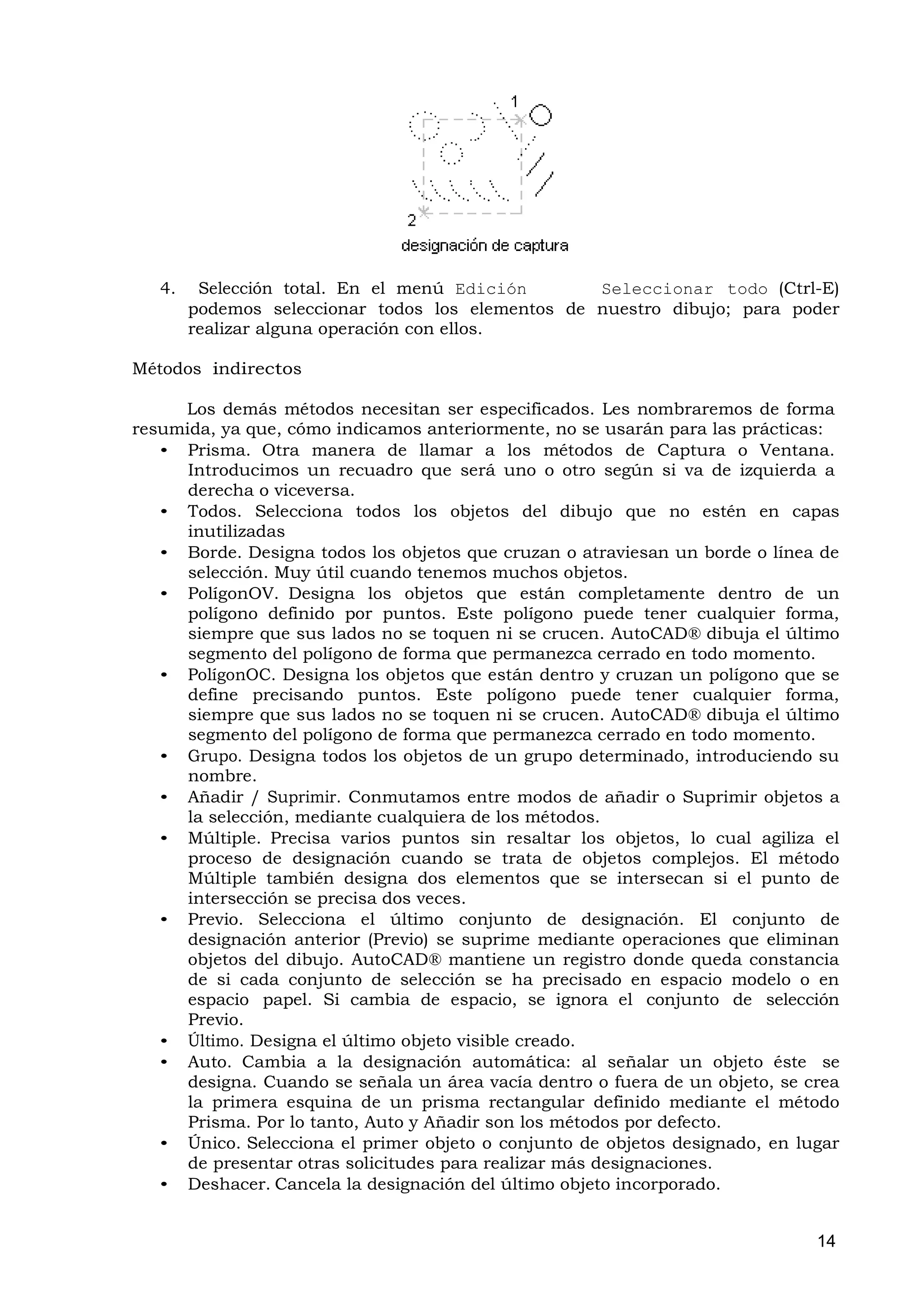 4.    Selección total. En el menú Edición       Seleccionar todo (Ctrl-E)
        podemos seleccionar todos los elementos de nuestro dibujo; para poder
        realizar alguna operación con ellos.

Métodos indirectos

     Los demás métodos necesitan ser especificados. Les nombraremos de forma
resumida, ya que, cómo indicamos anteriormente, no se usarán para las prácticas:
   • Prisma. Otra manera de llamar a los métodos de Captura o Ventana.
      Introducimos un recuadro que será uno o otro según si va de izquierda a
      derecha o viceversa.
   • Todos. Selecciona todos los objetos del dibujo que no estén en capas
      inutilizadas
   • Borde. Designa todos los objetos que cruzan o atraviesan un borde o línea de
      selección. Muy útil cuando tenemos muchos objetos.
   • PolígonOV. Designa los objetos que están completamente dentro de un
      polígono definido por puntos. Este polígono puede tener cualquier forma,
      siempre que sus lados no se toquen ni se crucen. AutoCAD® dibuja el último
      segmento del polígono de forma que permanezca cerrado en todo momento.
   • PolígonOC. Designa los objetos que están dentro y cruzan un polígono que se
      define precisando puntos. Este polígono puede tener cualquier forma,
      siempre que sus lados no se toquen ni se crucen. AutoCAD® dibuja el último
      segmento del polígono de forma que permanezca cerrado en todo momento.
   • Grupo. Designa todos los objetos de un grupo determinado, introduciendo su
      nombre.
   • Añadir / Suprimir. Conmutamos entre modos de añadir o Suprimir objetos a
      la selección, mediante cualquiera de los métodos.
   • Múltiple. Precisa varios puntos sin resaltar los objetos, lo cual agiliza el
      proceso de designación cuando se trata de objetos complejos. El método
      Múltiple también designa dos elementos que se intersecan si el punto de
      intersección se precisa dos veces.
   • Previo. Selecciona el último conjunto de designación. El conjunto de
      designación anterior (Previo) se suprime mediante operaciones que eliminan
      objetos del dibujo. AutoCAD® mantiene un registro donde queda constancia
      de si cada conjunto de selección se ha precisado en espacio modelo o en
      espacio papel. Si cambia de espacio, se ignora el conjunto de selección
      Previo.
   • Último. Designa el último objeto visible creado.
   • Auto. Cambia a la designación automática: al señalar un objeto éste se
      designa. Cuando se señala un área vacía dentro o fuera de un objeto, se crea
      la primera esquina de un prisma rectangular definido mediante el método
      Prisma. Por lo tanto, Auto y Añadir son los métodos por defecto.
   • Único. Selecciona el primer objeto o conjunto de objetos designado, en lugar
      de presentar otras solicitudes para realizar más designaciones.
   • Deshacer. Cancela la designación del último objeto incorporado.


                                                                               14
 