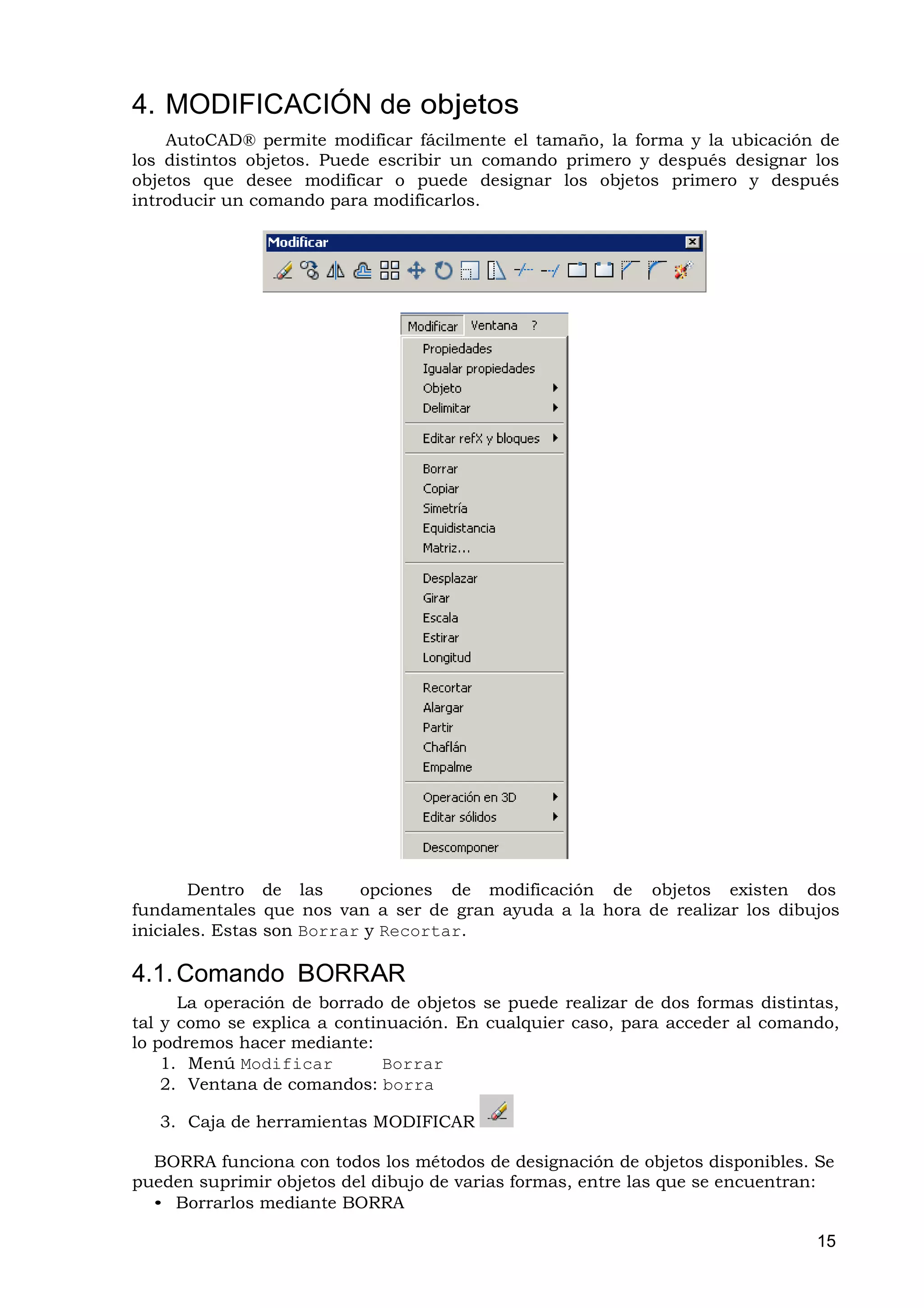 4. MODIFICACIÓN de objetos
    AutoCAD® permite modificar fácilmente el tamaño, la forma y la ubicación de
los distintos objetos. Puede escribir un comando primero y después designar los
objetos que desee modificar o puede designar los objetos primero y después
introducir un comando para modificarlos.




        Dentro de las      opciones de modificación de objetos existen dos
fundamentales que nos van a ser de gran ayuda a la hora de realizar los dibujos
iniciales. Estas son Borrar y Recortar.

4.1. Comando BORRAR
      La operación de borrado de objetos se puede realizar de dos formas distintas,
tal y como se explica a continuación. En cualquier caso, para acceder al comando,
lo podremos hacer mediante:
    1. Menú Modificar         Borrar
    2. Ventana de comandos: borra

   3. Caja de herramientas MODIFICAR

  BORRA funciona con todos los métodos de designación de objetos disponibles. Se
pueden suprimir objetos del dibujo de varias formas, entre las que se encuentran:
  • Borrarlos mediante BORRA

                                                                                15
 