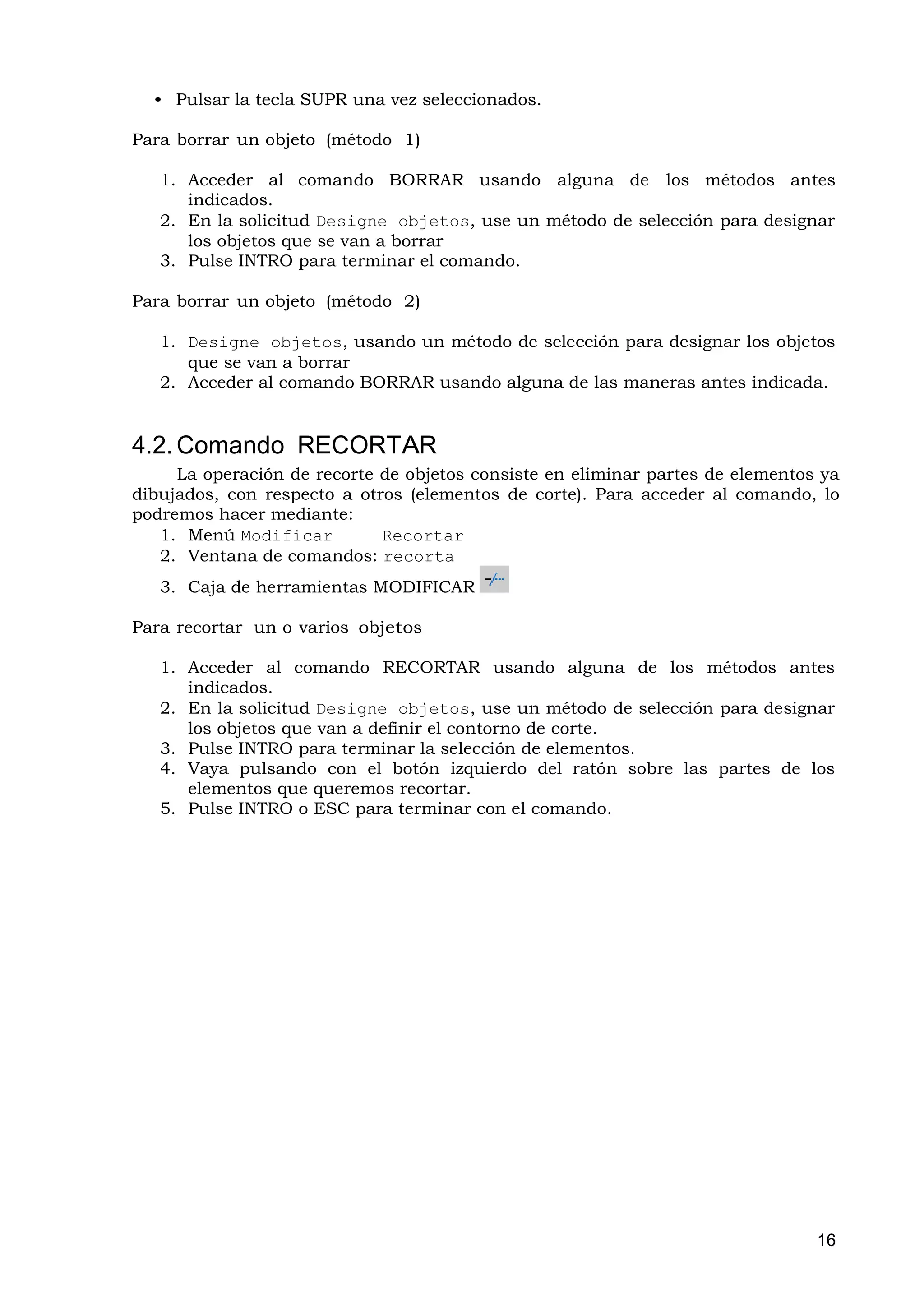 • Pulsar la tecla SUPR una vez seleccionados.

Para borrar un objeto (método 1)

   1. Acceder al comando BORRAR usando alguna de los métodos antes
      indicados.
   2. En la solicitud Designe objetos, use un método de selección para designar
      los objetos que se van a borrar
   3. Pulse INTRO para terminar el comando.

Para borrar un objeto (método 2)

   1. Designe objetos, usando un método de selección para designar los objetos
      que se van a borrar
   2. Acceder al comando BORRAR usando alguna de las maneras antes indicada.


4.2. Comando RECORTAR
     La operación de recorte de objetos consiste en eliminar partes de elementos ya
dibujados, con respecto a otros (elementos de corte). Para acceder al comando, lo
podremos hacer mediante:
   1. Menú Modificar         Recortar
   2. Ventana de comandos: recorta
   3. Caja de herramientas MODIFICAR

Para recortar un o varios objetos

   1. Acceder al comando RECORTAR usando alguna de los métodos antes
      indicados.
   2. En la solicitud Designe objetos, use un método de selección para designar
      los objetos que van a definir el contorno de corte.
   3. Pulse INTRO para terminar la selección de elementos.
   4. Vaya pulsando con el botón izquierdo del ratón sobre las partes de los
      elementos que queremos recortar.
   5. Pulse INTRO o ESC para terminar con el comando.




                                                                                16
 