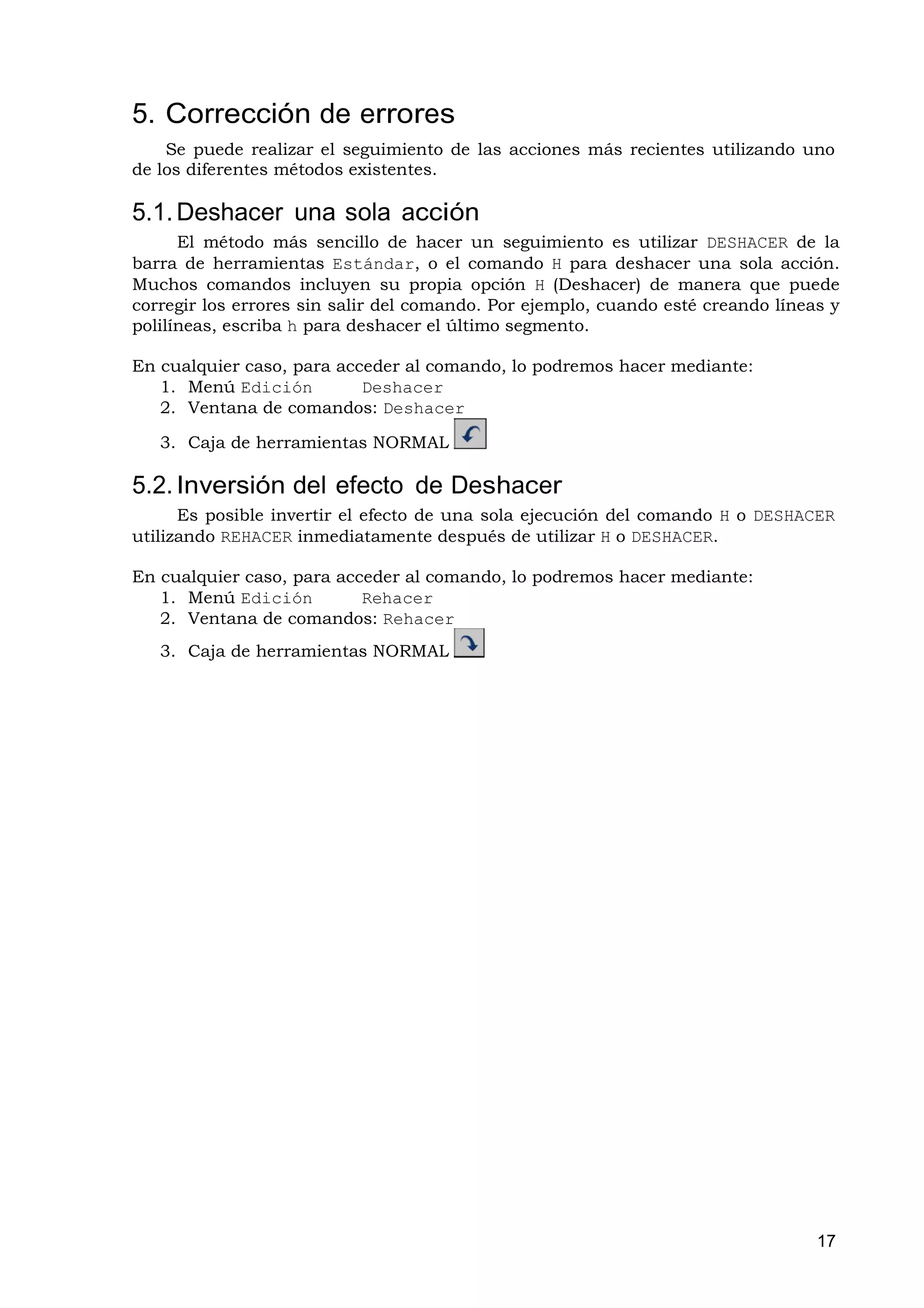 5. Corrección de errores
    Se puede realizar el seguimiento de las acciones más recientes utilizando uno
de los diferentes métodos existentes.

5.1. Deshacer una sola acción
      El método más sencillo de hacer un seguimiento es utilizar DESHACER de la
barra de herramientas Estándar, o el comando H para deshacer una sola acción.
Muchos comandos incluyen su propia opción H (Deshacer) de manera que puede
corregir los errores sin salir del comando. Por ejemplo, cuando esté creando líneas y
polilíneas, escriba h para deshacer el último segmento.

En cualquier caso, para acceder al comando, lo podremos hacer mediante:
   1. Menú Edición         Deshacer
   2. Ventana de comandos: Deshacer

   3. Caja de herramientas NORMAL

5.2. Inversión del efecto de Deshacer
      Es posible invertir el efecto de una sola ejecución del comando H o DESHACER
utilizando REHACER inmediatamente después de utilizar H o DESHACER.

En cualquier caso, para acceder al comando, lo podremos hacer mediante:
   1. Menú Edición         Rehacer
   2. Ventana de comandos: Rehacer
   3. Caja de herramientas NORMAL




                                                                                  17
 