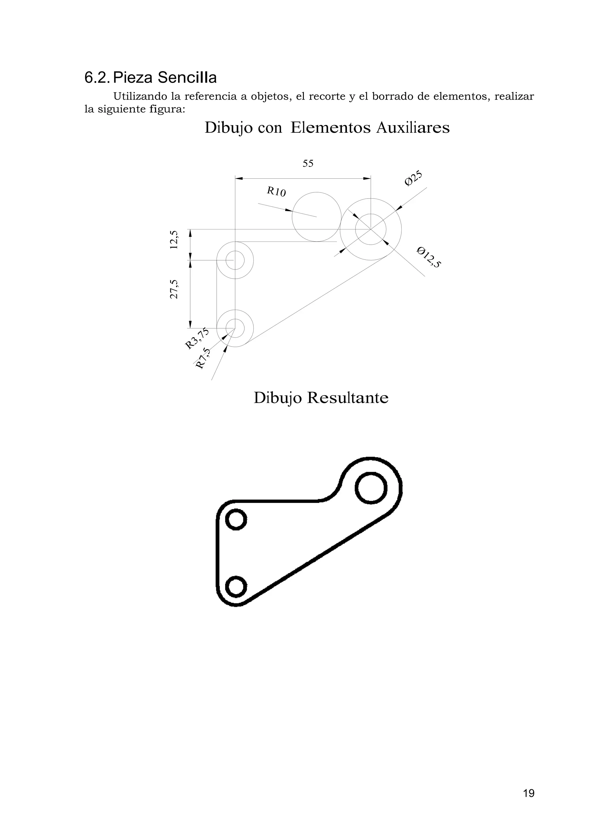6.2. Pieza Sencilla
      Utilizando la referencia a objetos, el recorte y el borrado de elementos, realizar
la siguiente figura:
                       Dibujo con Elementos Auxiliares

                                          55
                12,5
                27,5




                                 Dibujo Resultante




                                                                                     19
 