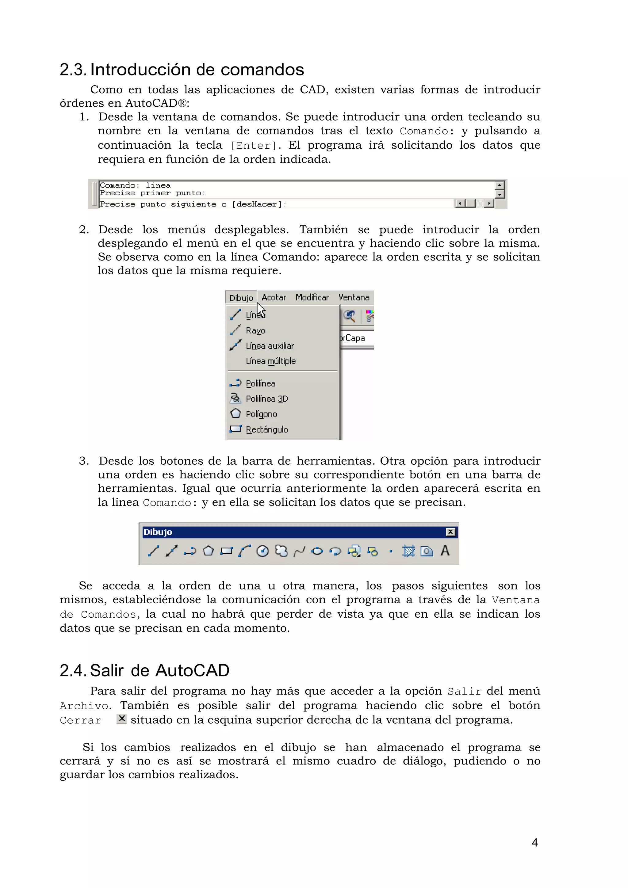 2.3. Introducción de comandos
     Como en todas las aplicaciones de CAD, existen varias formas de introducir
órdenes en AutoCAD®:
   1. Desde la ventana de comandos. Se puede introducir una orden tecleando su
      nombre en la ventana de comandos tras el texto Comando: y pulsando a
      continuación la tecla [Enter]. El programa irá solicitando los datos que
      requiera en función de la orden indicada.




   2. Desde los menús desplegables. También se puede introducir la orden
      desplegando el menú en el que se encuentra y haciendo clic sobre la misma.
      Se observa como en la línea Comando: aparece la orden escrita y se solicitan
      los datos que la misma requiere.




   3. Desde los botones de la barra de herramientas. Otra opción para introducir
      una orden es haciendo clic sobre su correspondiente botón en una barra de
      herramientas. Igual que ocurría anteriormente la orden aparecerá escrita en
      la línea Comando: y en ella se solicitan los datos que se precisan.




   Se acceda a la orden de una u otra manera, los pasos siguientes son los
mismos, estableciéndose la comunicación con el programa a través de la Ventana
de Comandos, la cual no habrá que perder de vista ya que en ella se indican los
datos que se precisan en cada momento.


2.4. Salir de AutoCAD
    Para salir del programa no hay más que acceder a la opción Salir del menú
Archivo. También es posible salir del programa haciendo clic sobre el botón
Cerrar     situado en la esquina superior derecha de la ventana del programa.

    Si los cambios realizados en el dibujo se han almacenado el programa se
cerrará y si no es así se mostrará el mismo cuadro de diálogo, pudiendo o no
guardar los cambios realizados.




                                                                                4
 