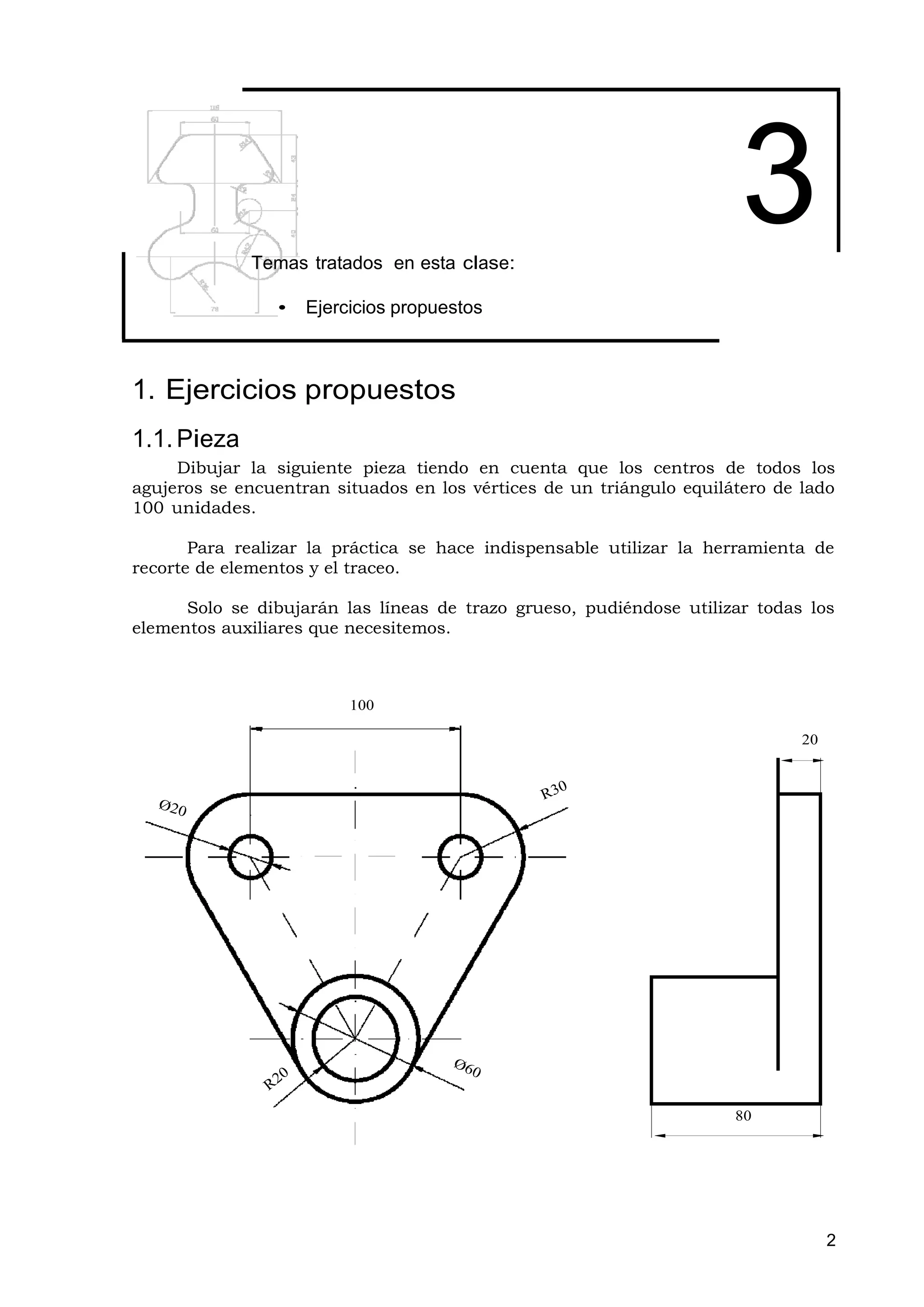Temas tratados en esta clase:
                                                                       3
                •   Ejercicios propuestos



1. Ejercicios propuestos
1.1. Pieza
     Dibujar la siguiente pieza tiendo en cuenta que los centros de todos los
agujeros se encuentran situados en los vértices de un triángulo equilátero de lado
100 unidades.

       Para realizar la práctica se hace indispensable utilizar la herramienta de
recorte de elementos y el traceo.

      Solo se dibujarán las líneas de trazo grueso, pudiéndose utilizar todas los
elementos auxiliares que necesitemos.



                         100

                                                                              20




                                                                      80




                                                                                   2
 