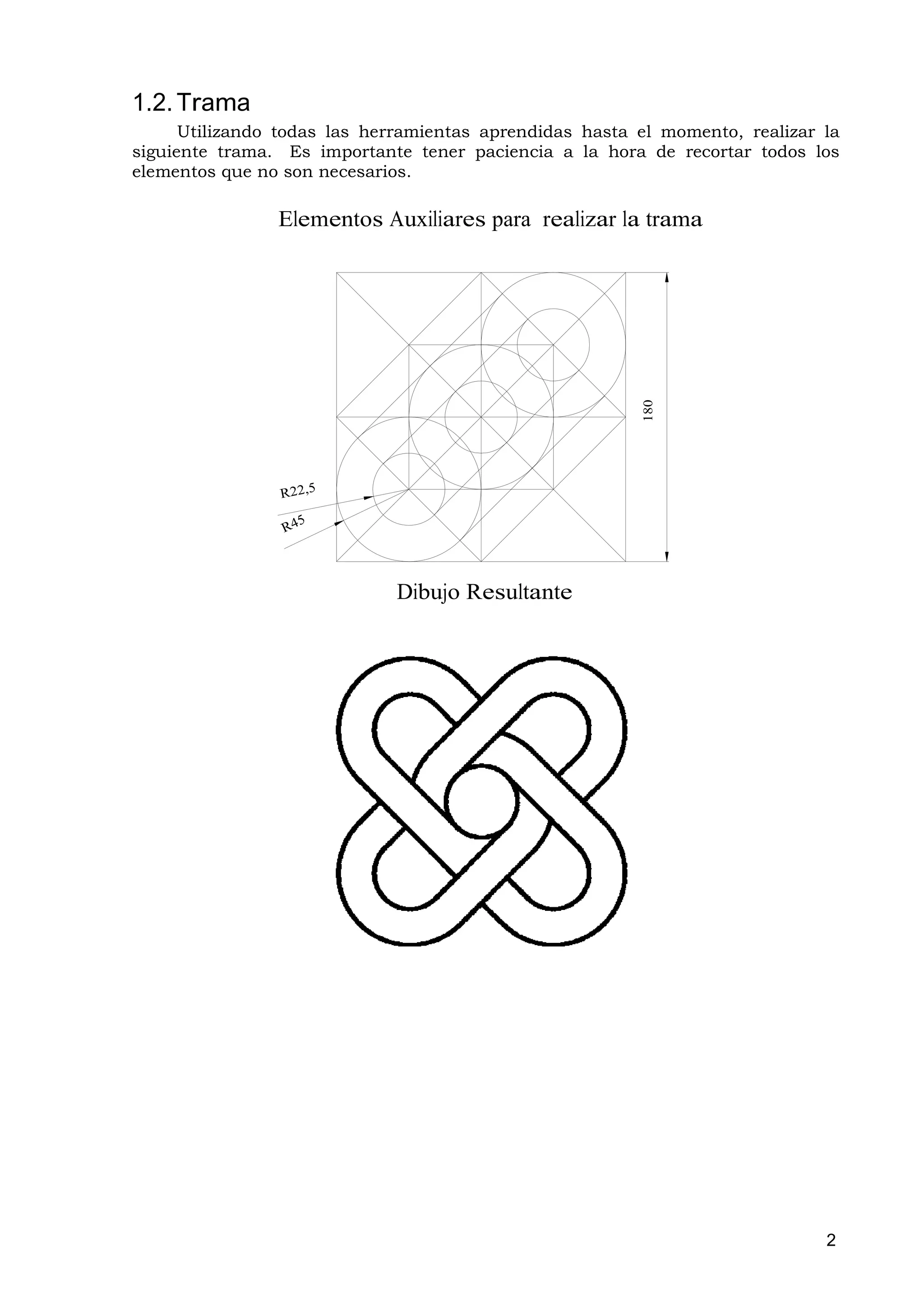 1.2. Trama
      Utilizando todas las herramientas aprendidas hasta el momento, realizar la
siguiente trama. Es importante tener paciencia a la hora de recortar todos los
elementos que no son necesarios.

                Elementos Auxiliares para realizar la trama




                                                         180
                             Dibujo Resultante




                                                                              2
 