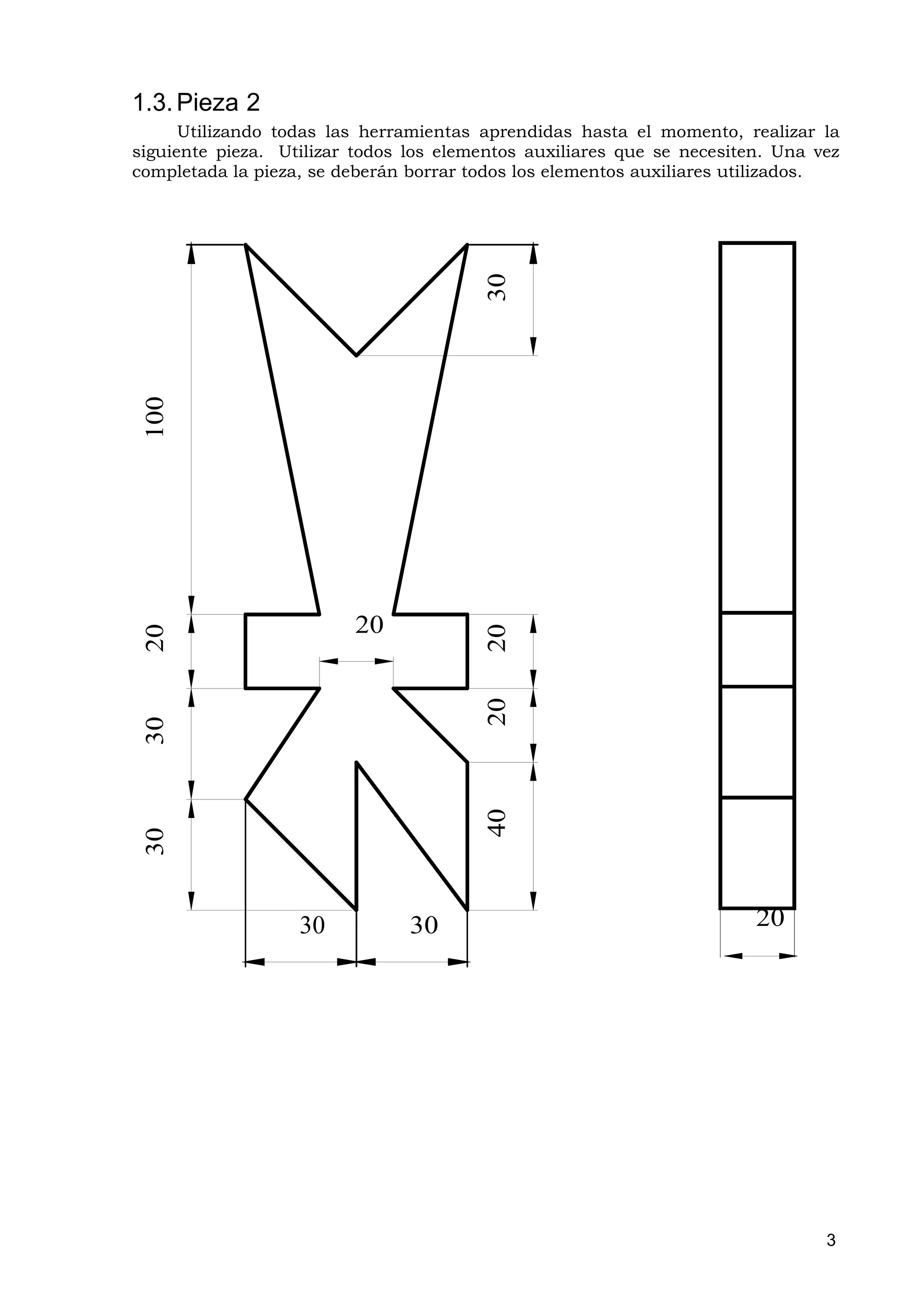 1.3. Pieza 2
      Utilizando todas las herramientas aprendidas hasta el momento, realizar la
siguiente pieza. Utilizar todos los elementos auxiliares que se necesiten. Una vez
completada la pieza, se deberán borrar todos los elementos auxiliares utilizados.




                                         30
 100




                         20
 20




                                         20
                                         20
 30




                                         40
 30




                   30           30                                      20




                                                                                3
 