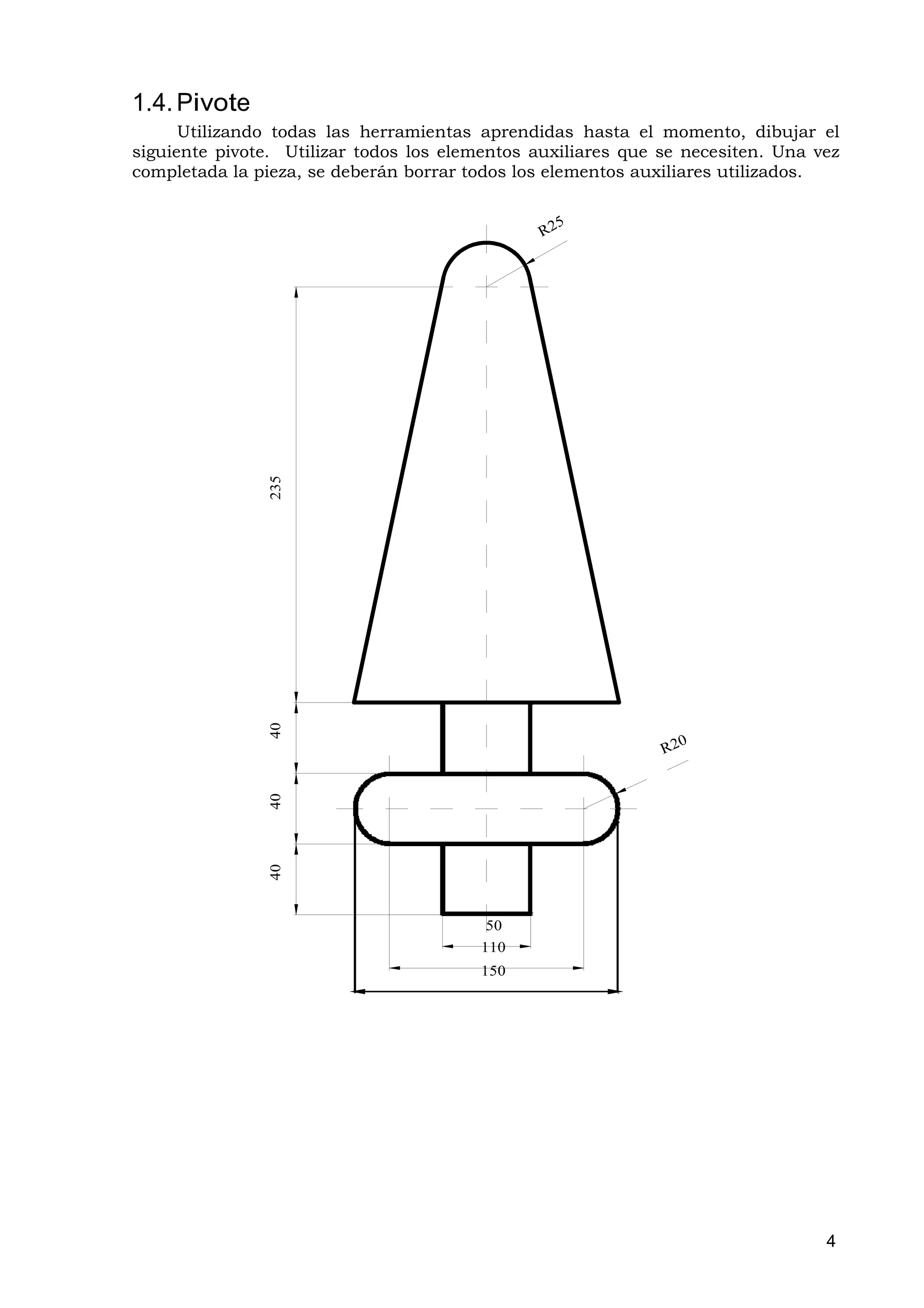 1.4. Pivote
      Utilizando todas las herramientas aprendidas hasta el momento, dibujar el
siguiente pivote. Utilizar todos los elementos auxiliares que se necesiten. Una vez
completada la pieza, se deberán borrar todos los elementos auxiliares utilizados.




                235
                40
                40
                40




                                         50
                                        110
                                        150




                                                                                 4
 