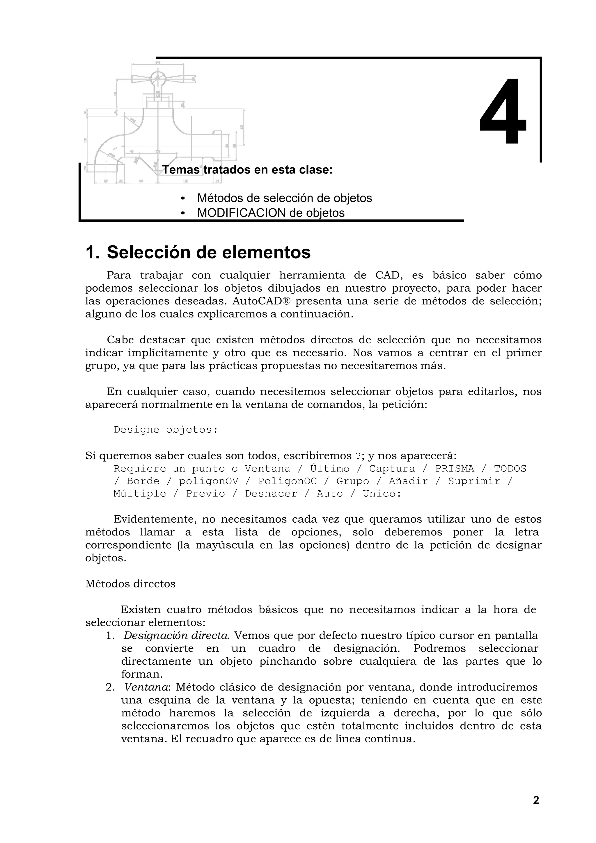 Temas tratados en esta clase:
                                                                       4
                   • Métodos de selección de objetos
                   • MODIFICACION de objetos


1. Selección de elementos
    Para trabajar con cualquier herramienta de CAD, es básico saber cómo
podemos seleccionar los objetos dibujados en nuestro proyecto, para poder hacer
las operaciones deseadas. AutoCAD® presenta una serie de métodos de selección;
alguno de los cuales explicaremos a continuación.

    Cabe destacar que existen métodos directos de selección que no necesitamos
indicar implícitamente y otro que es necesario. Nos vamos a centrar en el primer
grupo, ya que para las prácticas propuestas no necesitaremos más.

   En cualquier caso, cuando necesitemos seleccionar objetos para editarlos, nos
aparecerá normalmente en la ventana de comandos, la petición:

     Designe objetos:

Si queremos saber cuales son todos, escribiremos ?; y nos aparecerá:
     Requiere un punto o Ventana / Último / Captura / PRISMA / TODOS
     / Borde / polígonOV / PolígonOC / Grupo / Añadir / Suprimir /
     Múltiple / Previo / Deshacer / Auto / Unico:

     Evidentemente, no necesitamos cada vez que queramos utilizar uno de estos
métodos llamar a esta lista de opciones, solo deberemos poner la letra
correspondiente (la mayúscula en las opciones) dentro de la petición de designar
objetos.

Métodos directos

       Existen cuatro métodos básicos que no necesitamos indicar a la hora de
seleccionar elementos:
    1. Designación directa. Vemos que por defecto nuestro típico cursor en pantalla
       se convierte en un cuadro de designación. Podremos seleccionar
       directamente un objeto pinchando sobre cualquiera de las partes que lo
       forman.
    2. Ventana: Método clásico de designación por ventana, donde introduciremos
       una esquina de la ventana y la opuesta; teniendo en cuenta que en este
       método haremos la selección de izquierda a derecha, por lo que sólo
       seleccionaremos los objetos que estén totalmente incluidos dentro de esta
       ventana. El recuadro que aparece es de línea continua.




                                                                                 2
 