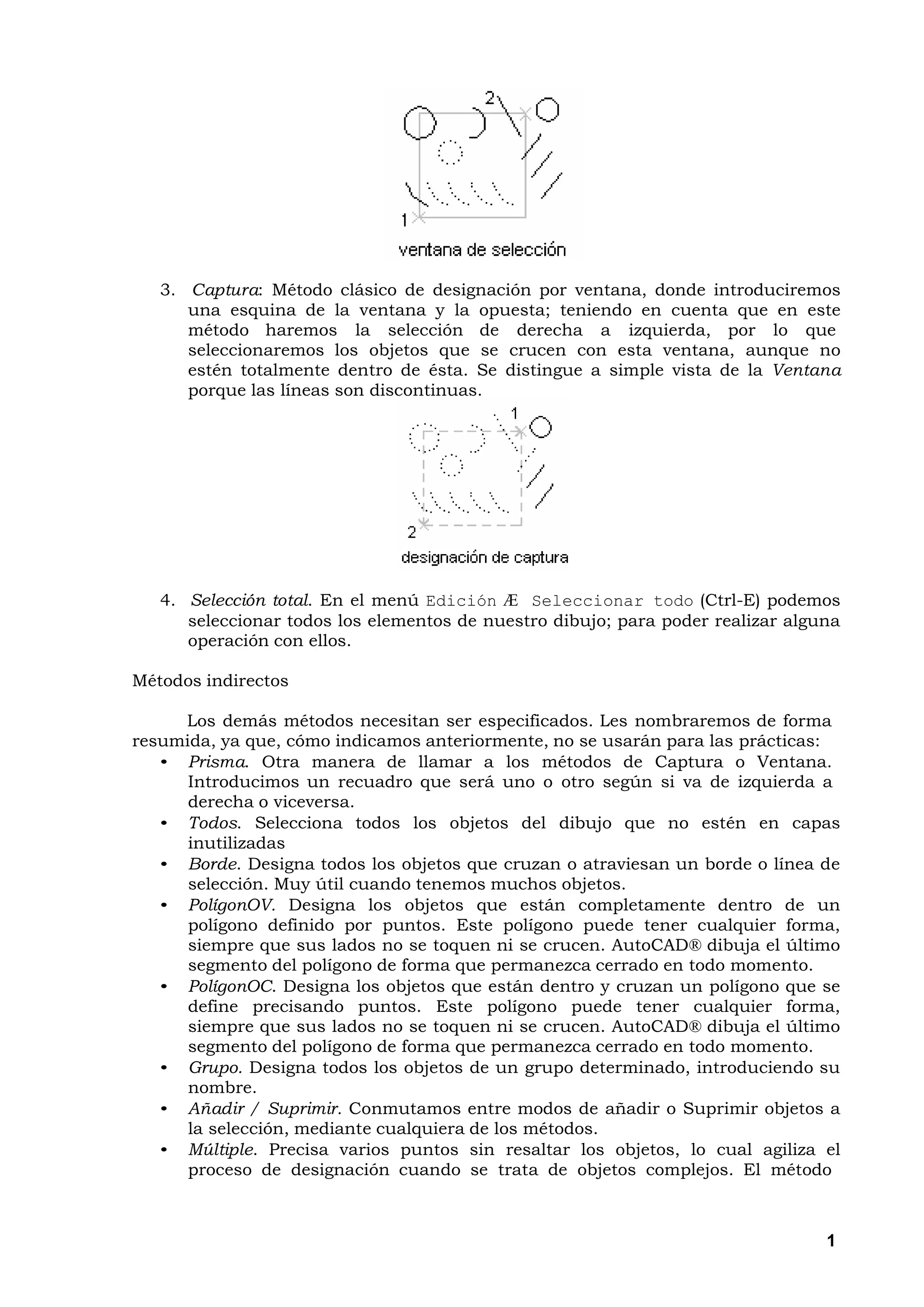 3. Captura: Método clásico de designación por ventana, donde introduciremos
      una esquina de la ventana y la opuesta; teniendo en cuenta que en este
      método haremos la selección de derecha a izquierda, por lo que
      seleccionaremos los objetos que se crucen con esta ventana, aunque no
      estén totalmente dentro de ésta. Se distingue a simple vista de la Ventana
      porque las líneas son discontinuas.




   4. Selección total. En el menú Edición Æ Seleccionar todo (Ctrl-E) podemos
      seleccionar todos los elementos de nuestro dibujo; para poder realizar alguna
      operación con ellos.

Métodos indirectos

     Los demás métodos necesitan ser especificados. Les nombraremos de forma
resumida, ya que, cómo indicamos anteriormente, no se usarán para las prácticas:
   • Prisma. Otra manera de llamar a los métodos de Captura o Ventana.
      Introducimos un recuadro que será uno o otro según si va de izquierda a
      derecha o viceversa.
   • Todos. Selecciona todos los objetos del dibujo que no estén en capas
      inutilizadas
   • Borde. Designa todos los objetos que cruzan o atraviesan un borde o línea de
      selección. Muy útil cuando tenemos muchos objetos.
   • PolígonOV. Designa los objetos que están completamente dentro de un
      polígono definido por puntos. Este polígono puede tener cualquier forma,
      siempre que sus lados no se toquen ni se crucen. AutoCAD® dibuja el último
      segmento del polígono de forma que permanezca cerrado en todo momento.
   • PolígonOC. Designa los objetos que están dentro y cruzan un polígono que se
      define precisando puntos. Este polígono puede tener cualquier forma,
      siempre que sus lados no se toquen ni se crucen. AutoCAD® dibuja el último
      segmento del polígono de forma que permanezca cerrado en todo momento.
   • Grupo. Designa todos los objetos de un grupo determinado, introduciendo su
      nombre.
   • Añadir / Suprimir. Conmutamos entre modos de añadir o Suprimir objetos a
      la selección, mediante cualquiera de los métodos.
   • Múltiple. Precisa varios puntos sin resaltar los objetos, lo cual agiliza el
      proceso de designación cuando se trata de objetos complejos. El método



                                                                                 1
 
