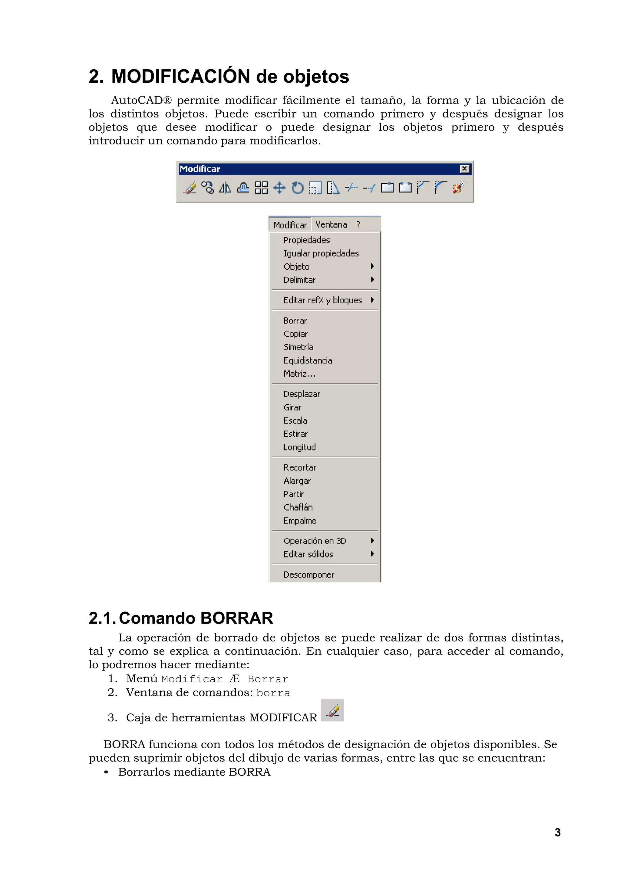 2. MODIFICACIÓN de objetos
    AutoCAD® permite modificar fácilmente el tamaño, la forma y la ubicación de
los distintos objetos. Puede escribir un comando primero y después designar los
objetos que desee modificar o puede designar los objetos primero y después
introducir un comando para modificarlos.




2.1. Comando BORRAR
      La operación de borrado de objetos se puede realizar de dos formas distintas,
tal y como se explica a continuación. En cualquier caso, para acceder al comando,
lo podremos hacer mediante:
    1. Menú Modificar Æ Borrar
    2. Ventana de comandos: borra

   3. Caja de herramientas MODIFICAR

  BORRA funciona con todos los métodos de designación de objetos disponibles. Se
pueden suprimir objetos del dibujo de varias formas, entre las que se encuentran:
  • Borrarlos mediante BORRA




                                                                                 3
 