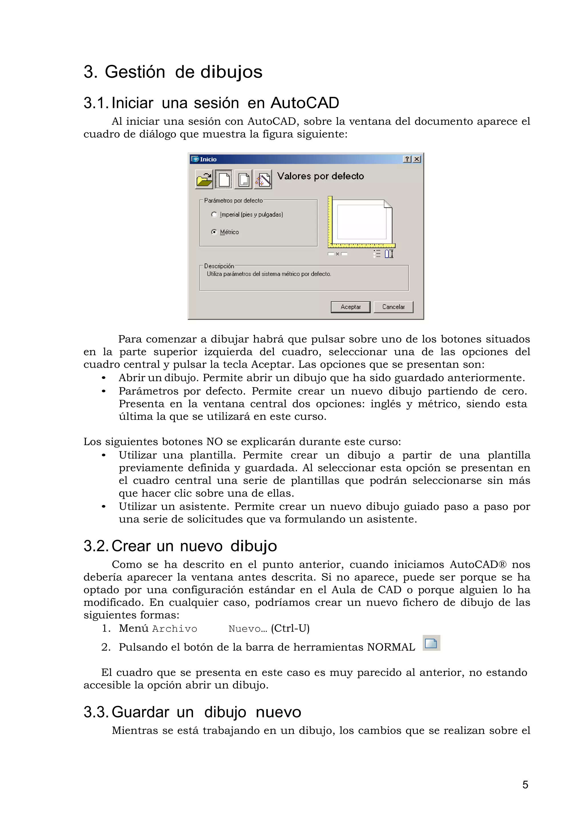 3. Gestión de dibujos
3.1. Iniciar una sesión en AutoCAD
     Al iniciar una sesión con AutoCAD, sobre la ventana del documento aparece el
cuadro de diálogo que muestra la figura siguiente:




      Para comenzar a dibujar habrá que pulsar sobre uno de los botones situados
en la parte superior izquierda del cuadro, seleccionar una de las opciones del
cuadro central y pulsar la tecla Aceptar. Las opciones que se presentan son:
   • Abrir un dibujo. Permite abrir un dibujo que ha sido guardado anteriormente.
   • Parámetros por defecto. Permite crear un nuevo dibujo partiendo de cero.
      Presenta en la ventana central dos opciones: inglés y métrico, siendo esta
      última la que se utilizará en este curso.

Los siguientes botones NO se explicarán durante este curso:
   • Utilizar una plantilla. Permite crear un dibujo a partir de una plantilla
       previamente definida y guardada. Al seleccionar esta opción se presentan en
       el cuadro central una serie de plantillas que podrán seleccionarse sin más
       que hacer clic sobre una de ellas.
   • Utilizar un asistente. Permite crear un nuevo dibujo guiado paso a paso por
       una serie de solicitudes que va formulando un asistente.

3.2. Crear un nuevo dibujo
      Como se ha descrito en el punto anterior, cuando iniciamos AutoCAD® nos
debería aparecer la ventana antes descrita. Si no aparece, puede ser porque se ha
optado por una configuración estándar en el Aula de CAD o porque alguien lo ha
modificado. En cualquier caso, podríamos crear un nuevo fichero de dibujo de las
siguientes formas:
   1. Menú Archivo        Nuevo… (Ctrl-U)
   2. Pulsando el botón de la barra de herramientas NORMAL

   El cuadro que se presenta en este caso es muy parecido al anterior, no estando
accesible la opción abrir un dibujo.

3.3. Guardar un dibujo nuevo
     Mientras se está trabajando en un dibujo, los cambios que se realizan sobre el




                                                                                 5
 
