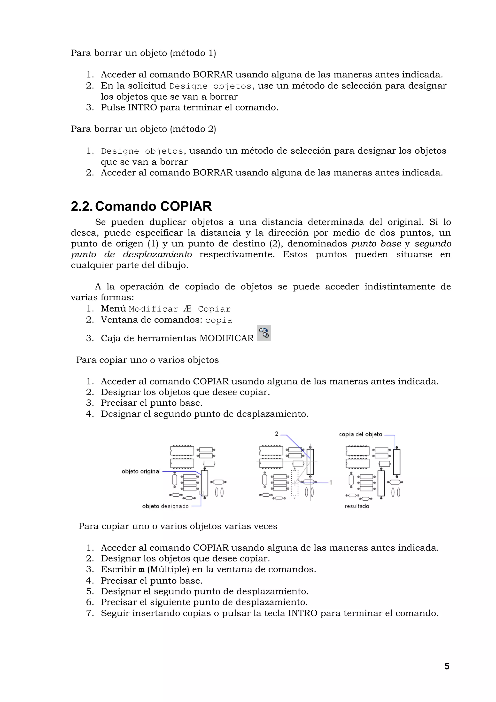 Para borrar un objeto (método 1)

   1. Acceder al comando BORRAR usando alguna de las maneras antes indicada.
   2. En la solicitud Designe objetos, use un método de selección para designar
      los objetos que se van a borrar
   3. Pulse INTRO para terminar el comando.

Para borrar un objeto (método 2)

   1. Designe objetos, usando un método de selección para designar los objetos
      que se van a borrar
   2. Acceder al comando BORRAR usando alguna de las maneras antes indicada.


2.2. Comando COPIAR
     Se pueden duplicar objetos a una distancia determinada del original. Si lo
desea, puede especificar la distancia y la dirección por medio de dos puntos, un
punto de origen (1) y un punto de destino (2), denominados punto base y segundo
punto de desplazamiento respectivamente. Estos puntos pueden situarse en
cualquier parte del dibujo.

     A la operación de copiado de objetos se puede acceder indistintamente de
varias formas:
   1. Menú Modificar Æ Copiar
   2. Ventana de comandos: copia

   3. Caja de herramientas MODIFICAR

 Para copiar uno o varios objetos

   1.   Acceder al comando COPIAR usando alguna de las maneras antes indicada.
   2.   Designar los objetos que desee copiar.
   3.   Precisar el punto base.
   4.   Designar el segundo punto de desplazamiento.




 Para copiar uno o varios objetos varias veces

   1.   Acceder al comando COPIAR usando alguna de las maneras antes indicada.
   2.   Designar los objetos que desee copiar.
   3.   Escribir m (Múltiple) en la ventana de comandos.
   4.   Precisar el punto base.
   5.   Designar el segundo punto de desplazamiento.
   6.   Precisar el siguiente punto de desplazamiento.
   7.   Seguir insertando copias o pulsar la tecla INTRO para terminar el comando.




                                                                                     5
 