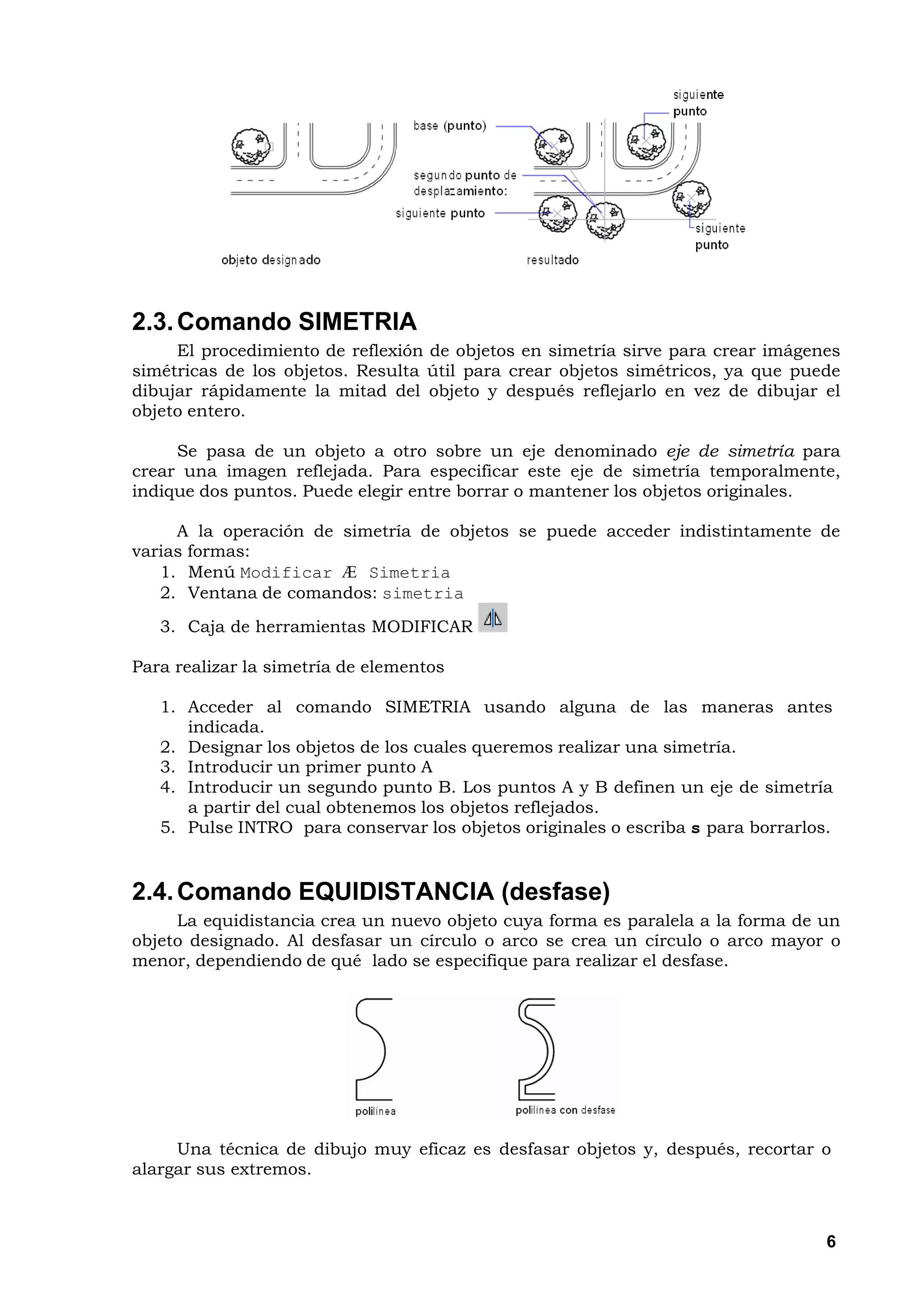 2.3. Comando SIMETRIA
     El procedimiento de reflexión de objetos en simetría sirve para crear imágenes
simétricas de los objetos. Resulta útil para crear objetos simétricos, ya que puede
dibujar rápidamente la mitad del objeto y después reflejarlo en vez de dibujar el
objeto entero.

     Se pasa de un objeto a otro sobre un eje denominado eje de simetría para
crear una imagen reflejada. Para especificar este eje de simetría temporalmente,
indique dos puntos. Puede elegir entre borrar o mantener los objetos originales.

     A la operación de simetría de objetos se puede acceder indistintamente de
varias formas:
   1. Menú Modificar Æ Simetria
   2. Ventana de comandos: simetria
   3. Caja de herramientas MODIFICAR

Para realizar la simetría de elementos

   1. Acceder al comando SIMETRIA usando alguna de las maneras antes
      indicada.
   2. Designar los objetos de los cuales queremos realizar una simetría.
   3. Introducir un primer punto A
   4. Introducir un segundo punto B. Los puntos A y B definen un eje de simetría
      a partir del cual obtenemos los objetos reflejados.
   5. Pulse INTRO para conservar los objetos originales o escriba s para borrarlos.


2.4. Comando EQUIDISTANCIA (desfase)
     La equidistancia crea un nuevo objeto cuya forma es paralela a la forma de un
objeto designado. Al desfasar un círculo o arco se crea un círculo o arco mayor o
menor, dependiendo de qué lado se especifique para realizar el desfase.




     Una técnica de dibujo muy eficaz es desfasar objetos y, después, recortar o
alargar sus extremos.



                                                                                  6
 