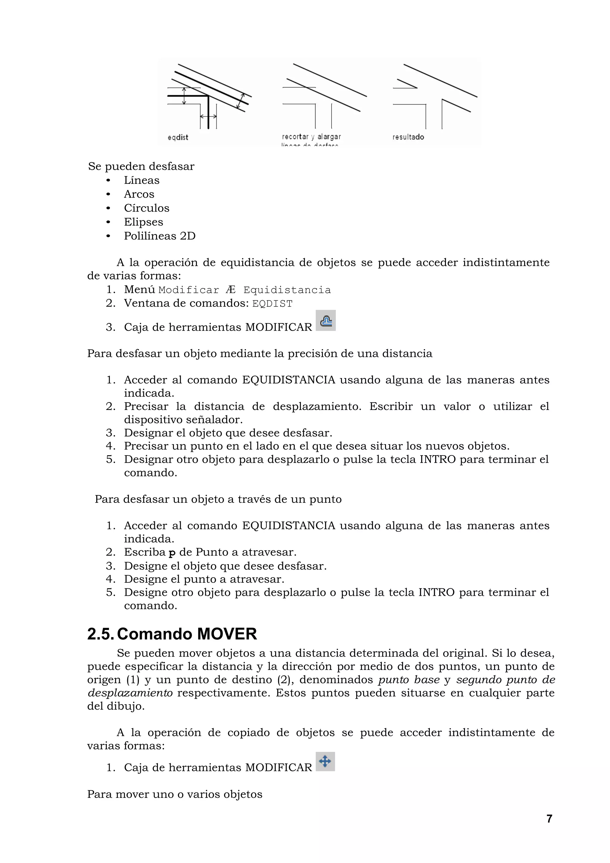 Se pueden desfasar
   • Líneas
   • Arcos
   • Círculos
   • Elipses
   • Polilíneas 2D

     A la operación de equidistancia de objetos se puede acceder indistintamente
de varias formas:
   1. Menú Modificar Æ Equidistancia
   2. Ventana de comandos: EQDIST

   3. Caja de herramientas MODIFICAR

Para desfasar un objeto mediante la precisión de una distancia

   1. Acceder al comando EQUIDISTANCIA usando alguna de las maneras antes
      indicada.
   2. Precisar la distancia de desplazamiento. Escribir un valor o utilizar el
      dispositivo señalador.
   3. Designar el objeto que desee desfasar.
   4. Precisar un punto en el lado en el que desea situar los nuevos objetos.
   5. Designar otro objeto para desplazarlo o pulse la tecla INTRO para terminar el
      comando.

 Para desfasar un objeto a través de un punto

   1. Acceder al comando EQUIDISTANCIA usando alguna de las maneras antes
      indicada.
   2. Escriba p de Punto a atravesar.
   3. Designe el objeto que desee desfasar.
   4. Designe el punto a atravesar.
   5. Designe otro objeto para desplazarlo o pulse la tecla INTRO para terminar el
      comando.

2.5. Comando MOVER
      Se pueden mover objetos a una distancia determinada del original. Si lo desea,
puede especificar la distancia y la dirección por medio de dos puntos, un punto de
origen (1) y un punto de destino (2), denominados punto base y segundo punto de
desplazamiento respectivamente. Estos puntos pueden situarse en cualquier parte
del dibujo.

     A la operación de copiado de objetos se puede acceder indistintamente de
varias formas:
   1. Caja de herramientas MODIFICAR

Para mover uno o varios objetos

                                                                                  7
 