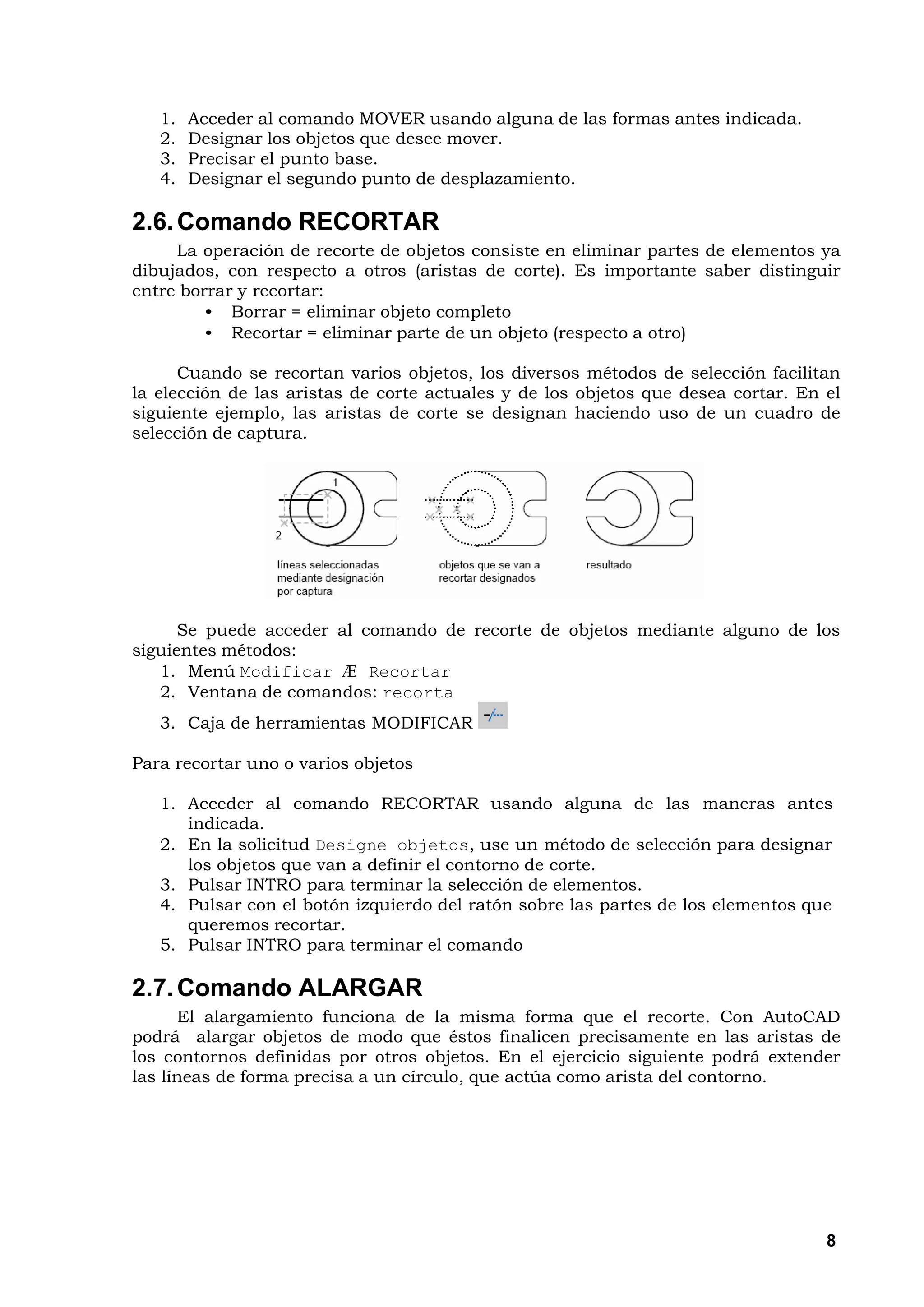 1.   Acceder al comando MOVER usando alguna de las formas antes indicada.
   2.   Designar los objetos que desee mover.
   3.   Precisar el punto base.
   4.   Designar el segundo punto de desplazamiento.

2.6. Comando RECORTAR
     La operación de recorte de objetos consiste en eliminar partes de elementos ya
dibujados, con respecto a otros (aristas de corte). Es importante saber distinguir
entre borrar y recortar:
         • Borrar = eliminar objeto completo
         • Recortar = eliminar parte de un objeto (respecto a otro)

      Cuando se recortan varios objetos, los diversos métodos de selección facilitan
la elección de las aristas de corte actuales y de los objetos que desea cortar. En el
siguiente ejemplo, las aristas de corte se designan haciendo uso de un cuadro de
selección de captura.




      Se puede acceder al comando de recorte de objetos mediante alguno de los
siguientes métodos:
   1. Menú Modificar Æ Recortar
   2. Ventana de comandos: recorta
   3. Caja de herramientas MODIFICAR

Para recortar uno o varios objetos

   1. Acceder al comando RECORTAR usando alguna de las maneras antes
      indicada.
   2. En la solicitud Designe objetos, use un método de selección para designar
      los objetos que van a definir el contorno de corte.
   3. Pulsar INTRO para terminar la selección de elementos.
   4. Pulsar con el botón izquierdo del ratón sobre las partes de los elementos que
      queremos recortar.
   5. Pulsar INTRO para terminar el comando

2.7. Comando ALARGAR
      El alargamiento funciona de la misma forma que el recorte. Con AutoCAD
podrá alargar objetos de modo que éstos finalicen precisamente en las aristas de
los contornos definidas por otros objetos. En el ejercicio siguiente podrá extender
las líneas de forma precisa a un círculo, que actúa como arista del contorno.




                                                                                   8
 