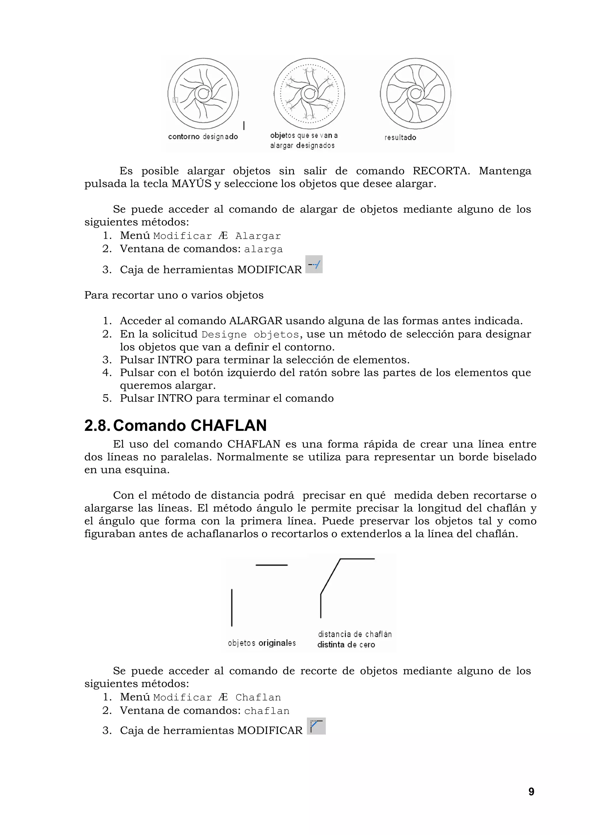 Es posible alargar objetos sin salir de comando RECORTA. Mantenga
pulsada la tecla MAYÚS y seleccione los objetos que desee alargar.

      Se puede acceder al comando de alargar de objetos mediante alguno de los
siguientes métodos:
   1. Menú Modificar Æ Alargar
   2. Ventana de comandos: alarga
   3. Caja de herramientas MODIFICAR

Para recortar uno o varios objetos

   1. Acceder al comando ALARGAR usando alguna de las formas antes indicada.
   2. En la solicitud Designe objetos, use un método de selección para designar
      los objetos que van a definir el contorno.
   3. Pulsar INTRO para terminar la selección de elementos.
   4. Pulsar con el botón izquierdo del ratón sobre las partes de los elementos que
      queremos alargar.
   5. Pulsar INTRO para terminar el comando

2.8. Comando CHAFLAN
      El uso del comando CHAFLAN es una forma rápida de crear una línea entre
dos líneas no paralelas. Normalmente se utiliza para representar un borde biselado
en una esquina.

      Con el método de distancia podrá precisar en qué medida deben recortarse o
alargarse las líneas. El método ángulo le permite precisar la longitud del chaflán y
el ángulo que forma con la primera línea. Puede preservar los objetos tal y como
figuraban antes de achaflanarlos o recortarlos o extenderlos a la línea del chaflán.




      Se puede acceder al comando de recorte de objetos mediante alguno de los
siguientes métodos:
   1. Menú Modificar Æ Chaflan
   2. Ventana de comandos: chaflan
   3. Caja de herramientas MODIFICAR




                                                                                  9
 
