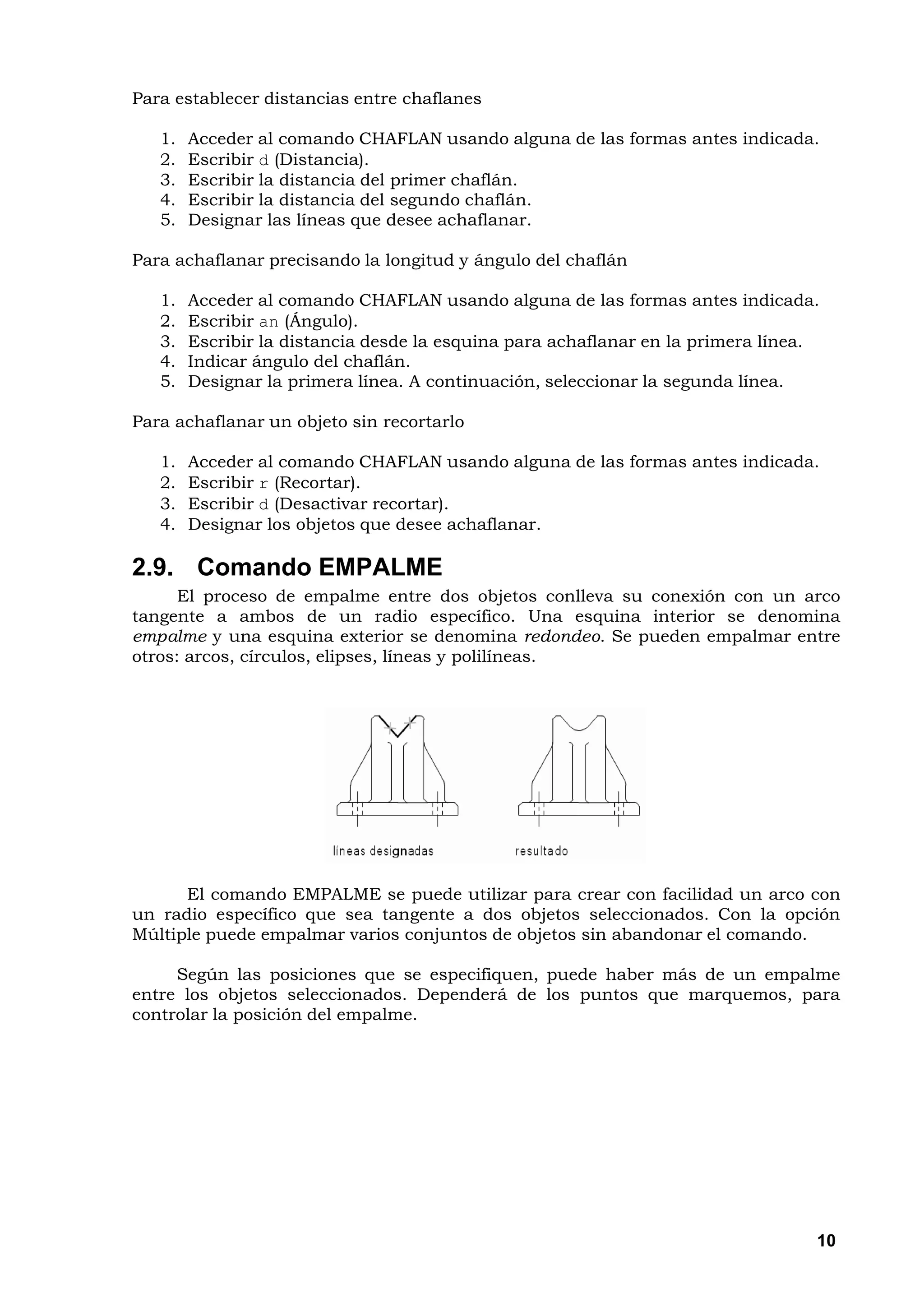 Para establecer distancias entre chaflanes

   1.   Acceder al comando CHAFLAN usando alguna de las formas antes indicada.
   2.   Escribir d (Distancia).
   3.   Escribir la distancia del primer chaflán.
   4.   Escribir la distancia del segundo chaflán.
   5.   Designar las líneas que desee achaflanar.

Para achaflanar precisando la longitud y ángulo del chaflán

   1.   Acceder al comando CHAFLAN usando alguna de las formas antes indicada.
   2.   Escribir an (Ángulo).
   3.   Escribir la distancia desde la esquina para achaflanar en la primera línea.
   4.   Indicar ángulo del chaflán.
   5.   Designar la primera línea. A continuación, seleccionar la segunda línea.

Para achaflanar un objeto sin recortarlo

   1.   Acceder al comando CHAFLAN usando alguna de las formas antes indicada.
   2.   Escribir r (Recortar).
   3.   Escribir d (Desactivar recortar).
   4.   Designar los objetos que desee achaflanar.

2.9. Comando EMPALME
      El proceso de empalme entre dos objetos conlleva su conexión con un arco
tangente a ambos de un radio específico. Una esquina interior se denomina
empalme y una esquina exterior se denomina redondeo. Se pueden empalmar entre
otros: arcos, círculos, elipses, líneas y polilíneas.




      El comando EMPALME se puede utilizar para crear con facilidad un arco con
un radio específico que sea tangente a dos objetos seleccionados. Con la opción
Múltiple puede empalmar varios conjuntos de objetos sin abandonar el comando.

     Según las posiciones que se especifiquen, puede haber más de un empalme
entre los objetos seleccionados. Dependerá de los puntos que marquemos, para
controlar la posición del empalme.




                                                                                  10
 