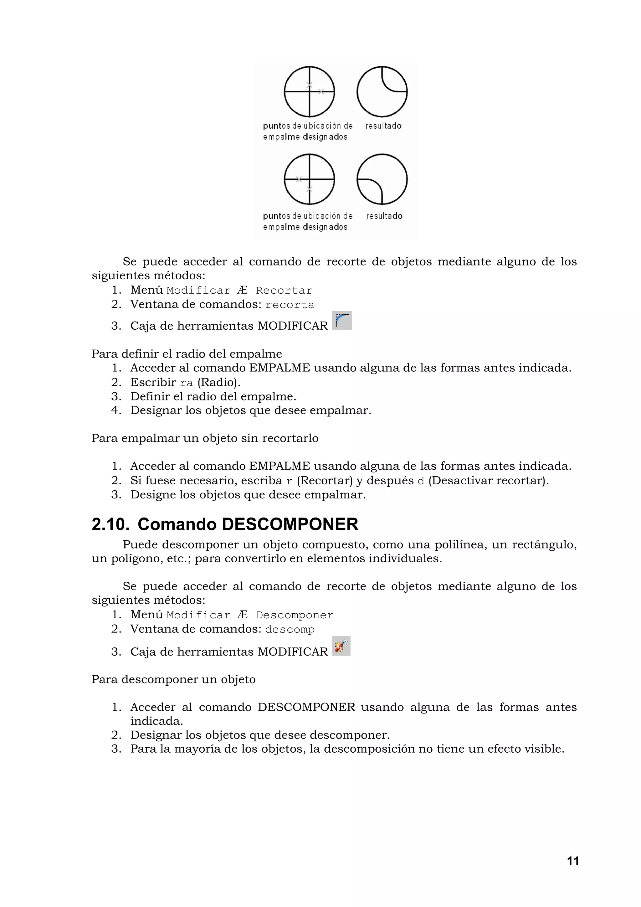 Se puede acceder al comando de recorte de objetos mediante alguno de los
siguientes métodos:
   1. Menú Modificar Æ Recortar
   2. Ventana de comandos: recorta
   3. Caja de herramientas MODIFICAR

Para definir el radio del empalme
   1. Acceder al comando EMPALME usando alguna de las formas antes indicada.
   2. Escribir ra (Radio).
   3. Definir el radio del empalme.
   4. Designar los objetos que desee empalmar.

Para empalmar un objeto sin recortarlo

   1. Acceder al comando EMPALME usando alguna de las formas antes indicada.
   2. Si fuese necesario, escriba r (Recortar) y después d (Desactivar recortar).
   3. Designe los objetos que desee empalmar.

2.10. Comando DESCOMPONER
     Puede descomponer un objeto compuesto, como una polilínea, un rectángulo,
un polígono, etc.; para convertirlo en elementos individuales.

      Se puede acceder al comando de recorte de objetos mediante alguno de los
siguientes métodos:
   1. Menú Modificar Æ Descomponer
   2. Ventana de comandos: descomp
   3. Caja de herramientas MODIFICAR

Para descomponer un objeto

   1. Acceder al comando DESCOMPONER usando alguna de las formas antes
      indicada.
   2. Designar los objetos que desee descomponer.
   3. Para la mayoría de los objetos, la descomposición no tiene un efecto visible.




                                                                                 11
 