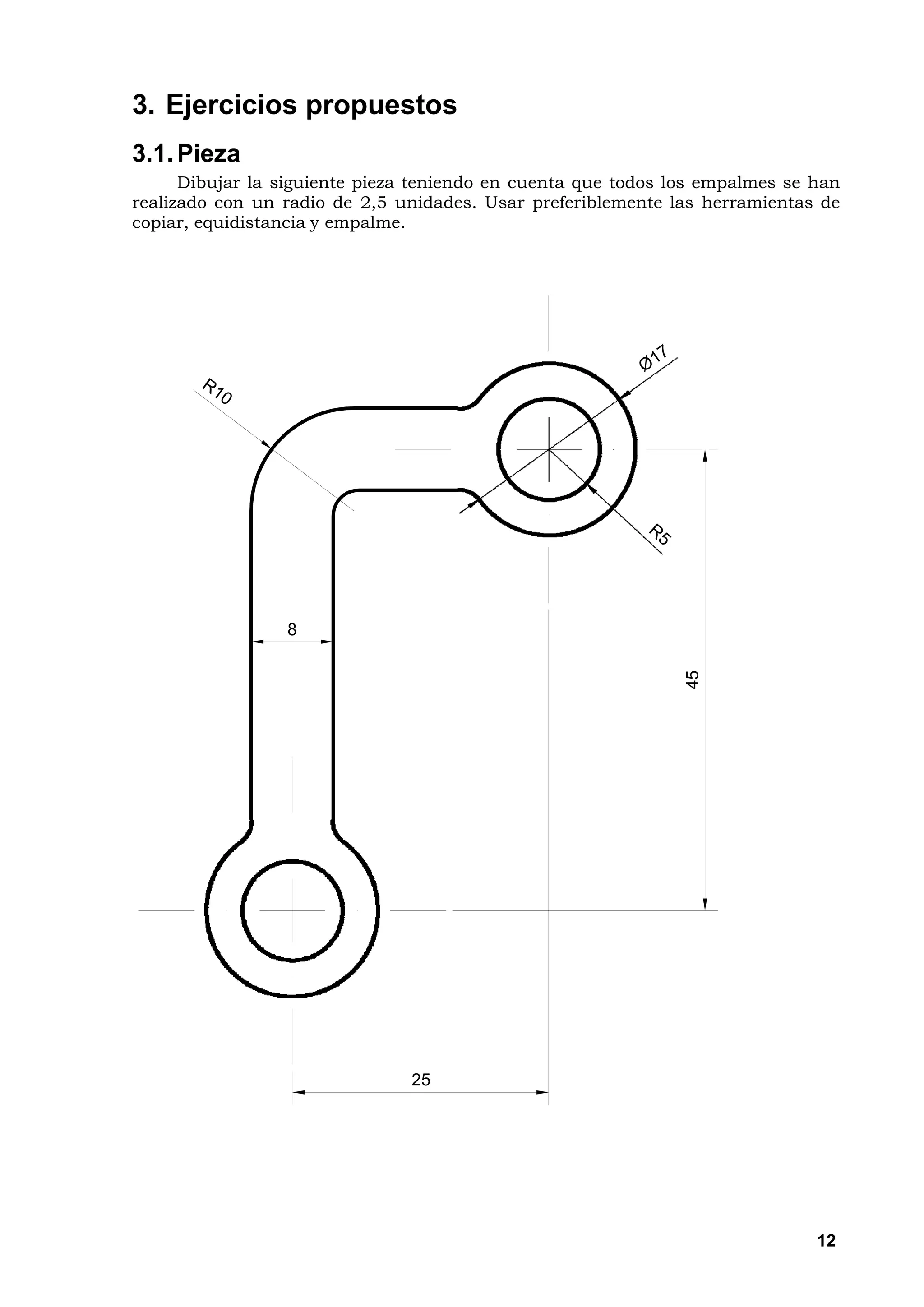 3. Ejercicios propuestos
3.1. Pieza
      Dibujar la siguiente pieza teniendo en cuenta que todos los empalmes se han
realizado con un radio de 2,5 unidades. Usar preferiblemente las herramientas de
copiar, equidistancia y empalme.




                 8


                                                               45




                               25




                                                                              12
 
