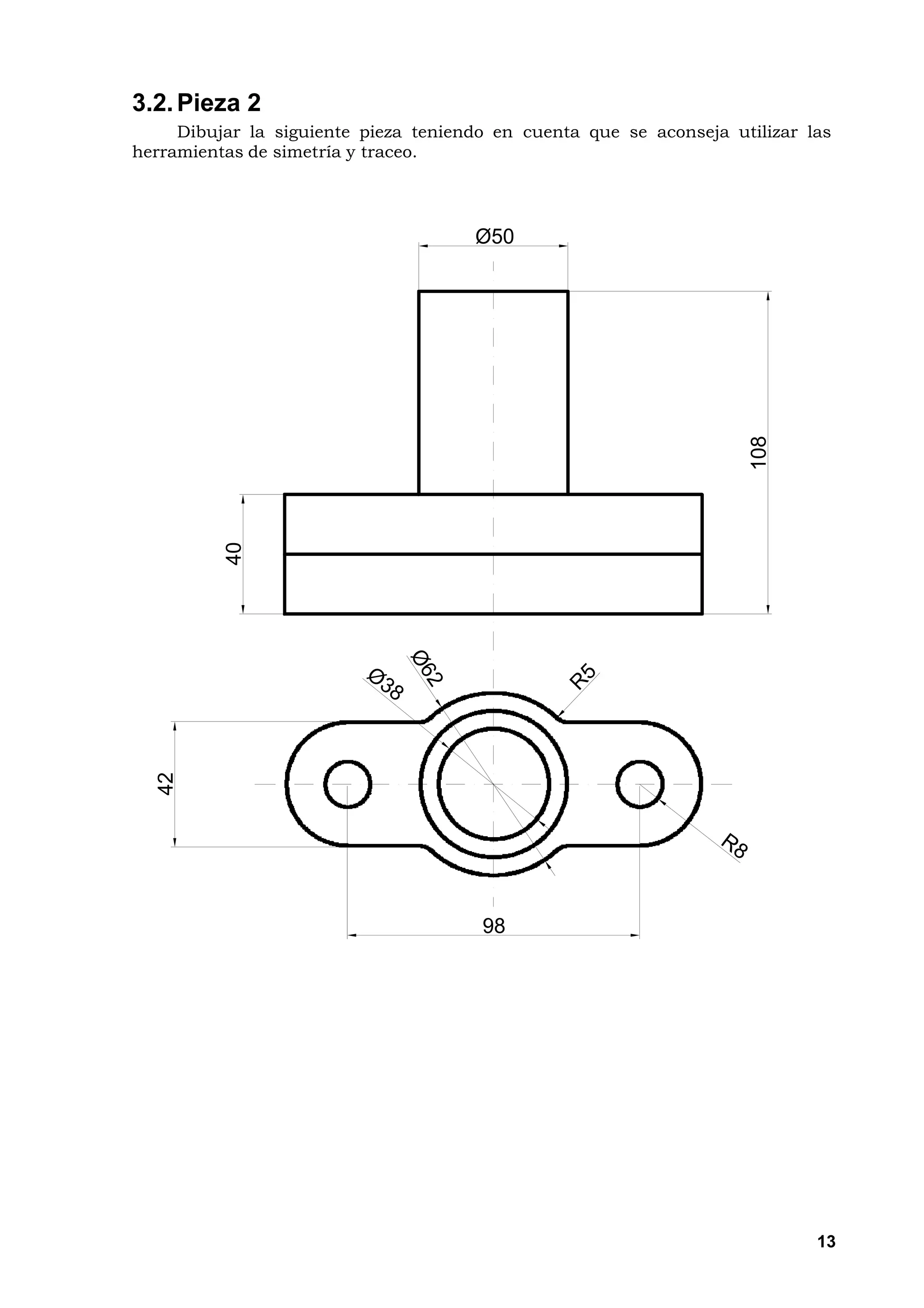 3.2. Pieza 2
     Dibujar la siguiente pieza teniendo en cuenta que se aconseja utilizar las
herramientas de simetría y traceo.




                                      Ø50




                                                                     108
          40
  42




                                       98




                                                                             13
 