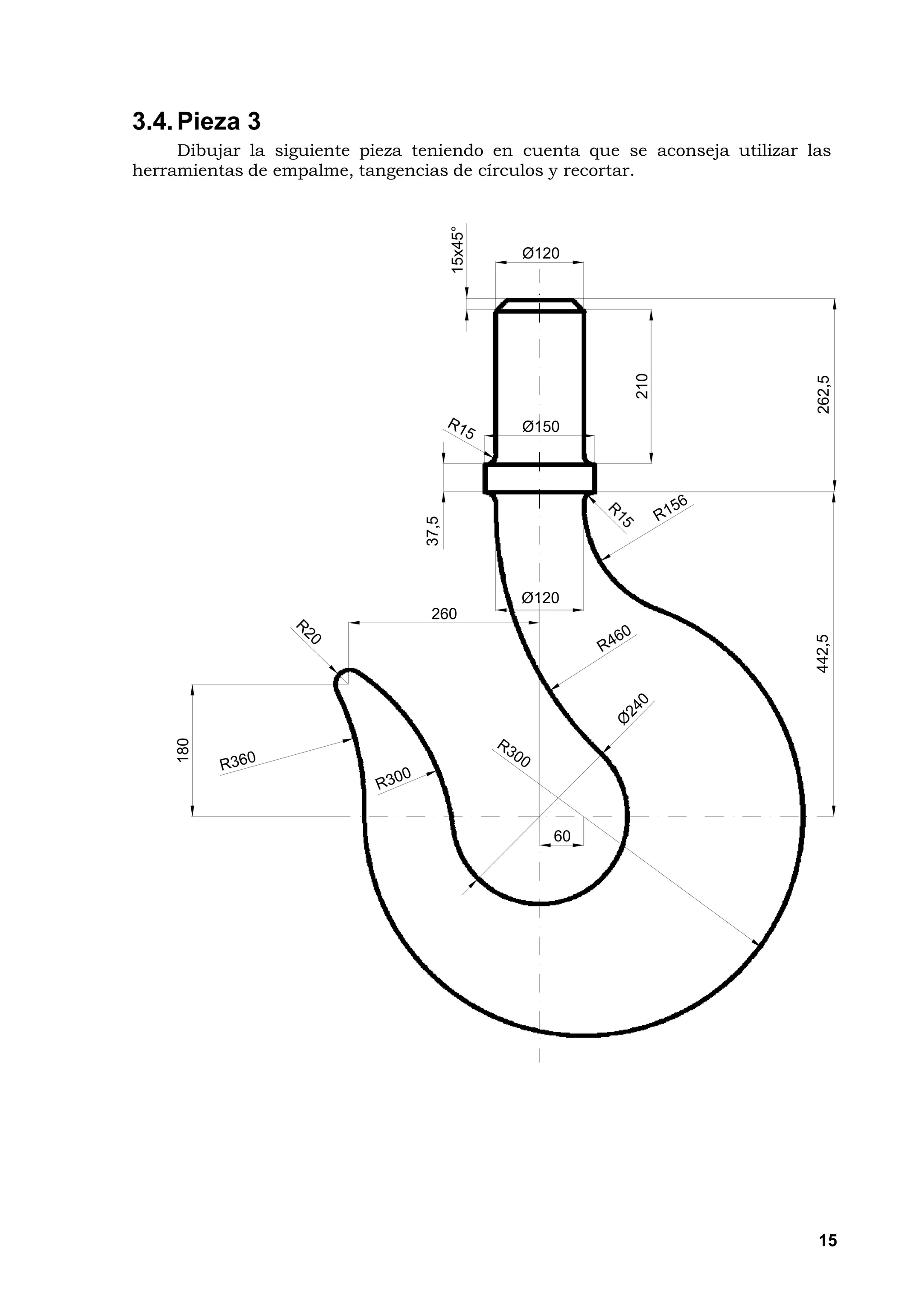 3.4. Pieza 3
     Dibujar la siguiente pieza teniendo en cuenta que se aconseja utilizar las
herramientas de empalme, tangencias de círculos y recortar.




                                        15x45°
                                                 Ø120




                                                         210




                                                                             262,5
                                 37,5            Ø150




                                                 Ø120
                                  260




                                                                             442,5
     180




                                                    60




                                                                             15
 