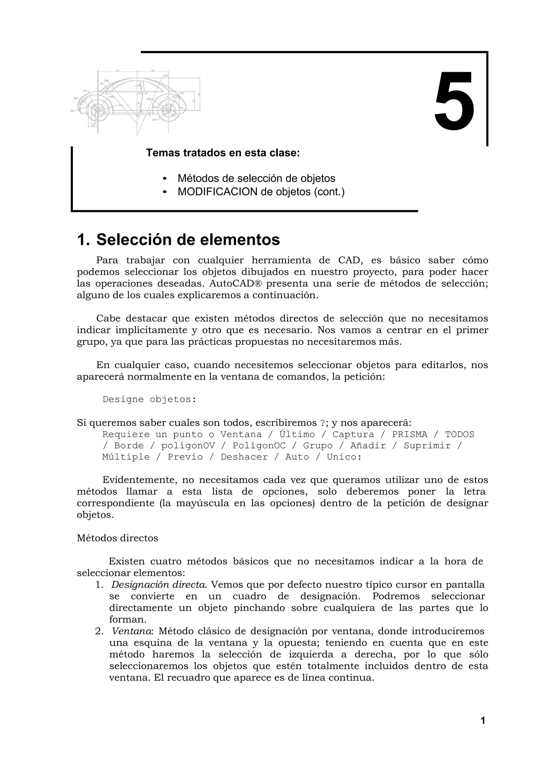 Temas tratados en esta clase:
                                                                       5
                   • Métodos de selección de objetos
                   • MODIFICACION de objetos (cont.)



1. Selección de elementos
    Para trabajar con cualquier herramienta de CAD, es básico saber cómo
podemos seleccionar los objetos dibujados en nuestro proyecto, para poder hacer
las operaciones deseadas. AutoCAD® presenta una serie de métodos de selección;
alguno de los cuales explicaremos a continuación.

    Cabe destacar que existen métodos directos de selección que no necesitamos
indicar implícitamente y otro que es necesario. Nos vamos a centrar en el primer
grupo, ya que para las prácticas propuestas no necesitaremos más.

   En cualquier caso, cuando necesitemos seleccionar objetos para editarlos, nos
aparecerá normalmente en la ventana de comandos, la petición:

     Designe objetos:

Si queremos saber cuales son todos, escribiremos ?; y nos aparecerá:
     Requiere un punto o Ventana / Último / Captura / PRISMA / TODOS
     / Borde / polígonOV / PolígonOC / Grupo / Añadir / Suprimir /
     Múltiple / Previo / Deshacer / Auto / Unico:

     Evidentemente, no necesitamos cada vez que queramos utilizar uno de estos
métodos llamar a esta lista de opciones, solo deberemos poner la letra
correspondiente (la mayúscula en las opciones) dentro de la petición de designar
objetos.

Métodos directos

       Existen cuatro métodos básicos que no necesitamos indicar a la hora de
seleccionar elementos:
    1. Designación directa. Vemos que por defecto nuestro típico cursor en pantalla
       se convierte en un cuadro de designación. Podremos seleccionar
       directamente un objeto pinchando sobre cualquiera de las partes que lo
       forman.
    2. Ventana: Método clásico de designación por ventana, donde introduciremos
       una esquina de la ventana y la opuesta; teniendo en cuenta que en este
       método haremos la selección de izquierda a derecha, por lo que sólo
       seleccionaremos los objetos que estén totalmente incluidos dentro de esta
       ventana. El recuadro que aparece es de línea continua.



                                                                                 1
 