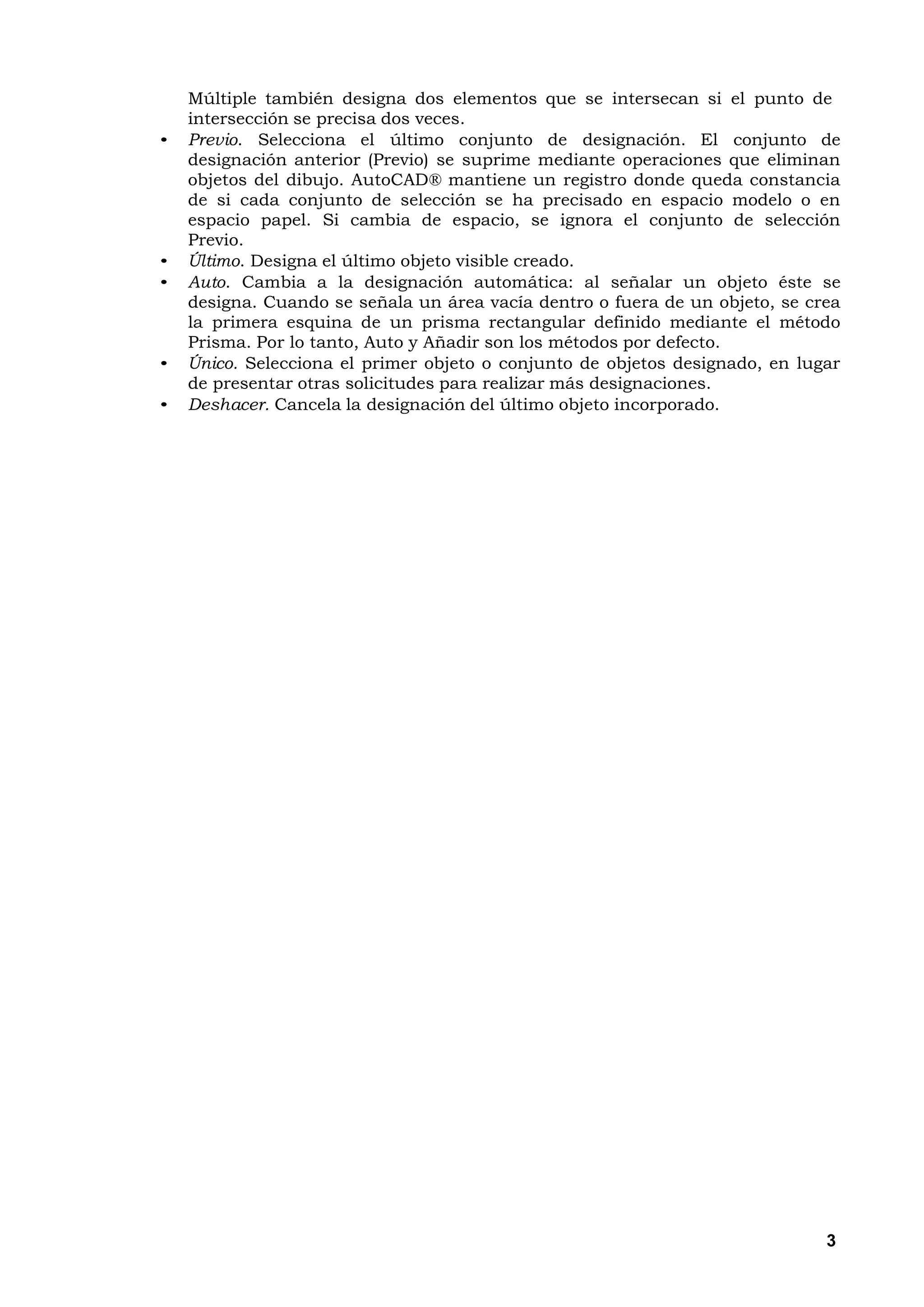 Múltiple también designa dos elementos que se intersecan si el punto de
    intersección se precisa dos veces.
•   Previo. Selecciona el último conjunto de designación. El conjunto de
    designación anterior (Previo) se suprime mediante operaciones que eliminan
    objetos del dibujo. AutoCAD® mantiene un registro donde queda constancia
    de si cada conjunto de selección se ha precisado en espacio modelo o en
    espacio papel. Si cambia de espacio, se ignora el conjunto de selección
    Previo.
•   Último. Designa el último objeto visible creado.
•   Auto. Cambia a la designación automática: al señalar un objeto éste se
    designa. Cuando se señala un área vacía dentro o fuera de un objeto, se crea
    la primera esquina de un prisma rectangular definido mediante el método
    Prisma. Por lo tanto, Auto y Añadir son los métodos por defecto.
•   Único. Selecciona el primer objeto o conjunto de objetos designado, en lugar
    de presentar otras solicitudes para realizar más designaciones.
•   Deshacer. Cancela la designación del último objeto incorporado.




                                                                              3
 