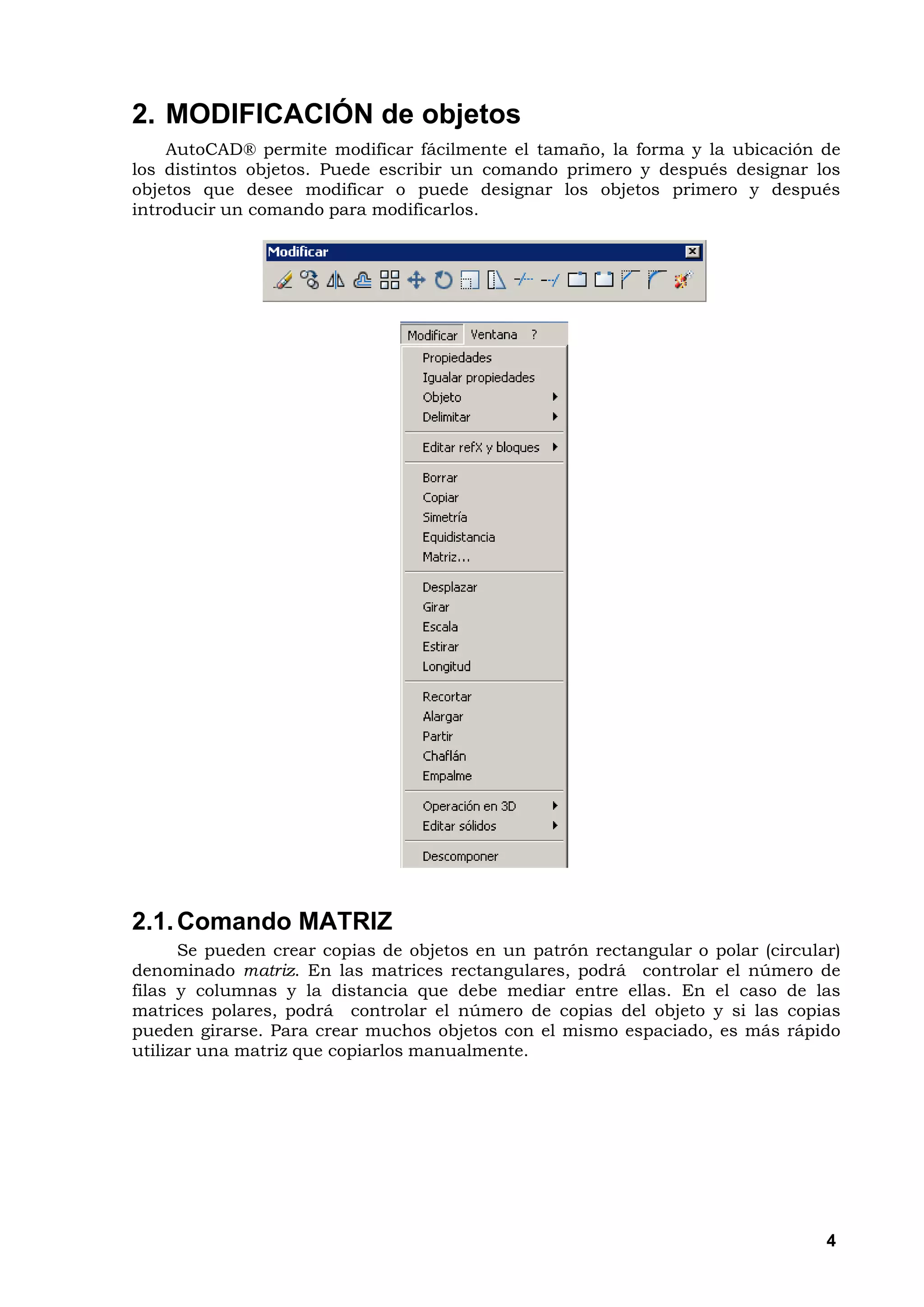 2. MODIFICACIÓN de objetos
    AutoCAD® permite modificar fácilmente el tamaño, la forma y la ubicación de
los distintos objetos. Puede escribir un comando primero y después designar los
objetos que desee modificar o puede designar los objetos primero y después
introducir un comando para modificarlos.




2.1. Comando MATRIZ
      Se pueden crear copias de objetos en un patrón rectangular o polar (circular)
denominado matriz. En las matrices rectangulares, podrá controlar el número de
filas y columnas y la distancia que debe mediar entre ellas. En el caso de las
matrices polares, podrá controlar el número de copias del objeto y si las copias
pueden girarse. Para crear muchos objetos con el mismo espaciado, es más rápido
utilizar una matriz que copiarlos manualmente.




                                                                                 4
 