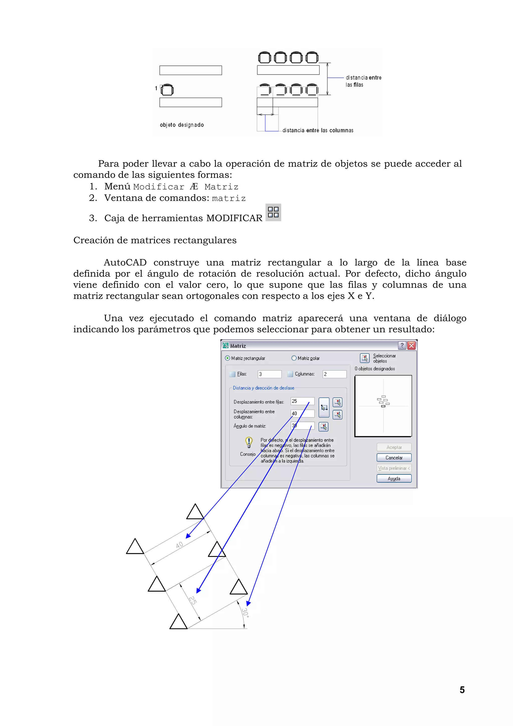 Para poder llevar a cabo la operación de matriz de objetos se puede acceder al
comando de las siguientes formas:
   1. Menú Modificar Æ Matriz
   2. Ventana de comandos: matriz

   3. Caja de herramientas MODIFICAR

Creación de matrices rectangulares

       AutoCAD construye una matriz rectangular a lo largo de la línea base
definida por el ángulo de rotación de resolución actual. Por defecto, dicho ángulo
viene definido con el valor cero, lo que supone que las filas y columnas de una
matriz rectangular sean ortogonales con respecto a los ejes X e Y.

      Una vez ejecutado el comando matriz aparecerá una ventana de diálogo
indicando los parámetros que podemos seleccionar para obtener un resultado:




                                                                                  5
 