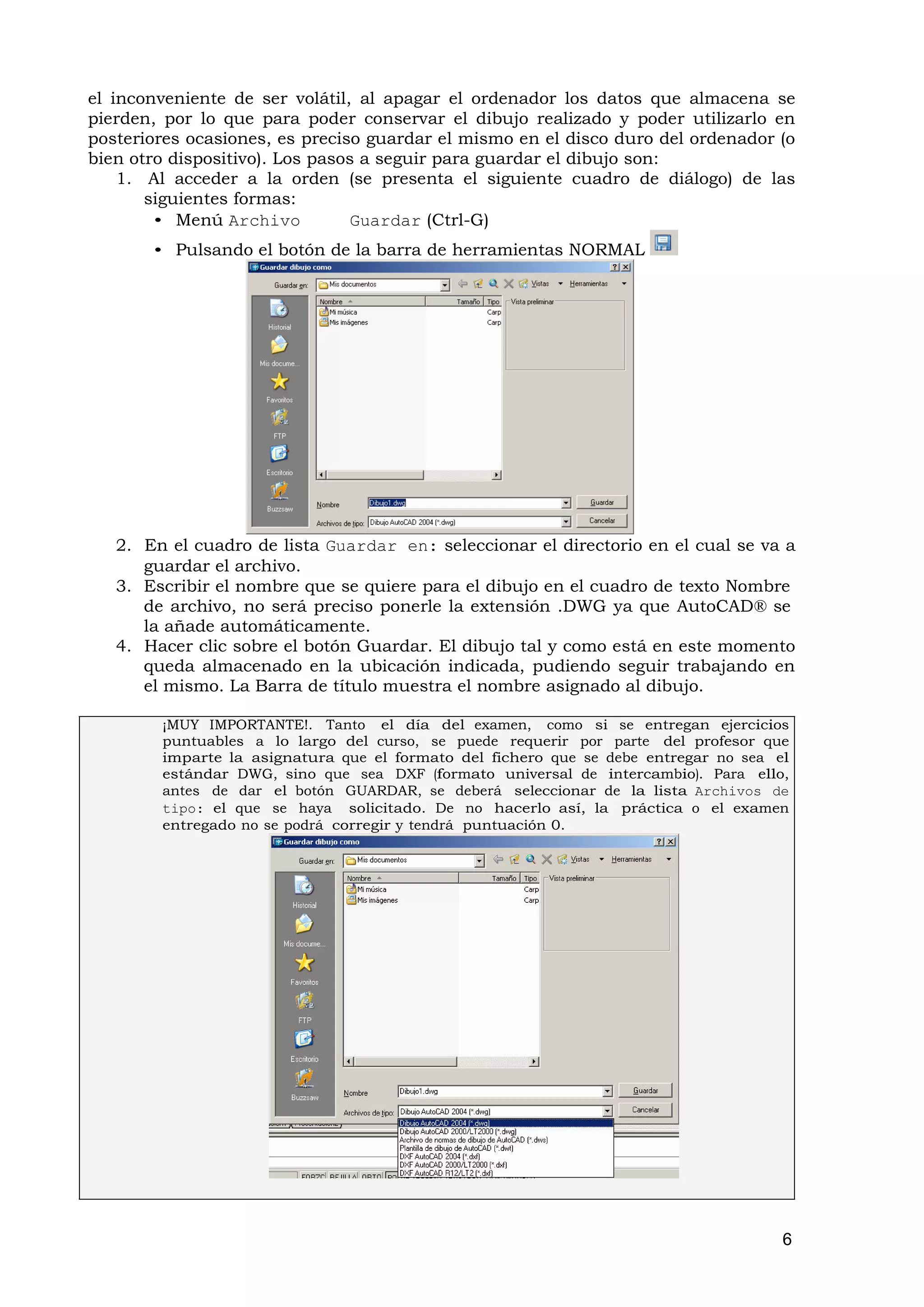 el inconveniente de ser volátil, al apagar el ordenador los datos que almacena se
pierden, por lo que para poder conservar el dibujo realizado y poder utilizarlo en
posteriores ocasiones, es preciso guardar el mismo en el disco duro del ordenador (o
bien otro dispositivo). Los pasos a seguir para guardar el dibujo son:
    1. Al acceder a la orden (se presenta el siguiente cuadro de diálogo) de las
       siguientes formas:
        • Menú Archivo           Guardar (Ctrl-G)
       • Pulsando el botón de la barra de herramientas NORMAL




   2. En el cuadro de lista Guardar en: seleccionar el directorio en el cual se va a
      guardar el archivo.
   3. Escribir el nombre que se quiere para el dibujo en el cuadro de texto Nombre
      de archivo, no será preciso ponerle la extensión .DWG ya que AutoCAD® se
      la añade automáticamente.
   4. Hacer clic sobre el botón Guardar. El dibujo tal y como está en este momento
      queda almacenado en la ubicación indicada, pudiendo seguir trabajando en
      el mismo. La Barra de título muestra el nombre asignado al dibujo.

        ¡MUY IMPORTANTE!. Tanto el día del examen, como si se entregan ejercicios
        puntuables a lo largo del curso, se puede requerir por parte del profesor que
        imparte la asignatura que el formato del fichero que se debe entregar no sea el
        estándar DWG, sino que sea DXF (formato universal de intercambio). Para ello,
        antes de dar el botón GUARDAR, se deberá seleccionar de la lista Archivos de
        tipo: el que se haya solicitado. De no hacerlo así, la práctica o el examen
        entregado no se podrá corregir y tendrá puntuación 0.




                                                                                      6
 