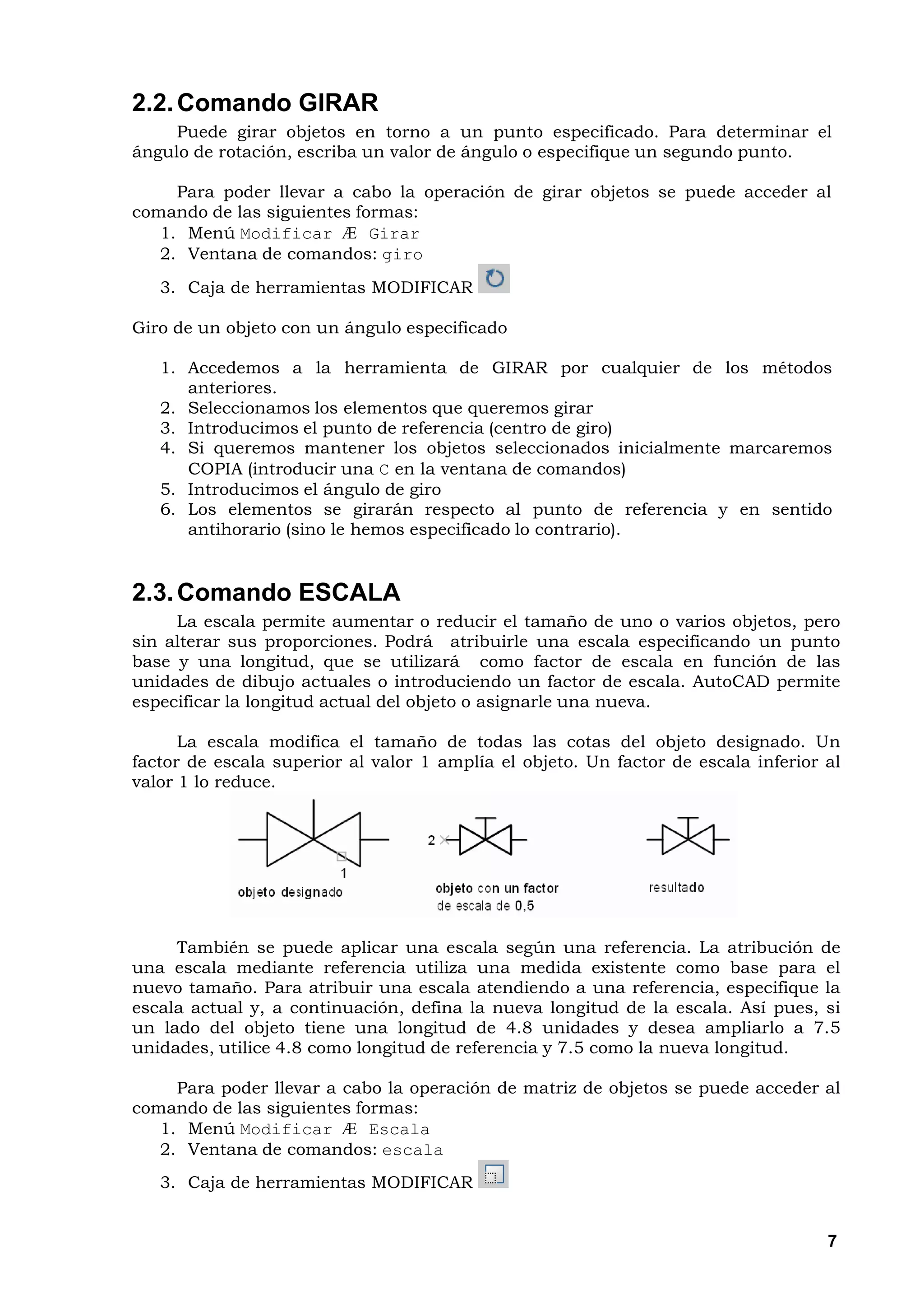 2.2. Comando GIRAR
     Puede girar objetos en torno a un punto especificado. Para determinar el
ángulo de rotación, escriba un valor de ángulo o especifique un segundo punto.

     Para poder llevar a cabo la operación de girar objetos se puede acceder al
comando de las siguientes formas:
   1. Menú Modificar Æ Girar
   2. Ventana de comandos: giro
   3. Caja de herramientas MODIFICAR

Giro de un objeto con un ángulo especificado

   1. Accedemos a la herramienta de GIRAR por cualquier de los métodos
      anteriores.
   2. Seleccionamos los elementos que queremos girar
   3. Introducimos el punto de referencia (centro de giro)
   4. Si queremos mantener los objetos seleccionados inicialmente marcaremos
      COPIA (introducir una C en la ventana de comandos)
   5. Introducimos el ángulo de giro
   6. Los elementos se girarán respecto al punto de referencia y en sentido
      antihorario (sino le hemos especificado lo contrario).


2.3. Comando ESCALA
     La escala permite aumentar o reducir el tamaño de uno o varios objetos, pero
sin alterar sus proporciones. Podrá atribuirle una escala especificando un punto
base y una longitud, que se utilizará como factor de escala en función de las
unidades de dibujo actuales o introduciendo un factor de escala. AutoCAD permite
especificar la longitud actual del objeto o asignarle una nueva.

      La escala modifica el tamaño de todas las cotas del objeto designado. Un
factor de escala superior al valor 1 amplía el objeto. Un factor de escala inferior al
valor 1 lo reduce.




     También se puede aplicar una escala según una referencia. La atribución de
una escala mediante referencia utiliza una medida existente como base para el
nuevo tamaño. Para atribuir una escala atendiendo a una referencia, especifique la
escala actual y, a continuación, defina la nueva longitud de la escala. Así pues, si
un lado del objeto tiene una longitud de 4.8 unidades y desea ampliarlo a 7.5
unidades, utilice 4.8 como longitud de referencia y 7.5 como la nueva longitud.

     Para poder llevar a cabo la operación de matriz de objetos se puede acceder al
comando de las siguientes formas:
   1. Menú Modificar Æ Escala
   2. Ventana de comandos: escala
   3. Caja de herramientas MODIFICAR


                                                                                    7
 