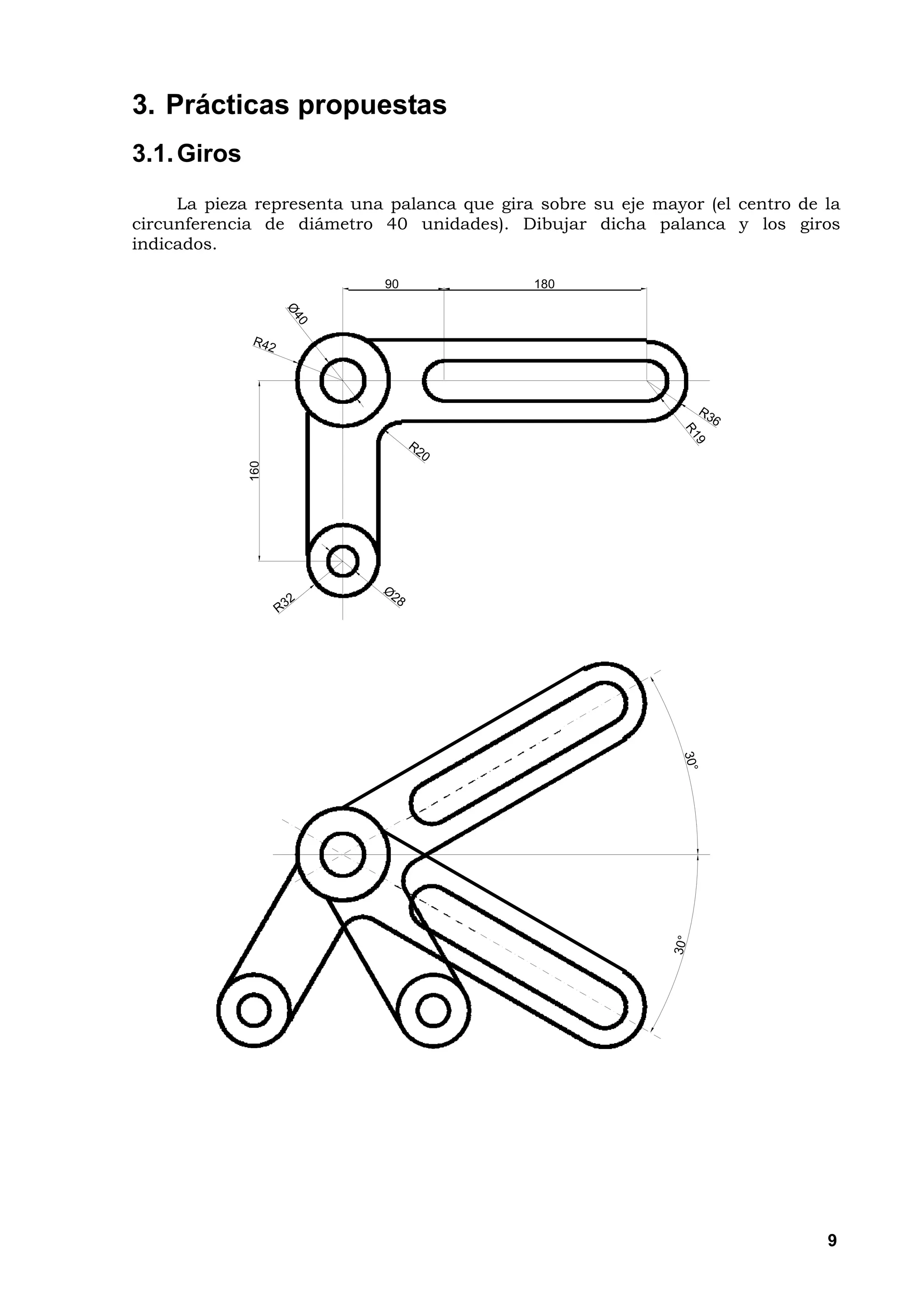 3. Prácticas propuestas
3.1. Giros
     La pieza representa una palanca que gira sobre su eje mayor (el centro de la
circunferencia de diámetro 40 unidades). Dibujar dicha palanca y los giros
indicados.

                            90               180
             160




                                                                               9
 