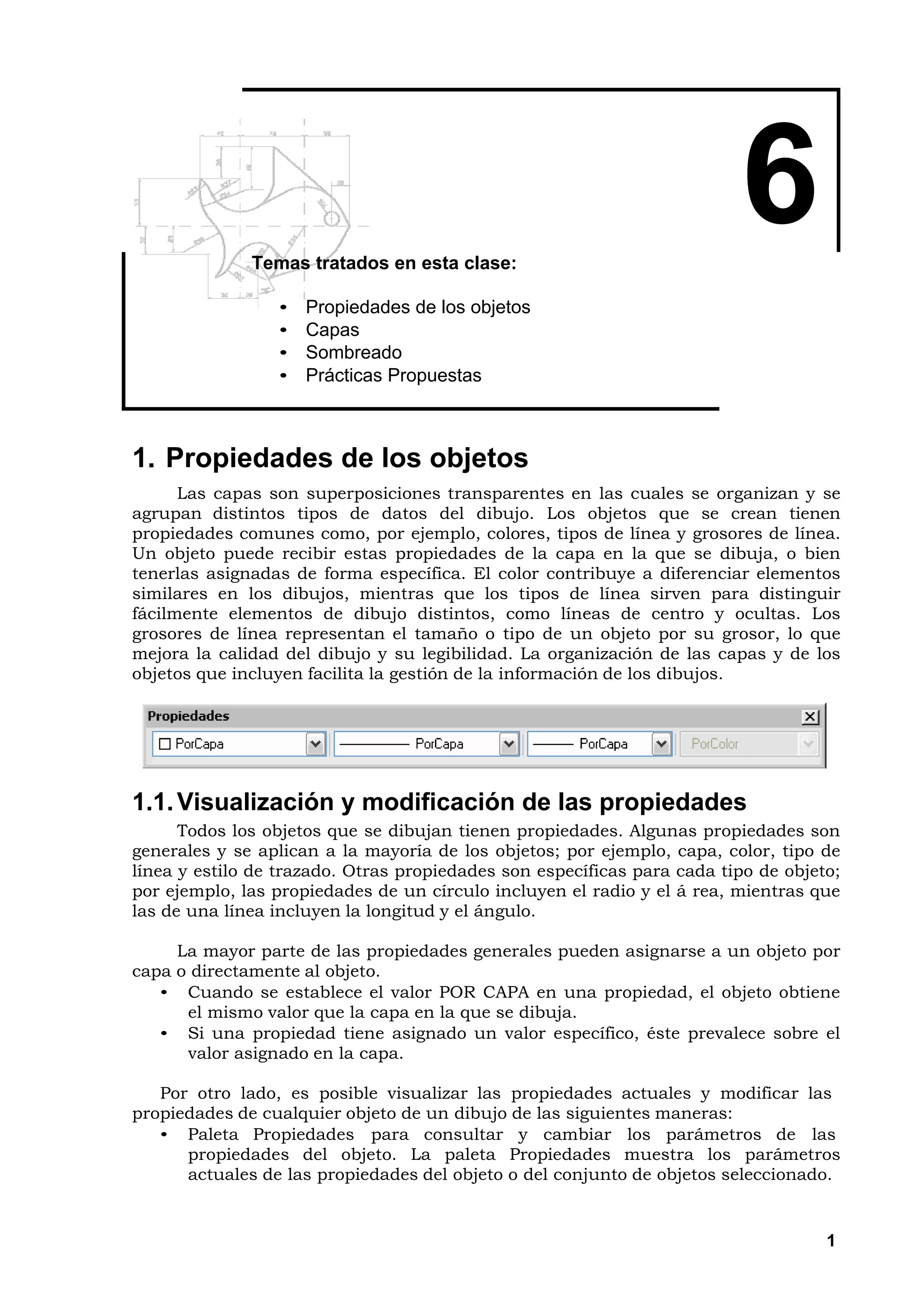 Temas tratados en esta clase:
                                                                         6
                 •   Propiedades de los objetos
                 •   Capas
                 •   Sombreado
                 •   Prácticas Propuestas



1. Propiedades de los objetos
      Las capas son superposiciones transparentes en las cuales se organizan y se
agrupan distintos tipos de datos del dibujo. Los objetos que se crean tienen
propiedades comunes como, por ejemplo, colores, tipos de línea y grosores de línea.
Un objeto puede recibir estas propiedades de la capa en la que se dibuja, o bien
tenerlas asignadas de forma específica. El color contribuye a diferenciar elementos
similares en los dibujos, mientras que los tipos de línea sirven para distinguir
fácilmente elementos de dibujo distintos, como líneas de centro y ocultas. Los
grosores de línea representan el tamaño o tipo de un objeto por su grosor, lo que
mejora la calidad del dibujo y su legibilidad. La organización de las capas y de los
objetos que incluyen facilita la gestión de la información de los dibujos.




1.1. Visualización y modificación de las propiedades
      Todos los objetos que se dibujan tienen propiedades. Algunas propiedades son
generales y se aplican a la mayoría de los objetos; por ejemplo, capa, color, tipo de
línea y estilo de trazado. Otras propiedades son específicas para cada tipo de objeto;
por ejemplo, las propiedades de un círculo incluyen el radio y el á rea, mientras que
las de una línea incluyen la longitud y el ángulo.

     La mayor parte de las propiedades generales pueden asignarse a un objeto por
capa o directamente al objeto.
   • Cuando se establece el valor POR CAPA en una propiedad, el objeto obtiene
      el mismo valor que la capa en la que se dibuja.
   • Si una propiedad tiene asignado un valor específico, éste prevalece sobre el
      valor asignado en la capa.

   Por otro lado, es posible visualizar las propiedades actuales y modificar las
propiedades de cualquier objeto de un dibujo de las siguientes maneras:
   • Paleta Propiedades para consultar y cambiar los parámetros de las
      propiedades del objeto. La paleta Propiedades muestra los parámetros
      actuales de las propiedades del objeto o del conjunto de objetos seleccionado.


                                                                                    1
 