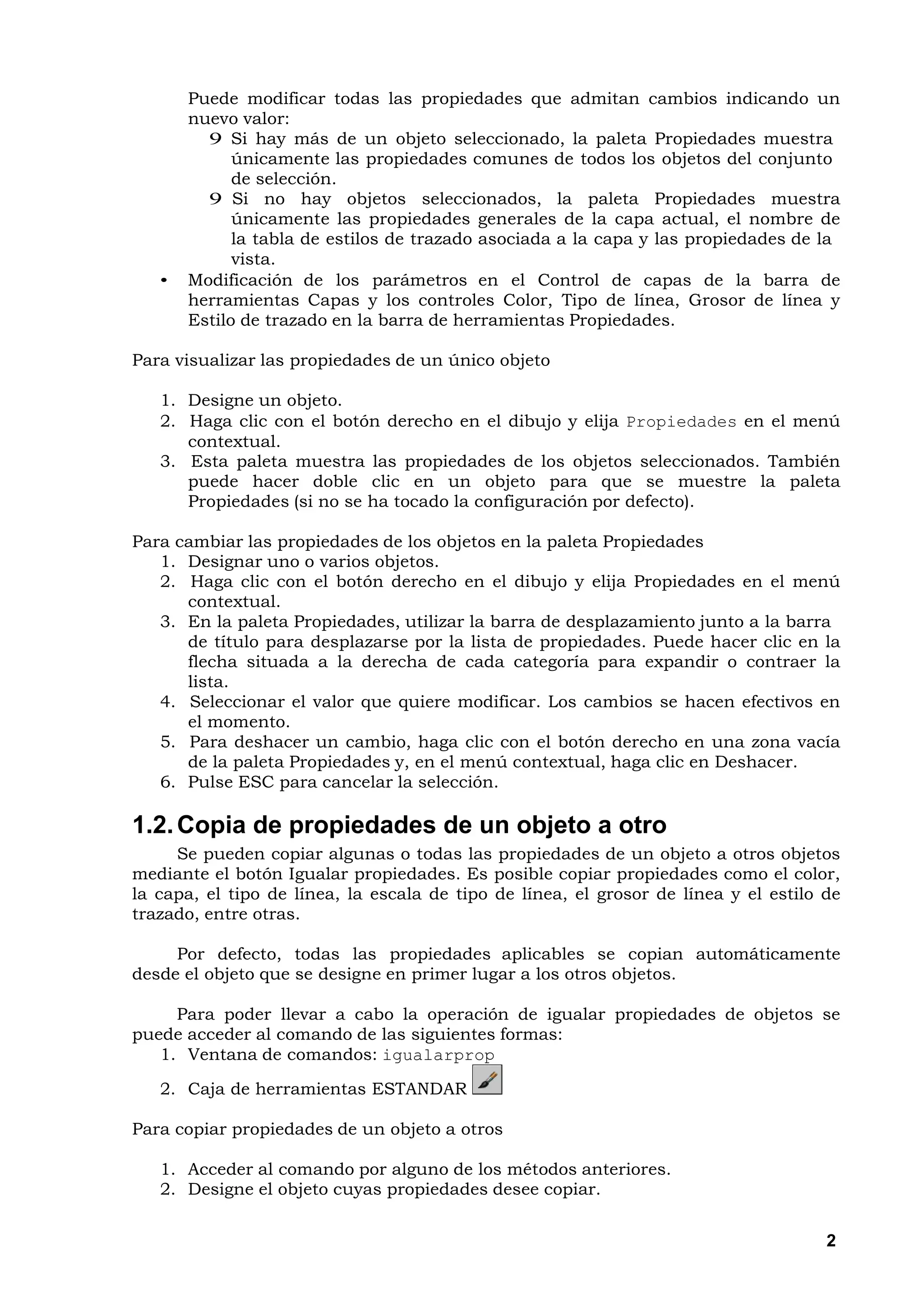 Puede modificar todas las propiedades que admitan cambios indicando un
       nuevo valor:
         9 Si hay más de un objeto seleccionado, la paleta Propiedades muestra
             únicamente las propiedades comunes de todos los objetos del conjunto
             de selección.
         9 Si no hay objetos seleccionados, la paleta Propiedades muestra
             únicamente las propiedades generales de la capa actual, el nombre de
             la tabla de estilos de trazado asociada a la capa y las propiedades de la
             vista.
   •   Modificación de los parámetros en el Control de capas de la barra de
       herramientas Capas y los controles Color, Tipo de línea, Grosor de línea y
       Estilo de trazado en la barra de herramientas Propiedades.

Para visualizar las propiedades de un único objeto

   1. Designe un objeto.
   2. Haga clic con el botón derecho en el dibujo y elija Propiedades en el menú
      contextual.
   3. Esta paleta muestra las propiedades de los objetos seleccionados. También
      puede hacer doble clic en un objeto para que se muestre la paleta
      Propiedades (si no se ha tocado la configuración por defecto).

Para cambiar las propiedades de los objetos en la paleta Propiedades
   1. Designar uno o varios objetos.
   2. Haga clic con el botón derecho en el dibujo y elija Propiedades en el menú
      contextual.
   3. En la paleta Propiedades, utilizar la barra de desplazamiento junto a la barra
      de título para desplazarse por la lista de propiedades. Puede hacer clic en la
      flecha situada a la derecha de cada categoría para expandir o contraer la
      lista.
   4. Seleccionar el valor que quiere modificar. Los cambios se hacen efectivos en
      el momento.
   5. Para deshacer un cambio, haga clic con el botón derecho en una zona vacía
      de la paleta Propiedades y, en el menú contextual, haga clic en Deshacer.
   6. Pulse ESC para cancelar la selección.

1.2. Copia de propiedades de un objeto a otro
     Se pueden copiar algunas o todas las propiedades de un objeto a otros objetos
mediante el botón Igualar propiedades. Es posible copiar propiedades como el color,
la capa, el tipo de línea, la escala de tipo de línea, el grosor de línea y el estilo de
trazado, entre otras.

     Por defecto, todas las propiedades aplicables se copian automáticamente
desde el objeto que se designe en primer lugar a los otros objetos.

     Para poder llevar a cabo la operación de igualar propiedades de objetos se
puede acceder al comando de las siguientes formas:
   1. Ventana de comandos: igualarprop

   2. Caja de herramientas ESTANDAR

Para copiar propiedades de un objeto a otros

   1. Acceder al comando por alguno de los métodos anteriores.
   2. Designe el objeto cuyas propiedades desee copiar.


                                                                                      2
 