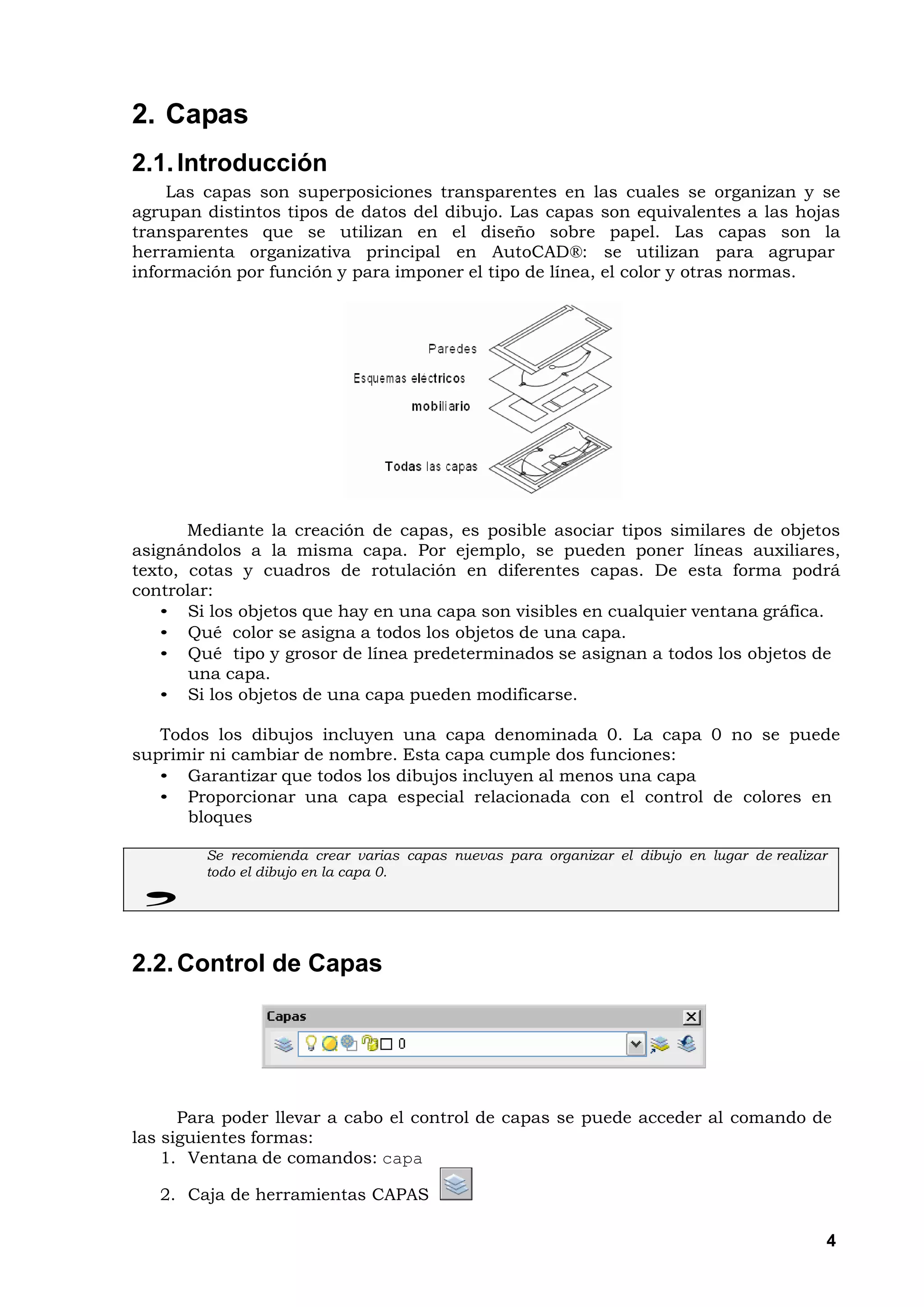 2. Capas
2.1. Introducción
    Las capas son superposiciones transparentes en las cuales se organizan y se
agrupan distintos tipos de datos del dibujo. Las capas son equivalentes a las hojas
transparentes que se utilizan en el diseño sobre papel. Las capas son la
herramienta organizativa principal en AutoCAD®: se utilizan para agrupar
información por función y para imponer el tipo de línea, el color y otras normas.




       Mediante la creación de capas, es posible asociar tipos similares de objetos
asignándolos a la misma capa. Por ejemplo, se pueden poner líneas auxiliares,
texto, cotas y cuadros de rotulación en diferentes capas. De esta forma podrá
controlar:
   • Si los objetos que hay en una capa son visibles en cualquier ventana gráfica.
   • Qué color se asigna a todos los objetos de una capa.
   • Qué tipo y grosor de línea predeterminados se asignan a todos los objetos de
       una capa.
   • Si los objetos de una capa pueden modificarse.

   Todos los dibujos incluyen una capa denominada 0. La capa 0 no se puede
suprimir ni cambiar de nombre. Esta capa cumple dos funciones:
   • Garantizar que todos los dibujos incluyen al menos una capa
   • Proporcionar una capa especial relacionada con el control de colores en
      bloques

        Se recomienda crear varias capas nuevas para organizar el dibujo en lugar de realizar
        todo el dibujo en la capa 0.




2.2. Control de Capas




      Para poder llevar a cabo el control de capas se puede acceder al comando de
las siguientes formas:
    1. Ventana de comandos: capa

   2. Caja de herramientas CAPAS

                                                                                            4
 