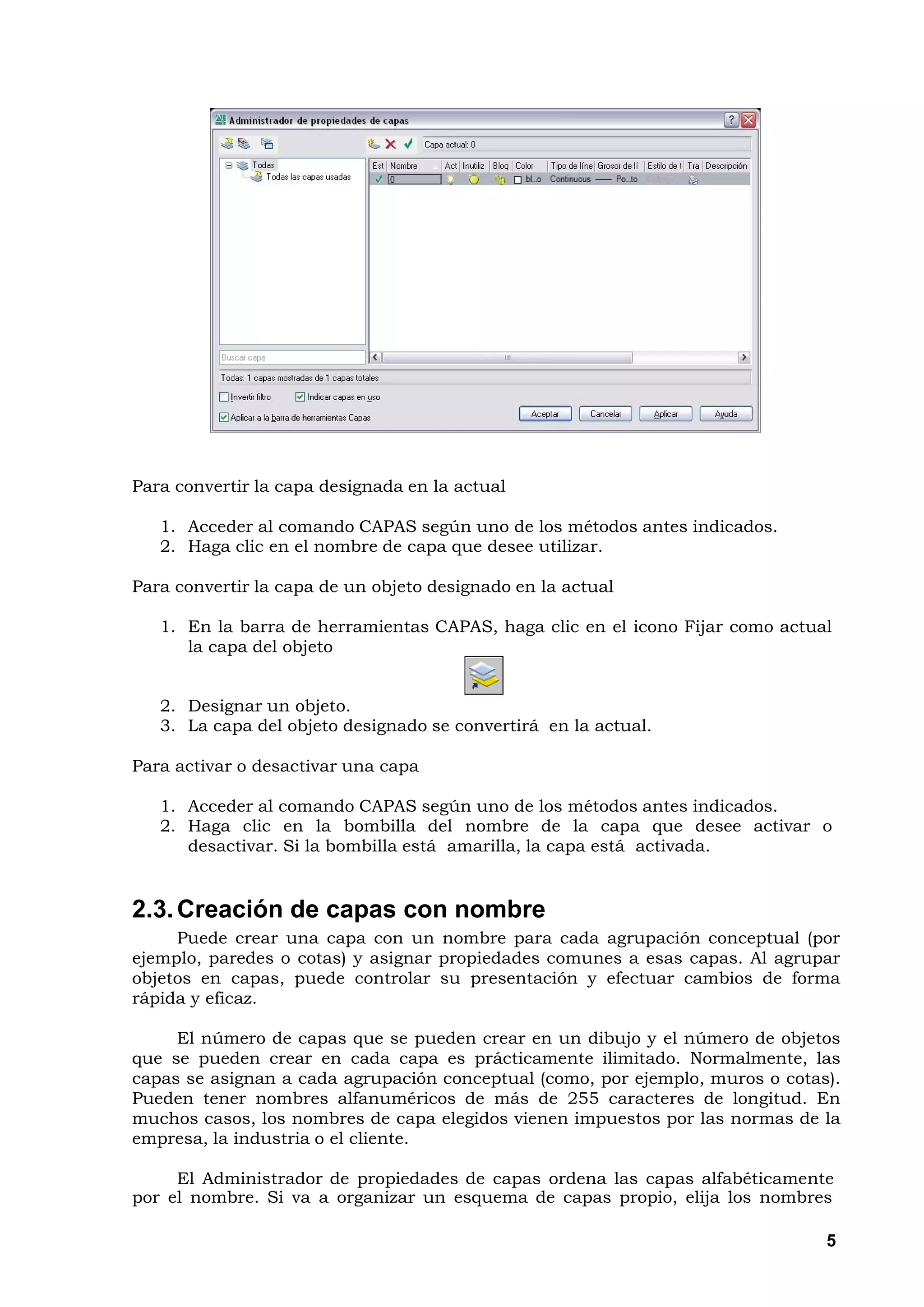 Para convertir la capa designada en la actual

   1. Acceder al comando CAPAS según uno de los métodos antes indicados.
   2. Haga clic en el nombre de capa que desee utilizar.

Para convertir la capa de un objeto designado en la actual

   1. En la barra de herramientas CAPAS, haga clic en el icono Fijar como actual
      la capa del objeto


   2. Designar un objeto.
   3. La capa del objeto designado se convertirá en la actual.

Para activar o desactivar una capa

   1. Acceder al comando CAPAS según uno de los métodos antes indicados.
   2. Haga clic en la bombilla del nombre de la capa que desee activar o
      desactivar. Si la bombilla está amarilla, la capa está activada.


2.3. Creación de capas con nombre
     Puede crear una capa con un nombre para cada agrupación conceptual (por
ejemplo, paredes o cotas) y asignar propiedades comunes a esas capas. Al agrupar
objetos en capas, puede controlar su presentación y efectuar cambios de forma
rápida y eficaz.

     El número de capas que se pueden crear en un dibujo y el número de objetos
que se pueden crear en cada capa es prácticamente ilimitado. Normalmente, las
capas se asignan a cada agrupación conceptual (como, por ejemplo, muros o cotas).
Pueden tener nombres alfanuméricos de más de 255 caracteres de longitud. En
muchos casos, los nombres de capa elegidos vienen impuestos por las normas de la
empresa, la industria o el cliente.

     El Administrador de propiedades de capas ordena las capas alfabéticamente
por el nombre. Si va a organizar un esquema de capas propio, elija los nombres

                                                                               5
 