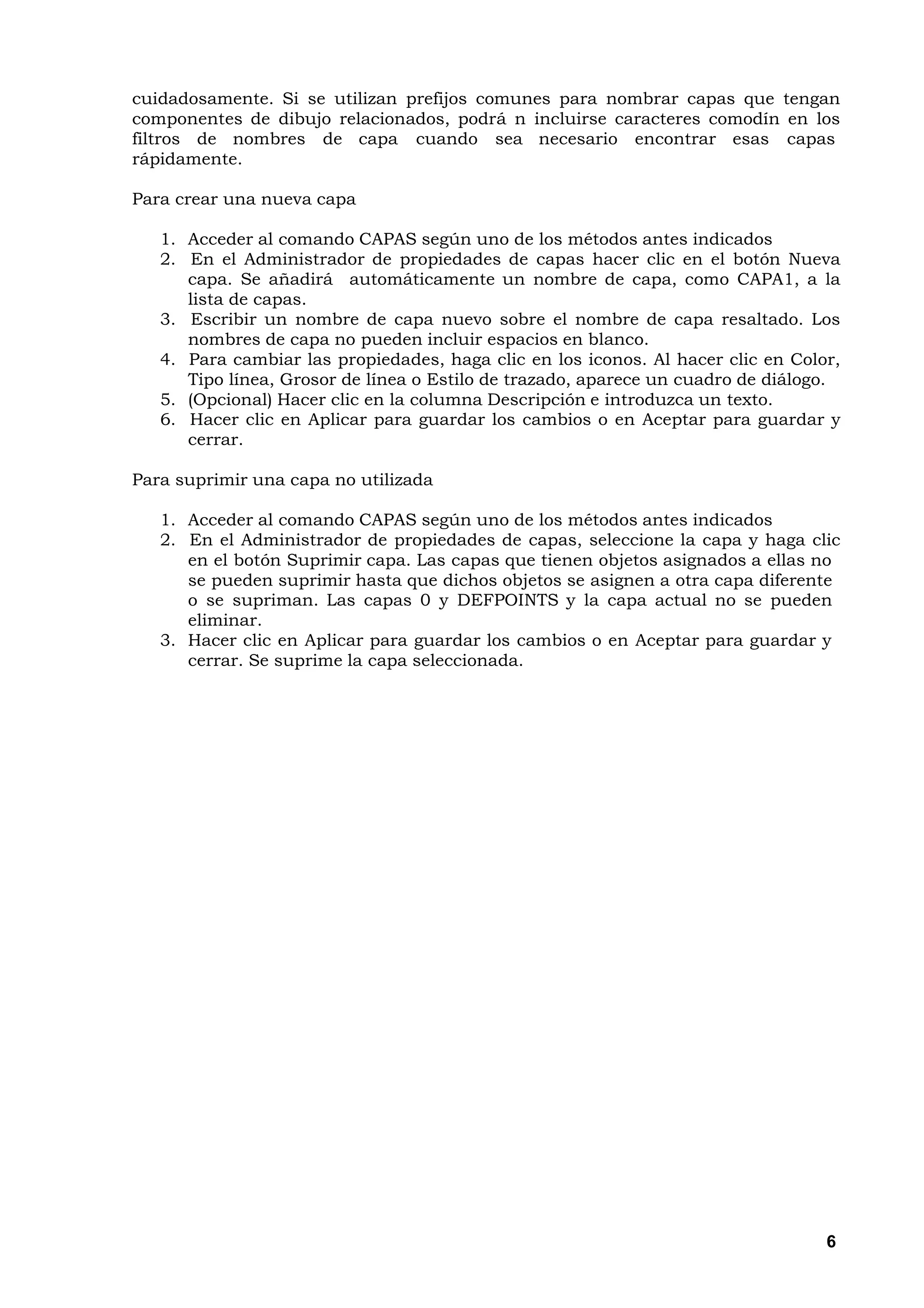 cuidadosamente. Si se utilizan prefijos comunes para nombrar capas que tengan
componentes de dibujo relacionados, podrá n incluirse caracteres comodín en los
filtros de nombres de capa cuando sea necesario encontrar esas capas
rápidamente.

Para crear una nueva capa

   1. Acceder al comando CAPAS según uno de los métodos antes indicados
   2. En el Administrador de propiedades de capas hacer clic en el botón Nueva
      capa. Se añadirá automáticamente un nombre de capa, como CAPA1, a la
      lista de capas.
   3. Escribir un nombre de capa nuevo sobre el nombre de capa resaltado. Los
      nombres de capa no pueden incluir espacios en blanco.
   4. Para cambiar las propiedades, haga clic en los iconos. Al hacer clic en Color,
      Tipo línea, Grosor de línea o Estilo de trazado, aparece un cuadro de diálogo.
   5. (Opcional) Hacer clic en la columna Descripción e introduzca un texto.
   6. Hacer clic en Aplicar para guardar los cambios o en Aceptar para guardar y
      cerrar.

Para suprimir una capa no utilizada

   1. Acceder al comando CAPAS según uno de los métodos antes indicados
   2. En el Administrador de propiedades de capas, seleccione la capa y haga clic
      en el botón Suprimir capa. Las capas que tienen objetos asignados a ellas no
      se pueden suprimir hasta que dichos objetos se asignen a otra capa diferente
      o se supriman. Las capas 0 y DEFPOINTS y la capa actual no se pueden
      eliminar.
   3. Hacer clic en Aplicar para guardar los cambios o en Aceptar para guardar y
      cerrar. Se suprime la capa seleccionada.




                                                                                  6
 