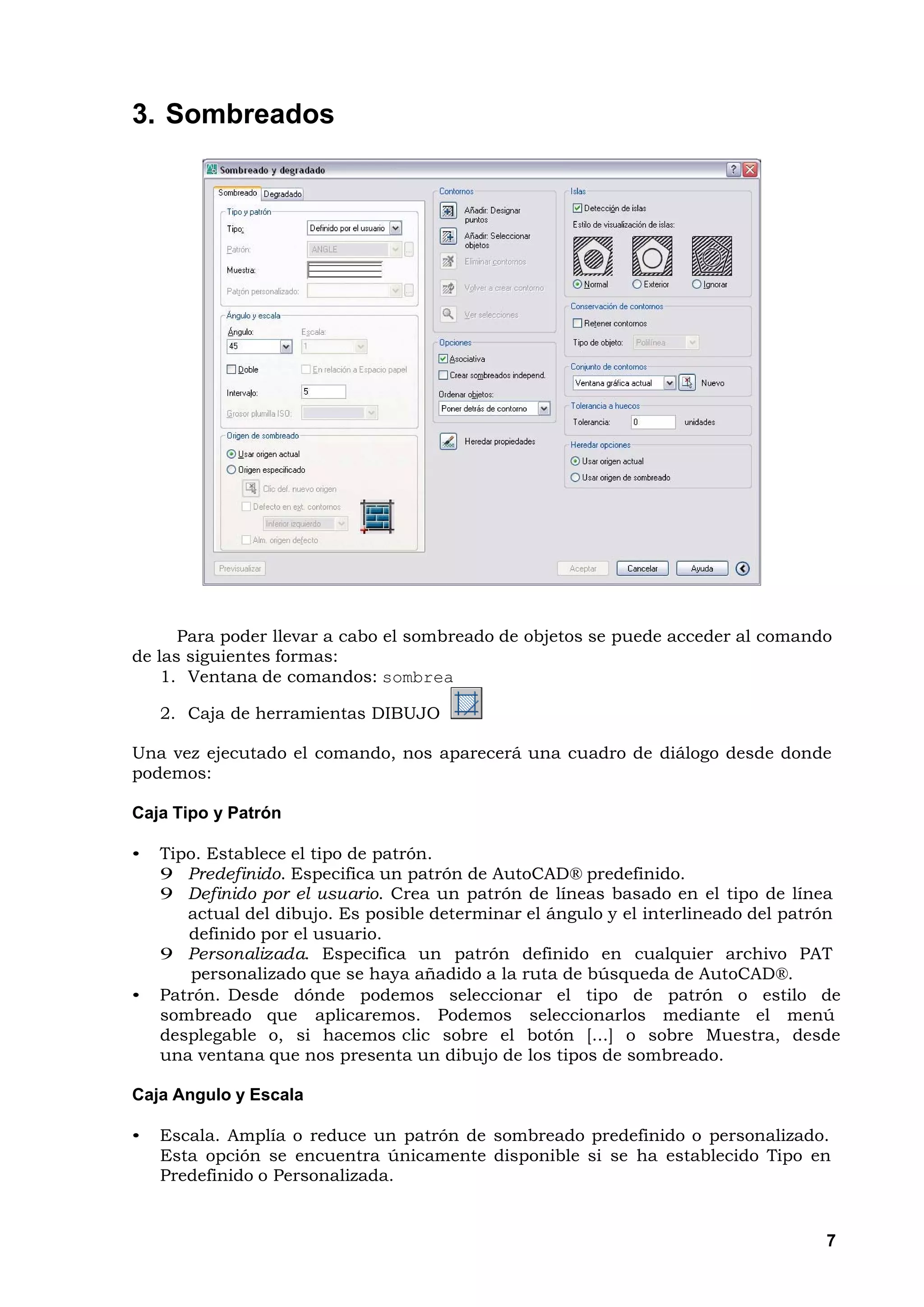 3. Sombreados




      Para poder llevar a cabo el sombreado de objetos se puede acceder al comando
de las siguientes formas:
    1. Ventana de comandos: sombrea

    2. Caja de herramientas DIBUJO

Una vez ejecutado el comando, nos aparecerá una cuadro de diálogo desde donde
podemos:

Caja Tipo y Patrón

•   Tipo. Establece el tipo de patrón.
    9 Predefinido. Especifica un patrón de AutoCAD® predefinido.
    9 Definido por el usuario. Crea un patrón de líneas basado en el tipo de línea
       actual del dibujo. Es posible determinar el ángulo y el interlineado del patrón
       definido por el usuario.
    9 Personalizada. Especifica un patrón definido en cualquier archivo PAT
        personalizado que se haya añadido a la ruta de búsqueda de AutoCAD®.
•   Patrón. Desde dónde podemos seleccionar el tipo de patrón o estilo de
    sombreado que aplicaremos. Podemos seleccionarlos mediante el menú
    desplegable o, si hacemos clic sobre el botón [...] o sobre Muestra, desde
    una ventana que nos presenta un dibujo de los tipos de sombreado.

Caja Angulo y Escala

•   Escala. Amplía o reduce un patrón de sombreado predefinido o personalizado.
    Esta opción se encuentra únicamente disponible si se ha establecido Tipo en
    Predefinido o Personalizada.


                                                                                    7
 