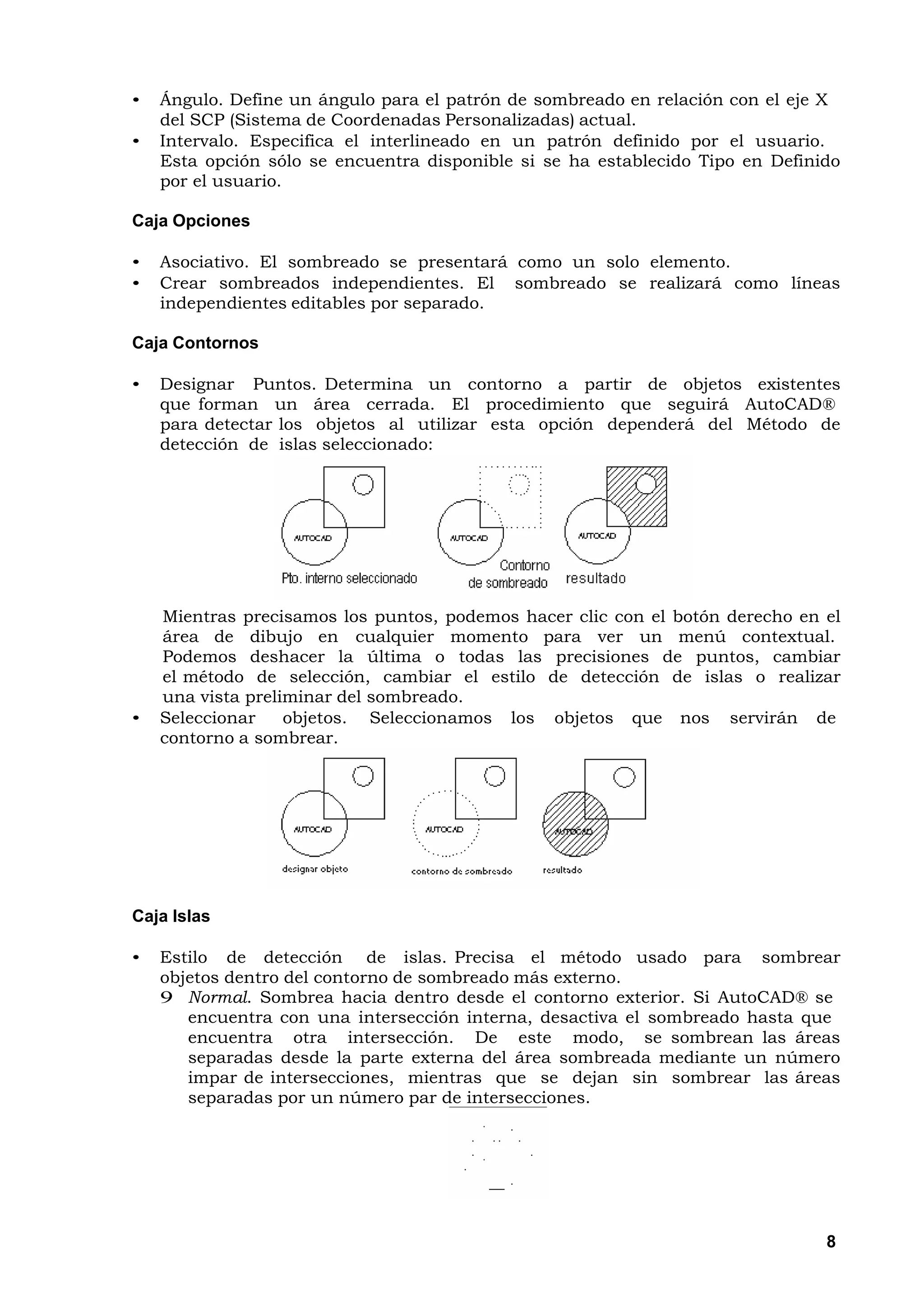 •   Ángulo. Define un ángulo para el patrón de sombreado en relación con el eje X
    del SCP (Sistema de Coordenadas Personalizadas) actual.
•   Intervalo. Especifica el interlineado en un patrón definido por el usuario.
    Esta opción sólo se encuentra disponible si se ha establecido Tipo en Definido
    por el usuario.

Caja Opciones

•   Asociativo. El sombreado se presentará como un solo elemento.
•   Crear sombreados independientes. El sombreado se realizará como líneas
    independientes editables por separado.

Caja Contornos

•   Designar Puntos. Determina un contorno a partir de objetos existentes
    que forman un área cerrada. El procedimiento que seguirá AutoCAD®
    para detectar los objetos al utilizar esta opción dependerá del Método de
    detección de islas seleccionado:




    Mientras precisamos los puntos, podemos hacer clic con el botón derecho en el
    área de dibujo en cualquier momento para ver un menú contextual.
    Podemos deshacer la última o todas las precisiones de puntos, cambiar
    el método de selección, cambiar el estilo de detección de islas o realizar
    una vista preliminar del sombreado.
•   Seleccionar    objetos. Seleccionamos los objetos que nos servirán de
    contorno a sombrear.




Caja Islas

•   Estilo de detección de islas. Precisa el método usado para sombrear
    objetos dentro del contorno de sombreado más externo.
    9 Normal. Sombrea hacia dentro desde el contorno exterior. Si AutoCAD® se
       encuentra con una intersección interna, desactiva el sombreado hasta que
       encuentra otra intersección. De este modo, se sombrean las áreas
       separadas desde la parte externa del área sombreada mediante un número
       impar de intersecciones, mientras que se dejan sin sombrear las áreas
       separadas por un número par de intersecciones.




                                                                                8
 
