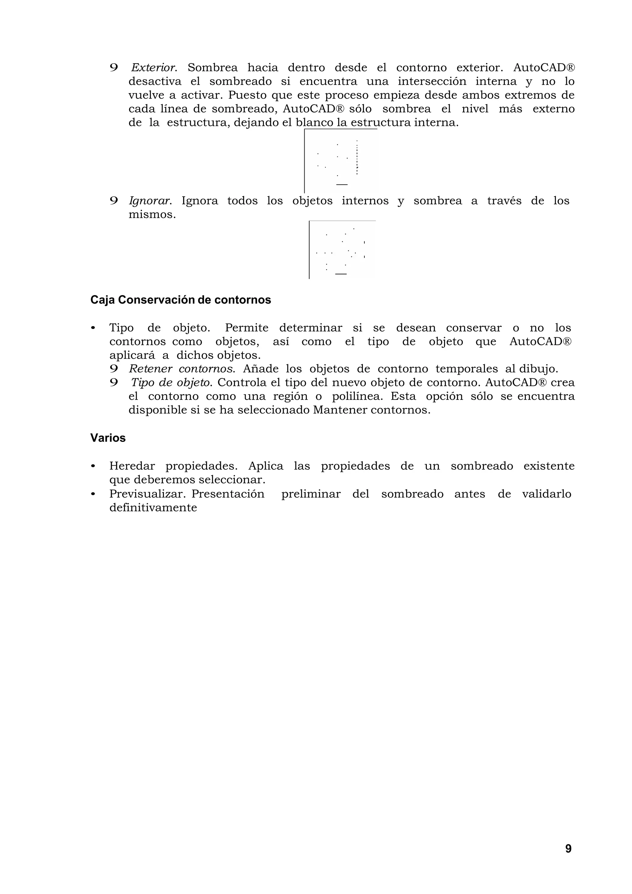 9    Exterior. Sombrea hacia dentro desde el contorno exterior. AutoCAD®
         desactiva el sombreado si encuentra una intersección interna y no lo
         vuelve a activar. Puesto que este proceso empieza desde ambos extremos de
         cada línea de sombreado, AutoCAD® sólo sombrea el nivel más externo
         de la estructura, dejando el blanco la estructura interna.




    9 Ignorar. Ignora todos los objetos internos y sombrea a través de los
      mismos.




Caja Conservación de contornos

•   Tipo de objeto. Permite determinar si se desean conservar o no los
    contornos como objetos, así como el tipo de objeto que AutoCAD®
    aplicará a dichos objetos.
    9 Retener contornos. Añade los objetos de contorno temporales al dibujo.
    9 Tipo de objeto. Controla el tipo del nuevo objeto de contorno. AutoCAD® crea
       el contorno como una región o polilínea. Esta opción sólo se encuentra
       disponible si se ha seleccionado Mantener contornos.

Varios

•   Heredar propiedades. Aplica las propiedades de un sombreado existente
    que deberemos seleccionar.
•   Previsualizar. Presentación preliminar del sombreado antes de validarlo
    definitivamente




                                                                                9
 