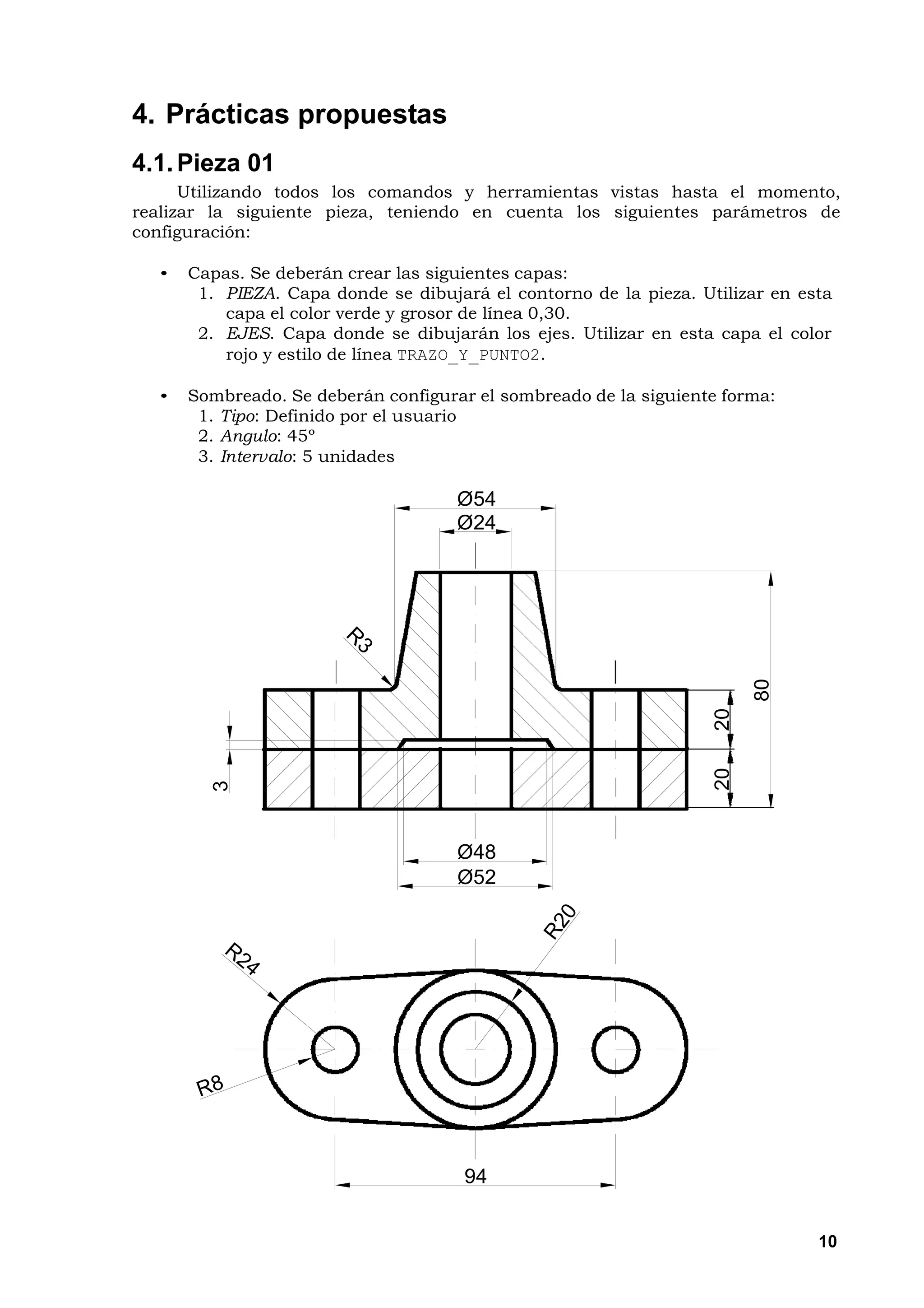 4. Prácticas propuestas
4.1. Pieza 01
      Utilizando todos los comandos y herramientas vistas hasta el momento,
realizar la siguiente pieza, teniendo en cuenta los siguientes parámetros de
configuración:

  •   Capas. Se deberán crear las siguientes capas:
       1. PIEZA. Capa donde se dibujará el contorno de la pieza. Utilizar en esta
          capa el color verde y grosor de línea 0,30.
       2. EJES. Capa donde se dibujarán los ejes. Utilizar en esta capa el color
          rojo y estilo de línea TRAZO_Y_PUNTO2.

  •   Sombreado. Se deberán configurar el sombreado de la siguiente forma:
       1. Tipo: Definido por el usuario
       2. Angulo: 45º
       3. Intervalo: 5 unidades

                                     Ø54
                                     Ø24




                                                                        80
                                                                   20
                                                                   20
        3




                                     Ø48
                                     Ø52




                                      94


                                                                               10
 